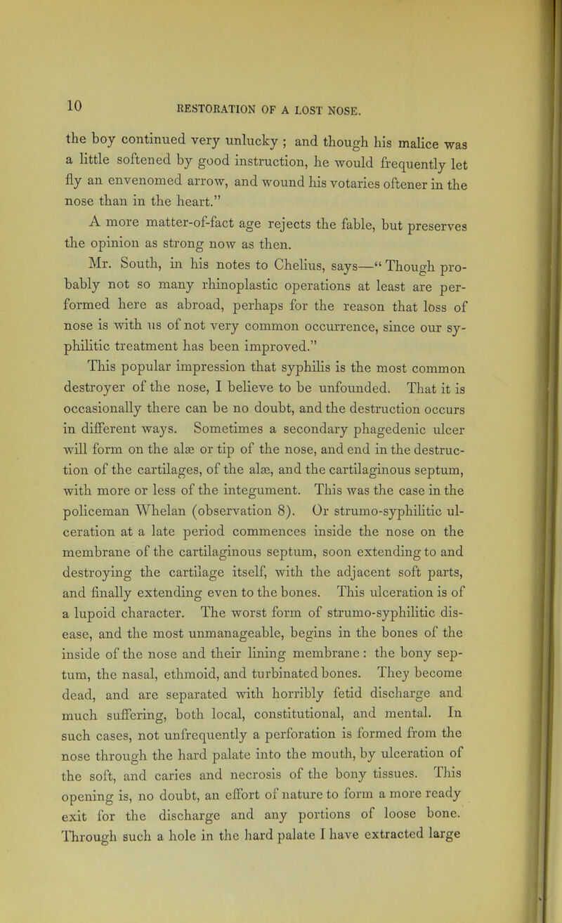 the boy continued very unlucky ; and though his malice was a little softened by good instruction, he would frequently let fly an envenomed arrow, and wound his votaries oftener in the nose than in the heart. A more matter-of-fact age rejects the fable, but preserves the opinion as strong now as then. Mr. South, in his notes to Chelius, says— Though pro- bably not so many rhinoplastic operations at least are per- formed here as abroad, perhaps for the reason that loss of nose is with us of not very common occurrence, since our sy- philitic treatment has been improved. This popular impression that syphilis is the most common destroyer of the nose, I believe to be unfounded. That it is occasionally there can be no doubt, and the destruction occurs in different ways. Sometimes a secondary phagedenic ulcer will form on the alse or tip of the nose, and end in the destruc- tion of the cartilages, of the alae, and the cartilaginous septum, with more or less of the integument. This was the case in the policeman Whelan (observation 8). Or strumo-syphihtic ul- ceration at a late period commences inside the nose on the membrane of the cartilaginous septum, soon extending to and destroying the cartilage itself, with the adjacent soft parts, and finally extending even to the bones. This ulceration is of a lupoid character. The worst form of strumo-syphilitic dis- ease, and the most unmanageable, begins in the bones of the inside of the nose and their lining membrane: the bony sep- tum, the nasal, ethmoid, and turbinated bones. They become dead, and are separated with horribly fetid discharge and much suffering, both local, constitutional, and mental. In such cases, not unfrequently a perforation is formed from the nose through the hard palate into the mouth, by ulceration of the soft, and caries and necrosis of the bony tissues. This opening is, no doubt, an effort of nature to form a more ready exit for the discharge and any portions of loose bone. Through such a hole in the hard palate I have extracted large