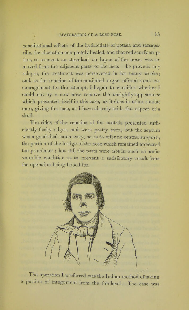 constitutional effects of the hydriodatc of potash and sarsapa- rilla, the ulceration completely healed, and that red scurfy erup- tion, so constant an attendant on lupus of the nose, was re- moved from the adjacent parts of the face. To prevent any relapse, the treatment was persevered in for many weeks ; and, as the remains of the mutilated organ offered some en- couragement for the attempt, I began to consider whether I could not by a new nose remove the unsightly appearance which presented itself in this case, as it does in other similar ones, giving the face, as I have already said, the aspect of a skull. The sides of the remains of the nostrils presented suffi- ciently fleshy edges, and were pretty even, but the septum was a good deal eaten away, so as to offer no central support; the portion of the bridge of the nose which remained appeared too prominent; but still the parts were not in such an unfa- vourable condition as to prevent a satisfactory result from the operation being hoped for. The operation I preferred was the Indian method of taking portion of integument from the forehead. The case was