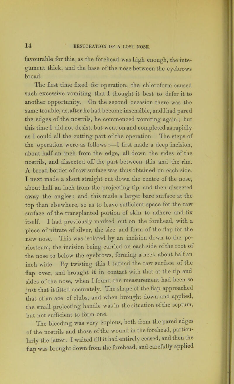 favourable for this, as the forehead was high enough, the inte- gument thick, and the base of the nose between the eyebrows broad. The first time fixed for operation, the chloroform caused such excessive vomiting that I thought it best to defer it to another opportunity. On the second occasion there was the same trouble, as, after he had become insensible, and I had pared the edges of the nostrils, he commenced vomiting again; but this time I did not desist, but went on and completed as rajfidly as I could all the cutting part of the operation. The steps of the operation were as follows :—I first made a deep incision, about half an inch from the edge, all down the sides of the nostrils, and dissected off the part between this and the rim. A broad border of raw surface was thus obtained on each side. I next made a short straight cut down the centre of the nose, about half an inch from the projecting tip, and then dissected away the angles ; and this made a larger bare surface at the top than elsewhere, so as to leave sufficient space for the raw surface of the transplanted portion of skin to adhere and fix itself. I had previously marked out on the forehead, with a piece of nitrate of silver, the size and form of the flap for the new nose. This was isolated by an incision down to the pe- riosteum, the incision being carried on each side of the root of the nose to below the eyebrows, forming a neck about half an inch wide. By twisting this I turned the raw surface of the flap over, and brought it in contact with that at the tip and sides of the nose, when I found the measurement had been so just that it fitted accurately. The shape of the flap approached that of an ace of clubs, and when brought down and applied, the small projecting handle was in the situation of the septum, but not sufficient to form one. The bleeding was very copious, both from the pared edges of the nostrils and those of the wound in the forehead, particu- larly the latter. I waited till it had entirely ceased, and then the flap was brought down from the forehead, and carefully applied