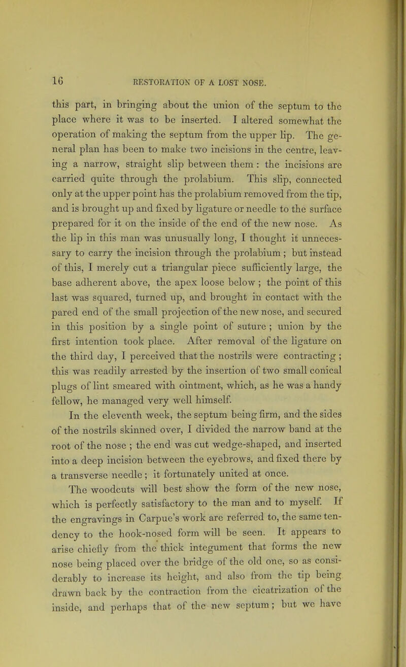 1G this part, in bringing about the union of the septum to the place where it was to be inserted. I altered somewhat the operation of making the septum from the upper Hp. The ge- neral plan has been to make two incisions in the centre, leav- ing a narrow, straight slip between them : the incisions are carried quite through the prolabium. This slip, comiected only at the upper point has the prolabium removed from the tip, and is brought up and fixed by ligature or needle to the surface prepared for it on the inside of the end of the new nose. As the Up in this man was unusually long, I thought it unneces- sary to carry the incision through the prolabium; but instead of this, I merely cut a triangular piece sufficiently large, the base adherent above, the apex loose below ; the point of this last was squared, turned up, and brought in contact with the pared end of the small projection of the new nose, and secured in this position by a single point of suture ; union by the first intention took place. After removal of the ligature on the third day, I perceived that the nostrils were contracting ; this was readily arrested by the insertion of two small conical plugs of lint smeared with ointment, which, as he was a handy fellow, he managed very well himself. In the eleventh week, the septum being firm, and the sides of the nostrils skinned over, I divided the narrow band at the root of the nose ; the end was cut wedge-shaped, and inserted into a deep incision between the eyebrows, and fixed there by a transverse needle; it fortunately united at once. The woodcuts will best show the form of the new nose, which is perfectly satisfactory to the man and to myself. If the engravings in Carpue's work are referred to, the same ten- dency to the hook-nosed form will be seen. It appears to arise chiefly from the thick integument that forms the new nose being placed over the bridge of the old one, so as consi- derably to increase its height, and also from the tip being drawn back by the contraction from the cicatrization of the inside, and perhaps that of the new septum; but we have