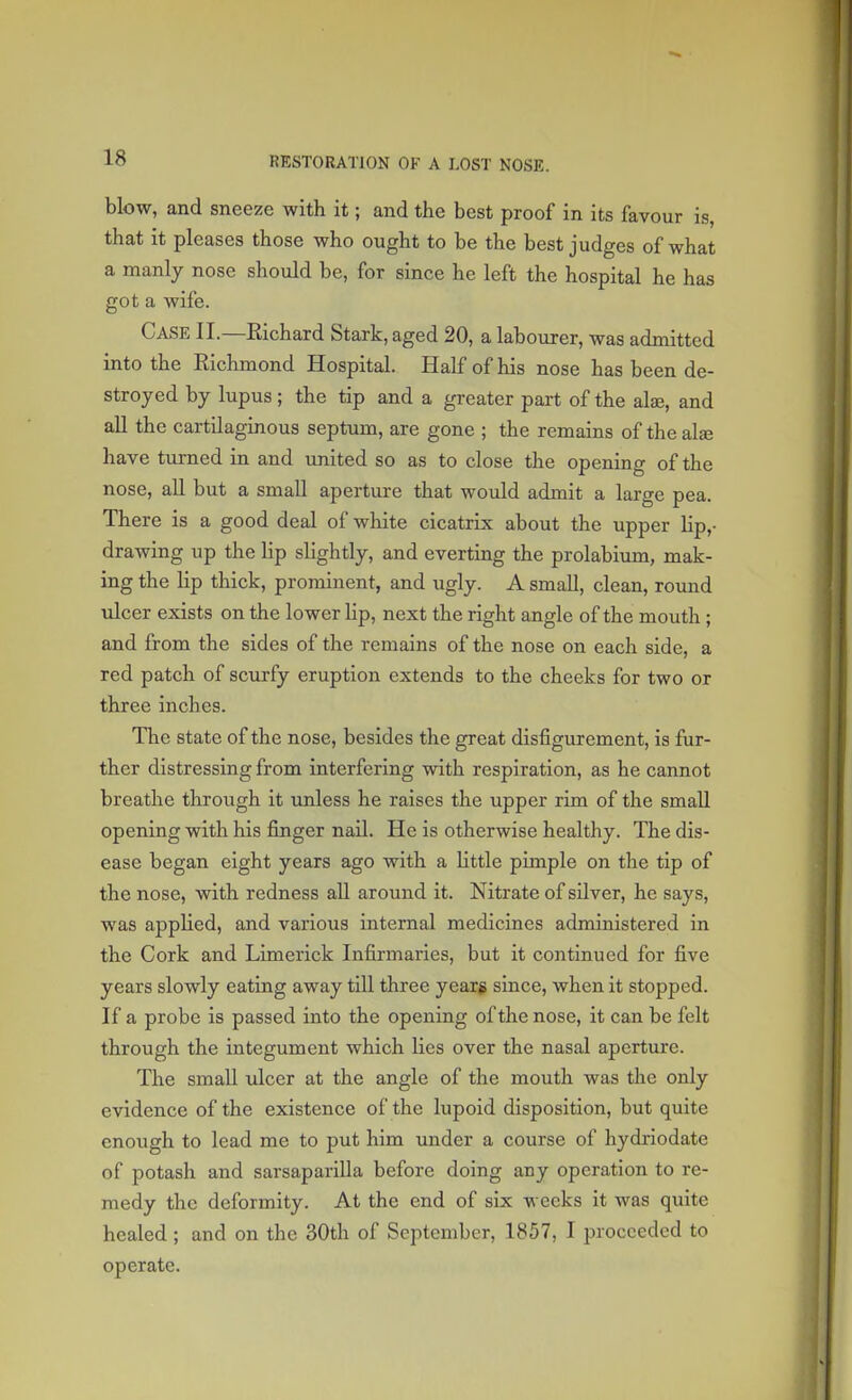 blow, and sneeze with it; and the best proof in its favour is, that it pleases those who ought to be the best judges of what a manly nose should be, for since he left the hospital he has got a wife. CASE II.—Richard Stark, aged 20, a labourer, was admitted into the Richmond Hospital. Half of his nose has been de- stroyed by lupus ; the tip and a greater part of the alae, and all the cartilaginous septum, are gone ; the remains of the alse have turned in and united so as to close the opening of the nose, all but a small aperture that would admit a large pea. There is a good deal of white cicatrix about the upper lip,- drawing up the lip slightly, and everting the prolabium, mak- ing the lip thick, prominent, and ugly. A small, clean, round ulcer exists on the lower Up, next the right angle of the mouth ; and from the sides of the remains of the nose on each side, a red patch of scurfy eruption extends to the cheeks for two or three inches. The state of the nose, besides the great disfigurement, is fur- ther distressing from interfering with respiration, as he cannot breathe through it unless he raises the upper rim of the small opening with his finger nail. He is otherwise healthy. The dis- ease began eight years ago with a little pimple on the tip of the nose, with redness all around it. Nitrate of silver, he says, was applied, and various internal medicines administered in the Cork and Limerick Infirmaries, but it continued for five years slowly eating away till three years since, when it stopped. If a probe is passed into the opening of the nose, it can be felt through the integument which lies over the nasal aperture. The small ulcer at the angle of the mouth was the only evidence of the existence of the lupoid disposition, but quite enough to lead me to put him under a course of hydriodate of potash and sarsaparilla before doing any operation to re- medy the deformity. At the end of six weeks it was quite healed ; and on the 30th of September, 1857, I proceeded to operate.