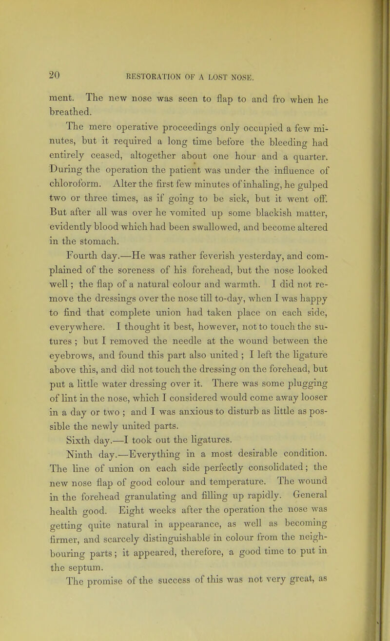 merit. The new nose was seen to flap to and fro when he breathed. The mere operative proceedings only occupied a few mi- nutes, but it required a long time before the bleeding had entirely ceased, altogether about one hour and a quarter. During the operation the patient was under the influence of chloroform. Alter the first few minutes of inhaling, he gulped two or three times, as if going to be sick, but it went off. But after all was over he vomited up some blackish matter, evidently blood which had been swallowed, and become altered in the stomach. Fourth day.—He was rather feverish yesterday, and com- plained of the soreness of his forehead, but the nose looked well; the flap of a natural colour and warmth. I did not re- move the dressings over the nose till to-day, when I was happy to find that complete union had taken place on each side, everywhere. I thought it best, however, not to touch the su- tures ; but I removed the needle at the wound between the eyebrows, and found this part also united ; I left the ligature above this, and did not touch the dressing on the forehead, but put a little water dressing over it. There was some plugging of lint in the nose, which I considered would come away looser in a day or two ; and I was anxious to disturb as little as pos- sible the newly united parts. Sixth day.—I took out the ligatures. Ninth day.—Everything in a most desirable condition. The line of union on each side perfectly consolidated; the new nose flap of good colour and temperature. The wound in the forehead granulating and filling up rapidly. General health good. Eight weeks after the operation the nose was getting quite natural in appearance, as well as becoming- firmer, and scarcely distinguishable in colour from the neigh- bouring parts; it appeared, therefore, a good time to put in the septum. The promise of the success of this was not very great, as