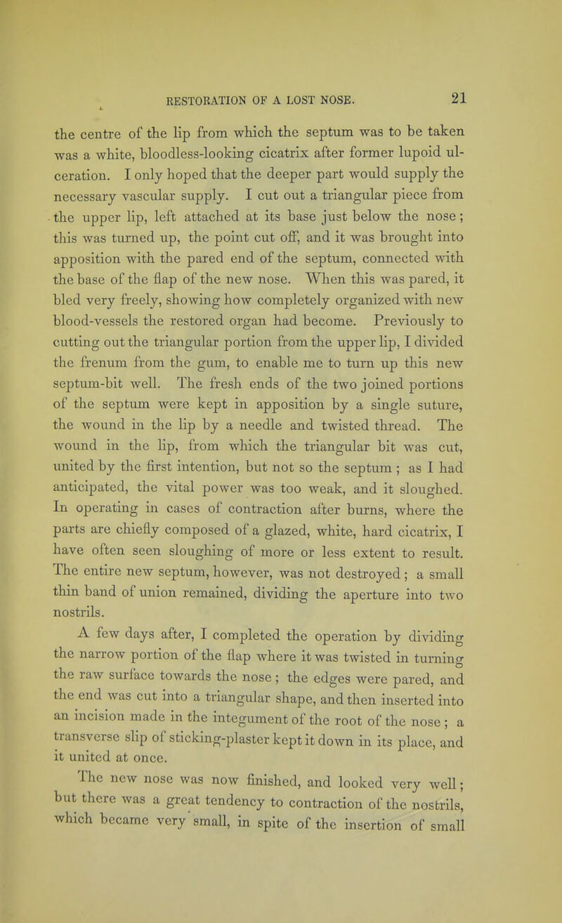 the centre of the lip from which the septum was to be taken was a white, bloodless-looking cicatrix after former lupoid ul- ceration. I only hoped that the deeper part would supply the necessary vascular supply. I cut out a triangular piece from • the upper lip, left attached at its base just below the nose; this was turned up, the point cut off, and it was brought into apposition with the pared end of the septum, connected with the base of the flap of the new nose. When this was pared, it bled very freely, showing how completely organized with new blood-vessels the restored organ had become. Previously to cutting out the triangular portion from the upper lip, I divided the frenum from the gum, to enable me to turn up this new septum-bit well. The fresh ends of the two joined portions of the septum were kept in apposition by a single suture, the wound in the lip by a needle and twisted thread. The wound in the lip, from which the triangular bit was cut, united by the first intention, but not so the septum ; as I had anticipated, the vital power was too weak, and it sloughed. In operating in cases of contraction after burns, where the parts are chiefly composed of a glazed, white, hard cicatrix, I have often seen sloughing of more or less extent to result. The entire new septum, however, was not destroyed; a small thin band of union remained, dividing the aperture into two nostrils. A few days after, I completed the operation by dividing the narrow portion of the flap where it was twisted in turning the raw surface towards the nose; the edges were pared, and the end was cut into a triangular shape, and then inserted into an incision made in the integument of the root of the nose ; a transverse slip of sticking-plaster kept it down in its place, and it united at once. The new nose was now finished, and looked very well; but there was a great tendency to contraction of the nostrils, which became very'small, in spite of the insertion of small