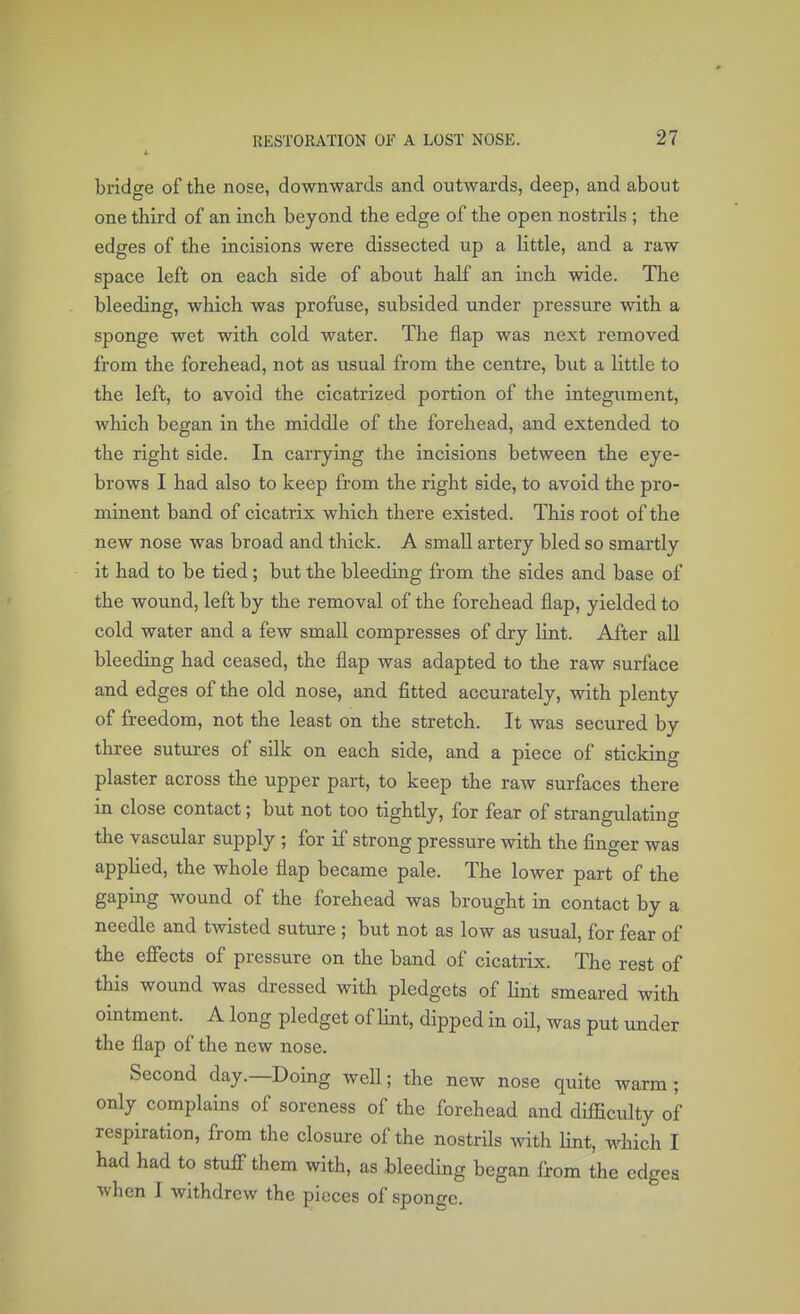 bridge of the nose, downwards and outwards, deep, and about one third of an inch beyond the edge of the open nostrils ; the edges of the incisions were dissected up a little, and a raw space left on each side of about half an inch wide. The bleeding, which was profuse, subsided under pressure with a sponge wet with cold water. The flap was next removed from the forehead, not as usual from the centre, but a little to the left, to avoid the cicatrized portion of the integument, which began in the middle of the forehead, and extended to the right side. In carrying the incisions between the eye- brows I had also to keep from the right side, to avoid the pro- minent band of cicatrix which there existed. This root of the new nose was broad and thick. A small artery bled so smartly it had to be tied ; but the bleeding from the sides and base of the wound, left by the removal of the forehead flap, yielded to cold water and a few small compresses of dry bint. After all bleeding had ceased, the flap was adapted to the raw surface and edges of the old nose, and fitted accurately, with plenty of freedom, not the least on the stretch. It was secured by three sutures of silk on each side, and a piece of sticking plaster across the upper part, to keep the raw surfaces there in close contact; but not too tightly, for fear of strangulating the vascular supply ; for if strong pressure with the finger was applied, the whole flap became pale. The lower part of the gaping wound of the forehead was brought in contact by a needle and twisted suture ; but not as low as usual, for fear of the effects of pressure on the band of cicatrix. The rest of this wound was dressed with pledgets of lint smeared with ointment. A long pledget of lint, dipped in oil, was put under the flap of the new nose. Second day.—Doing well; the new nose quite warm ; only complains of soreness of the forehead and difficulty of respiration, from the closure of the nostrils with lint, which I had had to stuff them with, as bleeding began from the edges when 1 withdrew the pieces of sponge.