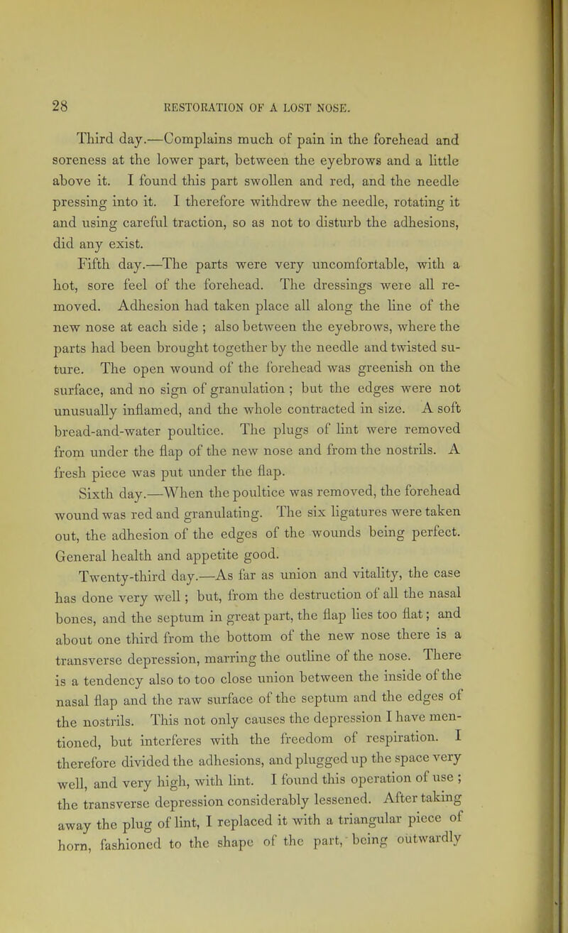 Third day.—Complains much of pain in the forehead and soreness at the lower part, between the eyebrows and a little above it. I found this part swollen and red, and the needle pressing into it. I therefore withdrew the needle, rotating it and using careful traction, so as not to disturb the adhesions, did any exist. Fifth day.—The parts were very uncomfortable, with a hot, sore feel of the forehead. The dressings were all re- moved. Adhesion had taken place all along the Une of the new nose at each side ; also between the eyebrows, where the parts had been brought together by the needle and twisted su- ture. The open wound of the forehead was greenish on the surface, and no sign of granulation ; but the edges were not unusually inflamed, and the whole contracted in size. A soft bread-and-water poultice. The plugs of lint were removed from under the flap of the new nose and from the nostrils. A fresh piece was put under the flap. Sixth day.—When the poultice was removed, the forehead wound was red and granulating. The six ligatures were taken out, the adhesion of the edges of the wounds being perfect. General health and appetite good. Twenty-third day.—As far as union and vitality, the case has done very well; but, from the destruction of all the nasal bones, and the septum in great part, the flap lies too flat; and about one third from the bottom of the new nose there is a transverse depression, marring the outline of the nose. There is a tendency also to too close union between the inside of the nasal flap and the raw surface of the septum and the edges of the nostrils. This not only causes the depression I have men- tioned, but interferes with the freedom of respiration. I therefore divided the adhesions, and plugged up the space very well, and very high, with lint. I found this operation of use ; the transverse depression considerably lessened. After taking away the plug of lint, I replaced it with a triangular piece of horn, fashioned to the shape of the part, being outwardly