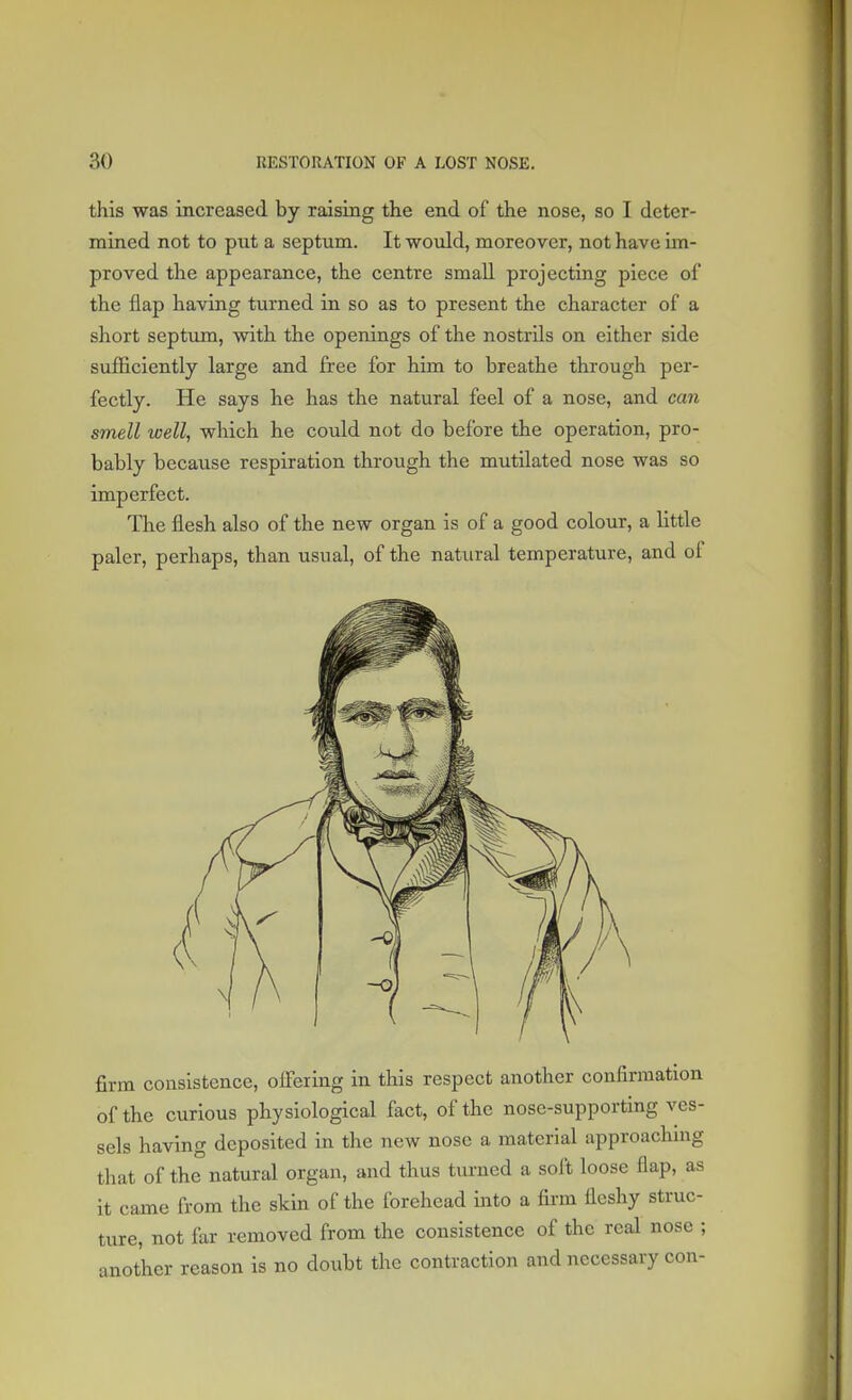 this was increased by raising the end of the nose, so I deter- mined not to put a septum. It would, moreover, not have im- proved the appearance, the centre small projecting piece of the flap having turned in so as to present the character of a short septum, with the openings of the nostrils on either side sufficiently large and free for him to breathe through per- fectly. He says he has the natural feel of a nose, and can smell well, which he could not do before the operation, pro- bably because respiration through the mutilated nose was so imperfect. The flesh also of the new organ is of a good colour, a little paler, perhaps, than usual, of the natural temperature, and of firm consistence, offering in this respect another confirmation of the curious physiological fact, of the nose-supporting ves- sels having deposited in the new nose a material approaching that of the natural organ, and thus turned a soft loose flap, as it came from the skin of the forehead into a firm fleshy struc- ture, not far removed from the consistence of the real nose ; another reason is no doubt the contraction and necessary con-