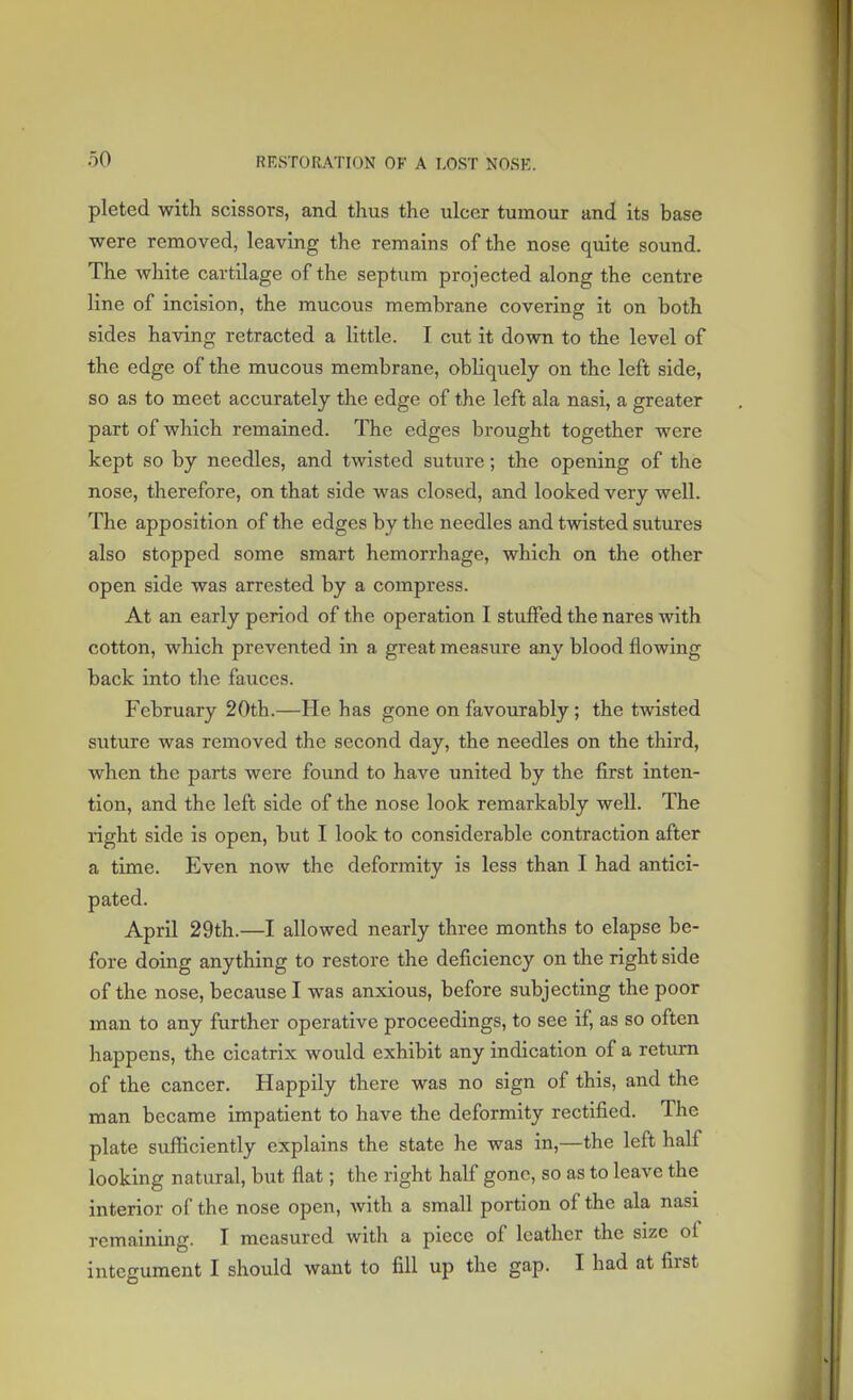 pleted with scissors, and thus the ulcer tumour and its base were removed, leaving the remains of the nose quite sound. The white cartilage of the septum projected along the centre line of incision, the mucous membrane covering it on both sides having retracted a little. I cut it down to the level of the edge of the mucous membrane, obliquely on the left side, so as to meet accurately the edge of the left ala nasi, a greater part of which remained. The edges brought together were kept so by needles, and twisted suture; the opening of the nose, therefore, on that side was closed, and looked very well. The apposition of the edges by the needles and twisted sutures also stopped some smart hemorrhage, which on the other open side was arrested by a compress. At an early period of the operation I stuffed the nares with cotton, which prevented in a great measure any blood flowing back into the fauces. February 20th.—He has gone on favourably ; the twisted suture was removed the second day, the needles on the third, when the parts were found to have united by the first inten- tion, and the left side of the nose look remarkably well. The right side is open, but I look to considerable contraction after a time. Even now the deformity is less than I had antici- pated. April 29th.—I allowed nearly three months to elapse be- fore doing anything to restore the deficiency on the right side of the nose, because I was anxious, before subjecting the poor man to any further operative proceedings, to see if, as so often happens, the cicatrix would exhibit any indication of a return of the cancer. Happily there was no sign of this, and the man became impatient to have the deformity rectified. The plate sufficiently explains the state he was in,—the left half looking natural, but flat; the right half gone, so as to leave the interior of the nose open, with a small portion of the ala nasi remaining. I measured with a piece of leather the size of integument I should want to fill up the gap. I had at first