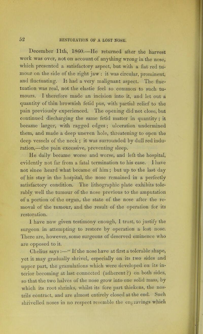 b-2 December 11th, 1860.—He returned after the harvest work was over, not on account of anything wrong in the nose, which presented a satisfactory aspect, but with a flat red tu- mour on the side of the right jaw : it was circular, prominent, and fluctuating. It had a very malignant aspect. The fluc- tuation was real, not the elastic feel so common to such tu- mours. I therefore made an incision into it, and let out a quantity of thin brownish fetid pus, with partial relief to the pain previously experienced. The opening did not close, but continued discharging the same fetid matter in quantity ; it became larger, with ragged edges ; ulceration undermined them, and made a deep uneven hole, threatening to open the deep vessels of the neck ; it was surrounded by dull red indu- ration,—the pain excessive, preventing sleep. He daily became worse and worse, and left the hospital, evidently not far from a fatal termination to his case. I have not since heard what became of him ; but up to the last day of his stay in the hospital, the nose remained in a perfectly satisfactory condition. The lithographic plate exhibits tole- rably well the tumour of the nose previous to the amputation of a portion of the organ, the state of the nose after the re- moval of the tumour, and the result of the operation for its restoration. I have now given testimony enough, I trust, to justify the surgeon in attempting to restore by operation a lost nose. There are, however, some surgeons of deserved eminence who are opposed to it. Chclius says :— If the nose have at first a tolerable shape, yet it may gradually shrivel, especially on its two sides and upper part, the granulations which were developed on its in- terior becoming at last connected (adherent ?) on both sides, so that the two halves of the nose grow into one solid mass, by which its root shrinks, whilst its fore part thickens, the nos- trils contract, and are almost entirely closed at the end. Such shrivelled noses in no respect resemble the cny.ravings which