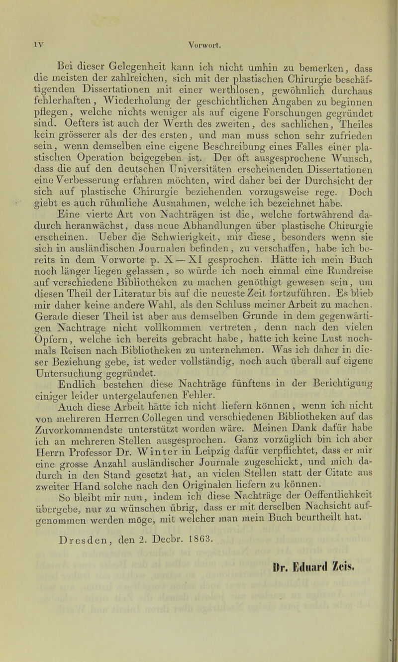 Bei dieser Gelegenheit kann ich nicht umhin zu bemerken, dass die meisten der zahh-eichen, sich mit der plastischen Chirurgie beschäf- tigenden Dissertationen mit einer werthlosen, gewöhnlich durchaus fehlerhaften, Wiederholung der geschichtlichen Angaben zu beginnen pflegen, welche nichts weniger als auf eigene Forschungen gegründet sind. Oefters ist auch der Werth des zweiten, des sachlichen, Theiles kein grösserer als der des ersten, und man muss schon sehr zufrieden sein, wenn demselben eine eigene Beschreibung eines Falles einer pla- stischen Operation beigegeben ist. Der oft ausgesprochene Wunsch, dass die auf den deutschen Universitäten erscheinenden Dissertationen eine Verbesserung erfahren möchten, wird daher bei der Durchsicht der sich auf plastische Chirurgie beziehenden vorzugsweise rege. Doch giebt es auch rühmliche Ausnahmen, welche ich bezeichnet habe. Eine vierte Art von Nachträgen ist die, welche fortwährend da- durch heranwächst, dass neue Abhandlungen über plastische Chirurgie erscheinen. Ueber die Schwierigkeit, mir diese, besonders wenn sie sich in ausländischen Journalen befinden, zu verschaffen, habe ich be- reits in dem Vorworte p. X — XI gesprochen. Hätte ich mein Buch noch länger liegen gelassen, so würde ich noch einmal eine Rundreise auf verschiedene Bibliotheken zu machen genöthigt gewesen sein, um diesen Theil der Literatur bis auf die neueste Zeit fortzuführen. Es blieb mir daher keine andere Wahl, als den Schluss meiner Arbeit zu machen. Gerade dieser Theil ist aber aus demselben Grunde in dem gegenwärti- gen Nachtrage nicht vollkommen vertreten, denn nach den vielen Opfern, welche ich bereits gebracht habe, hatte ich keine Lust noch- mals Reisen nach Bibliotheken zu unternehmen. Was ich daher in die- ser Beziehung gebe, ist weder vollständig, noch auch überall auf eigene Untersuchung gegründet. Endlich bestehen diese Nachträge fünftens in der Berichtigung einiger leider untergelaufenen Fehler. Auch diese Arbeit hätte ich nicht liefern können, wenn ich nicht von mehreren Herren CoUegen und verschiedenen Bibliotheken auf das Zuvorkommendste unterstützt worden wäre. Meinen Dank dafür habe ich an mehreren Stellen ausgesprochen. Ganz vorzüglich bin ich aber Herrn Professor Dr. Winter in Leipzig dafür verpflichtet, dass er mir eine grosse Anzahl ausländischer Journale zugeschickt, und mich da- durch in den Stand gesetzt hat, an vielen Stellen statt der Citate aus zweiter Hand solche nach den Originalen liefern zu können. So bleibt mir nun, indem ich diese Nachträge der Oeffentlichkeit übergebe, nur zu wünschen übrig, dass er mit derselben Nachsicht auf- genommen werden möge, mit welcher man mein Buch beurtheilt hat. Dresden, den 2. Decbr. 1863. I)r. FidiiarJ Im,