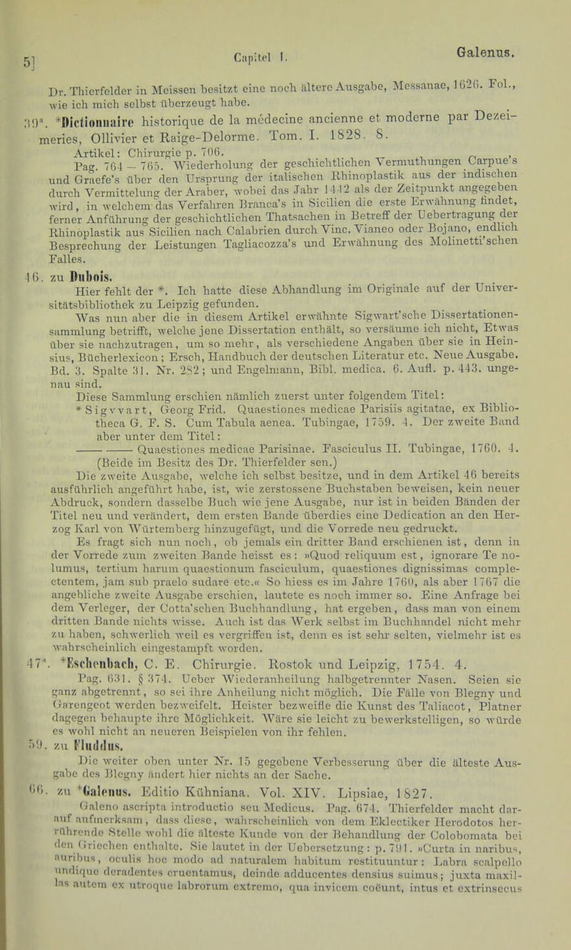 51 Capitel I. Galenus. Dr. Tliierfelder in Meissen besitzt eine noch altere Ausgabe, Messanae, Hi2C>. Fol., wie ich mich selbst überzeugt habe. ■MV. 'Dictioiiiiaire historique de la mcdecine ancienne et moderne par Dezei- meries, Ollivier et Raige-Delorme. Tom. I. 1828. 8. Artikel: Chirurgie p. 706. n • Pag 76-l-7(i5 Wiederholung der geschichtlichen Vermuthungen Carpue s und Graefe's über den Ursprung der italischen llhinoplastik aus der indischen durch Vermittelung der Araber, wobei das Jahr 14 -12 als der Zeitpunkt angegeben wird, in welchem das Verfahren Branca's in Sicilien die erste Erwähnung hndet, ferner Anführung der geschichtlichen Thatsachen in Betreff der üebertragung der Rhinoplastik aus Sicilien nach Calabrien durch Vinc. Vianeo oder Bojano, endlich Besprechung der Leistungen Tagliacozza's und Erwähnung des Mohnetti sehen Falles. 1G. zu Diibois. Hier fehlt der *. Ich hatte diese Abhandlung im Originale auf der Univer- sitätsbibliothek zu Leipzig gefunden. Was nun aber die in diesem Artikel erwähnte Sigwart'sche Dissertationen- Sammlung betrifft, welche jene Dissertation enthält, so versäume ich nicht, Etv,'as über sie nachzutragen, um so mehr, als verschiedene Angaben über sie in Hein- sius, Bücherlexicon ; Ersch, Handbuch der deutschen Literatur etc. Neue Ausgabe. Bd. 3. Spalte 31. Nr. 2S2; und Engelmann, Eibl, medica. 6. Aufl. p. 443. unge- nau sind. Diese Sammlung erschien nämlich zuerst unter folgendem Titel: »Sigvvart, Georg Frid. Quaestiones medicae Parisiis agitatae, ex Biblio- theca G. F. S. Cum Tabula aenea. Tubingae, 1759. 4. Der zweite Band aber unter dem Titel: Quaestiones medicae Parisinae. Fasciculus II. Tubingae, 17G0. 4. (Beide im Besitz des Dr. Thierfelder sen.) Die zweite Ausgabe, welche ich selbst besitze, und in dem Artikel 46 bereits ausführlich angeführt habe, ist, wie zerstossene Buchstaben bcAveisen, kein neuer Abdruck, sondern dasselbe Buch wie jene Ausgabe, nur ist in beiden Bänden der Titel neu und verändert, dem ersten Bande überdies eine Dedication an den Her- zog Karl von Würtembeig hinzugefügt, und die Vorrede neu gedruckt. Es fragt sich nun noch, ob jemals ein dritter Band erschienen ist, denn in der Vorrede zum zweiten Bande heisst es: »Quod reliquum est, ignorare Te no- lumus, tertiiim haruni quaestionum fasciculum, quaestiones dignissimas comple- ctentem, jam .sub praelo sudare etc.« So hiess es im Jahre 1766, als aber 1767 die angebliche zweite Ausgabe erschien, lautete es noch immer so. Eine Anfrage bei dem Verleger, der Cotta'schen Buchhandlung, hat ergeben, dass man von einem dritten Bande nichts wisse. Auch ist das Werk selbst im Buchhandel nicht mehr zu haben, schwerlich weil es vergriffen ist, denn es ist sehr selten, vielmehr ist es wahrscheinlich eingestampft worden. 47'. *Eschpnbach, C. E. Chirurgie. Rostok imd Leipzig, 1754. 4. l'ag. 631. § 374. Ucber Wicdcranheilung halbgetrennter Nasen. Seien sie ganz abgetrennt, so sei ihre Anheilung nicht möglich. Die Fälle von Blegny und (Jarengeot werden bezweifelt. Heister bezweifle die Kunst des Taliacot, Platner dagegen behaupte ihre Möglichkeit. Wäre sie leicht zu bewerkstelligen, so würde CS wohl nicht an neueren Bei.spielen von ihr fehlen. •')!). zu Fliuldiis. Die weiter oben unter Nr. 1.5 gegebene Verbesserung über die älteste Aus- gabe dos Blegny ändert hier nichts an der Sache. <>ß. zu *tialeiius. Editio Kühniana. Vol. XIV. Lipsiae, 1827. Galeno ascripta introductio sou Mcdicus. Pag. 674. Thierfelder macht dar- auf aufmerksam, dass diese, wahrscheinlich von dem Eklcctiker Herodotos her- rührende Stelle wohl die älteste Kunde von der Behandlung der Colobomata bei den (iriochcn enthalte. Sie lautet in der Uebcrsctzung: p.7!)l. »Curta in naribus, auribus, oculis hoc modo ad naturalem habitum rostituuntur : Labra scalpollo undiqnc deradentcs crucntamus, deinde adducentcs densius suimus; juxta maxil- las autem ex utroque labrorum extrcmo, qua invicem coüunt, intus et extrinsccus