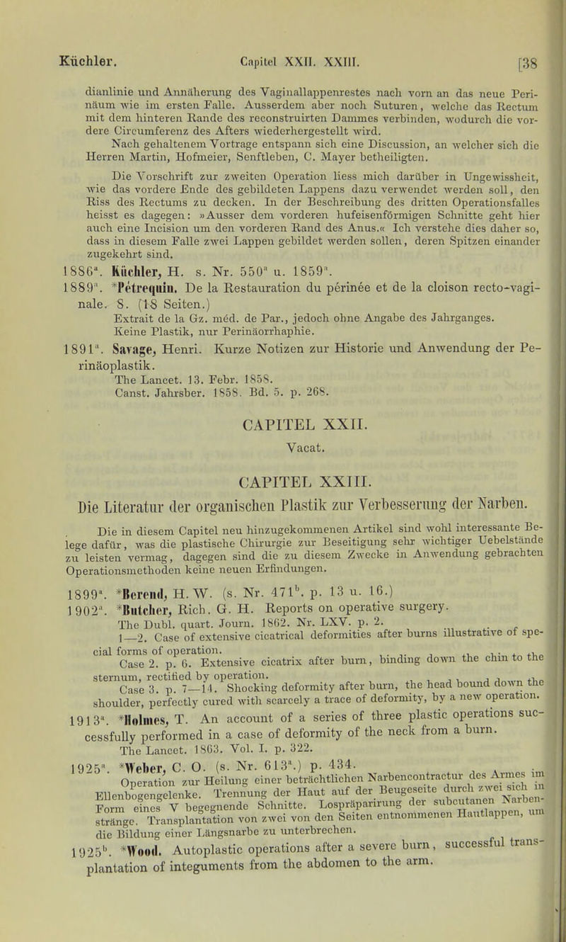 diiinlinie und Annäherung des Vagin<allappenre.ste.s nach vorn an das neue Peri- näum wie im ersten Falle. Ausserdem aber nocli Suturen, -welche das llectum mit dem hinteren llande des reconstruirten Dammes verbinden, wodurch die vor- dere Circumferenz des Afters wiederhergestellt wird. Nach gehaltenem Vortrage entspann sich eine Discussion, an welcher sich die Herren Martin, Hofmeier, Senftieben, C. Mayer betheiligten. Die Vorschrift zur zweiten Operation Hess mich darüber in Ungewissheit, wie das vordere Ende des gebildeten Lappens dazu verwendet werden soll, den Riss des Rectums zu decken. In der Beschreibung des dritten OperationsfaUes heisst es dagegen: »Ausser dem vorderen hufeisenförmigen Schnitte geht hier auch eine Incision um den vorderen Rand des Anus.« Ich verstehe dies daher so, dass in diesem Falle zwei Lappen gebildet werden sollen, deren Spitzen einander zugekehrt sind. 18Sf.\ Riichler, H. s. Nr. 550» u. 1859'. 1889'. ^Petreqiiiu. De la Restauration du perinee et de la cloison recto-vagi- nale. S. (IS Seiten.) Extrait de la Gz. med. de Par., jedoch ohne Angabe des Jahrganges. Keine Plastik, nur Perinäorrhaphie. 1891'. Sarage, Henri. Kurze Notizen zur Historie und Anwendung der Pe- rinäoplastik. The Lancet. 1.3. Febr. 1858. Canst. Jahrsber. 1858. Bd. 5. p. 268. CAPITEL XXII. Vacat. CAPITEL XXIII. Die Literatur der organischen Plastik zur Verbesserimg der Narben. Die in diesem Capitel neu hinzugekommenen Artikel sind wohl interessante Be- lege dafür, was die plastische Chirurgie zur Beseitigung selir wichtiger Uebelständc zu leisten vermag, dagegen sind die zu diesem Zwecke in Anwendung gebrachten Operationsmethoden keine neuen Erfindungen. 1899». *Bereml, H.W. (s. Nr. 47l'\ p. 13 u. 16.) 1902. *Biitcher, Rieh. G. H. Reports on operative surgery. The Dubl. quart. Journ. 1SÜ2. Nr. LXV. p. 2. 1—2. Gase of extensive cicatrical deformities after bums illustrative ot spe- cial forms of Operation. . v * *\, Gase 2. p. 0. Extensive cicatrix after burn, bmdmg down the chin to the sternum, rectitied by Operation. , , j u a th^ Gase 3 p 7—l-l. Shocking deformity after burn, the head bound down thc Shoulder, perfectly cured with scarcely a trace of deformity, by a new Operation. 1913» *Ilolmes, T. An account of a series of three plastic Operations suc- cessfuUy performed in a case of deformity of the neck from a burn. The Lancet. 18C3. Vol. L p. 322. I9'>5» *Wf>hpr. C O. (s. Nr. 613.) p. 434. ■ Operation zur Heilun^^ einer beträchtlichen Narbencontractur des Armes ,m EUenboacneelenke Trennung der Haut auf der Beugeseite durch zwei sich m Form S V b gegnende Schnitte. Lospraparirung der -bcutanen Narbcn- strftnge. Transplantation von zwei von den Seiten entnommenen Hautlappen, un. die Bildung einer Längsnarbe zu unterbrechen. 1925'*. *Wood. Autoplastic Operations after a severe burn, successful trans- plantation of integuments from the abdomen to the arm.