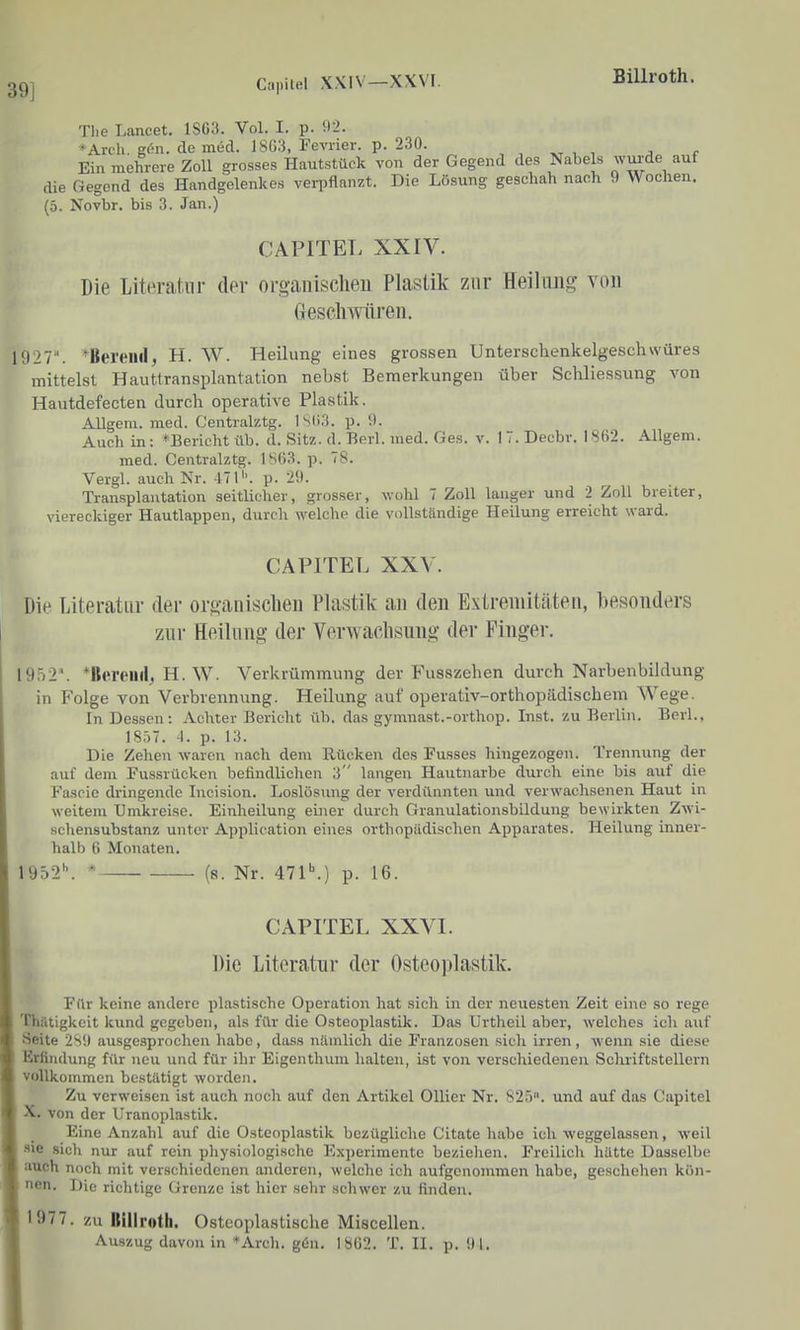 39] Capilel XXIV—XXVI. Billroth. Tlie Lancet. 1SG3. Vol. I. p. 92. *Arch. g(5n. de med. 18G3, Feviier. p. 230. , , , j c Ein mehrere Zoll grosses Hautstück von der Gegend des Nabels wvu-de auf die Gegend des Handgelenkes verpflanzt. Die Lösung geschah nach 9 Wochen. (5. Novbr. bis 3. Jan.) CAPITET. XXIV. Die Literatur der organisclieii Plastik zur Heilung von (jeschmiren. 1927. *Bereilll, H. W. Heilung eines grossen Unterschenkelgeschwüres mittelst Hauttransplantation nebst Bemerkungen über Schliessung von Hautdefecten durch operative Plastik. AUgem. med. Centralztg. 1SU3. p. 0. Auch in : ^Bericht üb. d. Sitz. d. Berl. med. Ges. v. I 7. Decbv. 1 862. Allgem. med. Centralztg. 1863. p. 78. Vergl. auch Nr. 471''. p. 29. Transplantation seitlicher, grosser, wohl 7 Zoll langer und 2 Zoll breiter, viereckiger Hautlappen, durch welche die vollständige Heilung erreicht ward. CAPITEL XXV. Die Literatur der organischen Plastik an den Extremitäten, besonders zur Heilling der Verwachsung der Finger. I9.^i2. *llftrt'llil, H. W. Verkrümmung der Fusszehen durch Narbenbildung in Folge von Verbrennung. Heilung auf operativ-orthopädischem Wege. In Dessen: Achter Bericht üb. das gymnast.-orthop. Inst, zu Berlin. Berl., 18.^7. 4. p. 13. Die Zehen waren nach dem Rücken des Fusses hingezogen. Trennung der auf dem Fussrücken befindlichen 3 langen Hautnarbe durch eine bis auf die Fascie dringende Incision. Loslösimg der verdünnten und verwaclisenen Haut in weitem Umkreise. Einheilung einer durch Granulationsbildung bewirkten Zwi- schensubstanz unter Application eines orthopädischen Apparates. Heilung inner- halb 6 Monaten. 1952''. ' (8. Nr. 471\) p. 16. CAPITEL XXVI. Die Literatur der Osteoplastik. Für keine andere plastische Operation hat sich in der neuesten Zeit eine so rege Thiltigkeit kund gegeben, als für die Osteoplastik. Das Urtheil aber, welches ich auf Seite 2S!) ausgesprochen habe, dass nämlich die Franzosen .sich irren, wenn sie diese Erfindung für neu und für ihr Eigenthum halten, ist von verschiedenen Schriftstellern vollkommen bestätigt worden. Zu verweisen ist auch noch auf den Artikel Ollier Nr. 825. und auf das Capitel X. von der Uranoplastik. Eine Anzahl auf die Osteoplastik bezügliche Citate habe ich weggelassen, weil sie .sich nur auf rein physiologische Experimente bezichen. Freilich hätte Dasselbe auch noch mit verschiedenen anderen, welche ich aufgcnonmien habe, geschehen kön- nen. Die richtige Grenze ist hier sehr schwer zu finden. 1977. zu Billroth. Osteoplastische Miscellen.