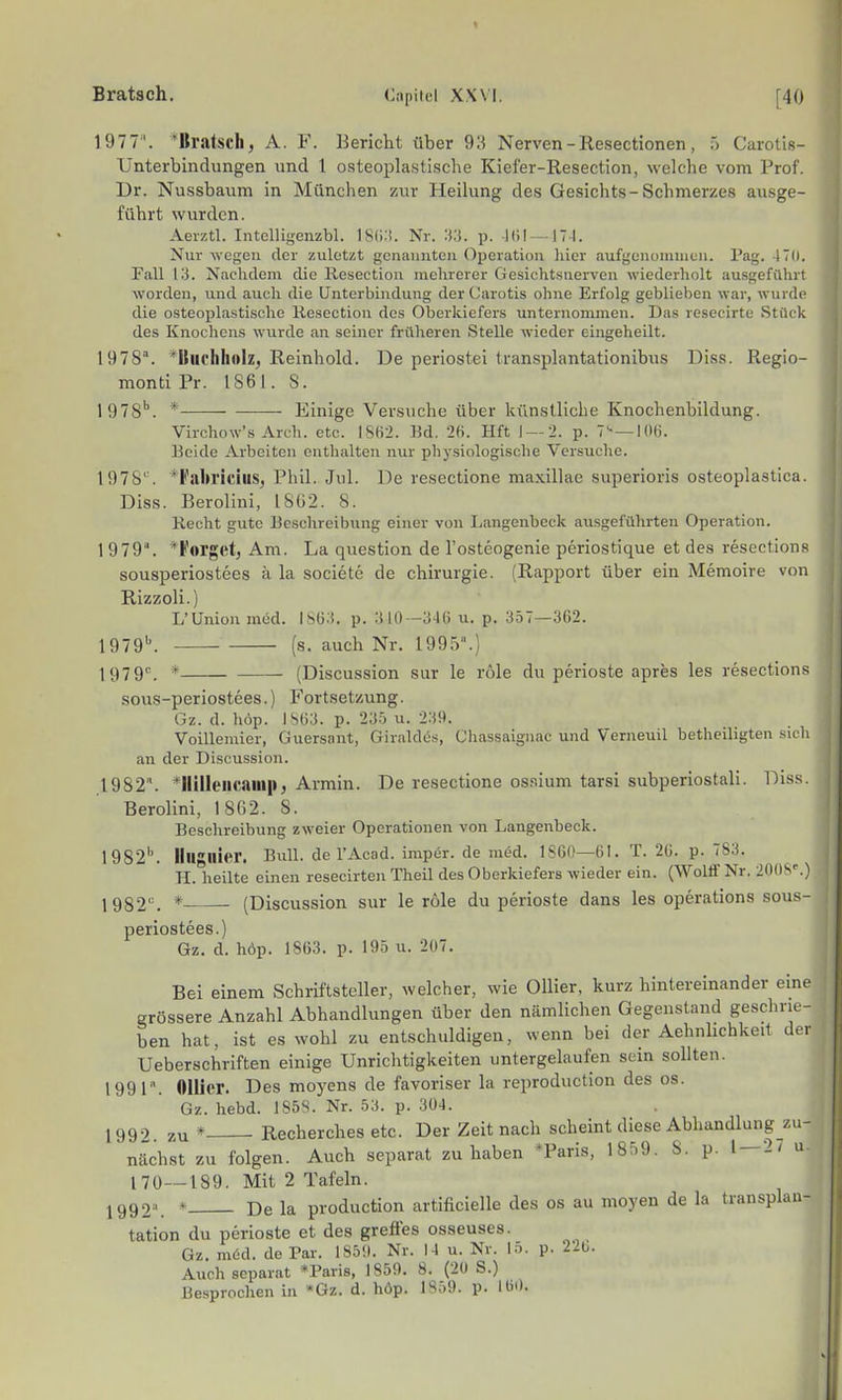 1977'. 'Bratsch, A. F. Bericht über 9;< Nerven - Resectionen, 5 Carotis- Unterbindungen und l osteoplastische Kiel'er-Resection, welche vom Prof. Dr. Nussbaiim in München zur Heilung des Gesichts-Schmerzes ausge- führt wurden. Aerztl. Intelligenzbl. 18(1:!. Nr. :<;). p. -Kil —174. Nur wegen der zuletzt gcnauutcu Operation liier aufgenoniuiuii. Pag. 470. Fall 13. Nachdem die Resection mehrerer Gesichtsnerven wiederholt ausgeführt worden, und auch die Untorhindung der Carotis ohne Erfolg geblieben war, wurde die osteoplastische Resection des Oberkiefers unternommen. Das resecirte Stück des Knochens wurde an seiner früheren Stelle wieder eingeheilt. 1978. ^Kiiohhoiz, Reinhold. De periostei transplantationibus Diss. Regio- monti Pr. IS61. 8. 1978'. * Einige Versuche über künstliche Knochenbildung. Virchow's Arch. etc. IS(i->. Bd. 26. Hft 1 — 2. p. 7'-—lOli. Beide Arbeiten enthalten nur physiologische Versuche. 1978''. 'l'alu'icilis, Phil. Jul. De resectione maxillae superioris osteoplastica. Diss. Berolini, 1802. 8. Recht gute Beschreibung einer von Langenbeck ausgeführten Operation. 1979. 'i'orgct, Am. La question de l'osteogenie periostique et des resections sousperiostees ä la societc de Chirurgie. (Rapport über ein Memoire von Rizzoli.) L'Union med. ISü.i. p. :tlO—346 u. p. 357—362. 1979b_ (s. auch Nr. 1995.) 1979''. * (Discussion sur le rtile du perioste apres les resections sous-periostees.) Fortsetzung. Gz. d. höp. IS63. p. 235 u. 239. Voillemier, Guersant, Giraldüs, Chassaignac und Verneuil betheiligten su h an der Discussion. ,1982. ^Ililleiicauip, Armin. De resectione os.'iium tarsi subperiostali. Di.ss. Berolini, 18()2. 8. Beschreibung zweier Operationen von Langenheck. 1982''. Illlgllier. Bull, de l'Acad. imper. de med. ISGO—61. T. 20. p. 783. H. heilte einen resecirten Theil des Oberkiefers wieder ein. CWolfiFNr. 20flS^) 1982^ * (Discussion sur le röle du perioste dans les Operations sous- periostees.) Gz. d. höp. 1863. p. 195 u. 207. Bei einem Schriftsteller, welcher, wie Ollier, kurz hintereinander eine grössere Anzahl Abhandlungen über den nämlichen Gegenstand geschrie- ben hat, ist es wohl zu entschuldigen, wenn bei der Achnhchkeit der Ueberschriften einige Unrichtigkeiten untergelaufen sein sollten. 1991. flllier. Des moyens de favoriser la reproduction des os. Gz. hebd. 185S. Nr. 53. p. 304. 1992. zu * Recherches etc. Der Zeit nach scheint diese Abhandlung zu- näch,st zu folgen. Auch separat zuhaben *Paris, 1859. 8. p. 1 — 2/ u 170—189. Mit 2 Tafeln. 1992\ * De la production artificielle des os au moyen de la transplan- tation du perioste et des greffes osseuses. Gz. möd. de Par. ISöil. Nr. 14 u. Nr. lo. p. 220. Auch separat »Paris, 1859. 8. (20 S.) Besprochen in »Gz. d. höp. p. 160.