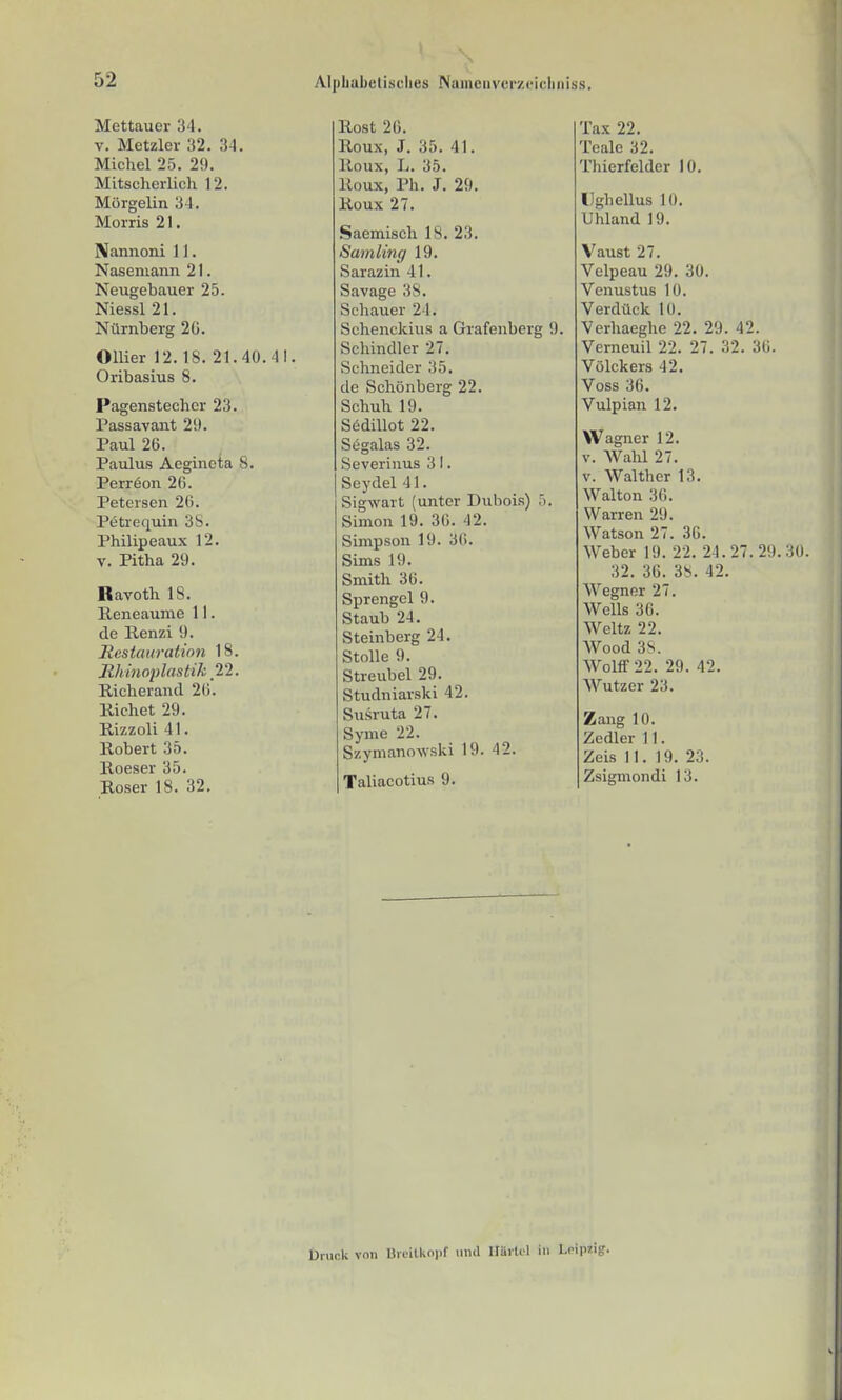 Alphabelisclies Nainciiverzeicliniss. Mettauer 34. V. Metzler 32. 3-1. Michel 25. 29. Mitscherlicli 12. Morgelin 34. Morris 21. Nannoni 11. Naseniann 21. Neugebauer 25. Niessl 21. Nürnberg 2G. Ollier 12.18. 21.40.41. Oribasius 8. Pagenstecher 23. Passavant 2!). Paul 26. Paulus Aegineta 8. Perreon 2fi. Petersen 20. Petrequin 3S. Philip eaux 12. V. Pitha 29. Ravoth 18. Reneaume 11. de Renzi 9. Restauration 18. Uhinoplastik 22. Richerantl 26. Riebet 29. Rizzoli 41. Robert 35. Roeser 35. Roser 18. 32. Rost 20. Roux, J. 35. 41. Roux, L. 35. Roux, Ph. J. 29. Roux 27. Saemisch 18. 23. Sainlmg 19. Sarazin 41. Savage 38. Schauer 24. Schenckius a Grafenberg 9. Schindler 27. Schneider 35, de Schönberg 22. Schuh 19. S6dülot 22. Segalas 32. Severinus 3 I. Seydel 41. Sigwart (unter Dubois) 5. Simon 19. 30. 42. Simpson 19. 30. Sims 19. Smith 30. Sprengel 9. Staub 24. Steinberg 24. Stolle 9. Streubel 29. Studniarski 42. Susruta 27. Syme 22. Szymanowski 19. 42. Taliacotius 9. Tax 22. Teale 32. Thierfelder 10. IJghellus 10, Uhland 19. Vaust 27. Vclpeau 29. 30. Venustus 10. Verdück 10. Verhaeghe 22. 29. 42. Verneuil 22. 27. 32. 30. Völckers 42. Voss 36, Vulpian 12. Wagner 12. V. Wahl 27. V. Walther 13. Walton 30. Warren 29. Watson 27. 30. Weber 19. 22. 24.27.29. 32. 30. 38. 42. Wegnor 27. Wells 30. Weltz 22. Wood 3S. Wolff 22. 29. 42. Wutzer 23. Zang 10. Zedier 11. Zeis II. 19. 23. Zsigmondi 13. Uivick von nruitkopf nnil ItUrti'l in Lripzig.