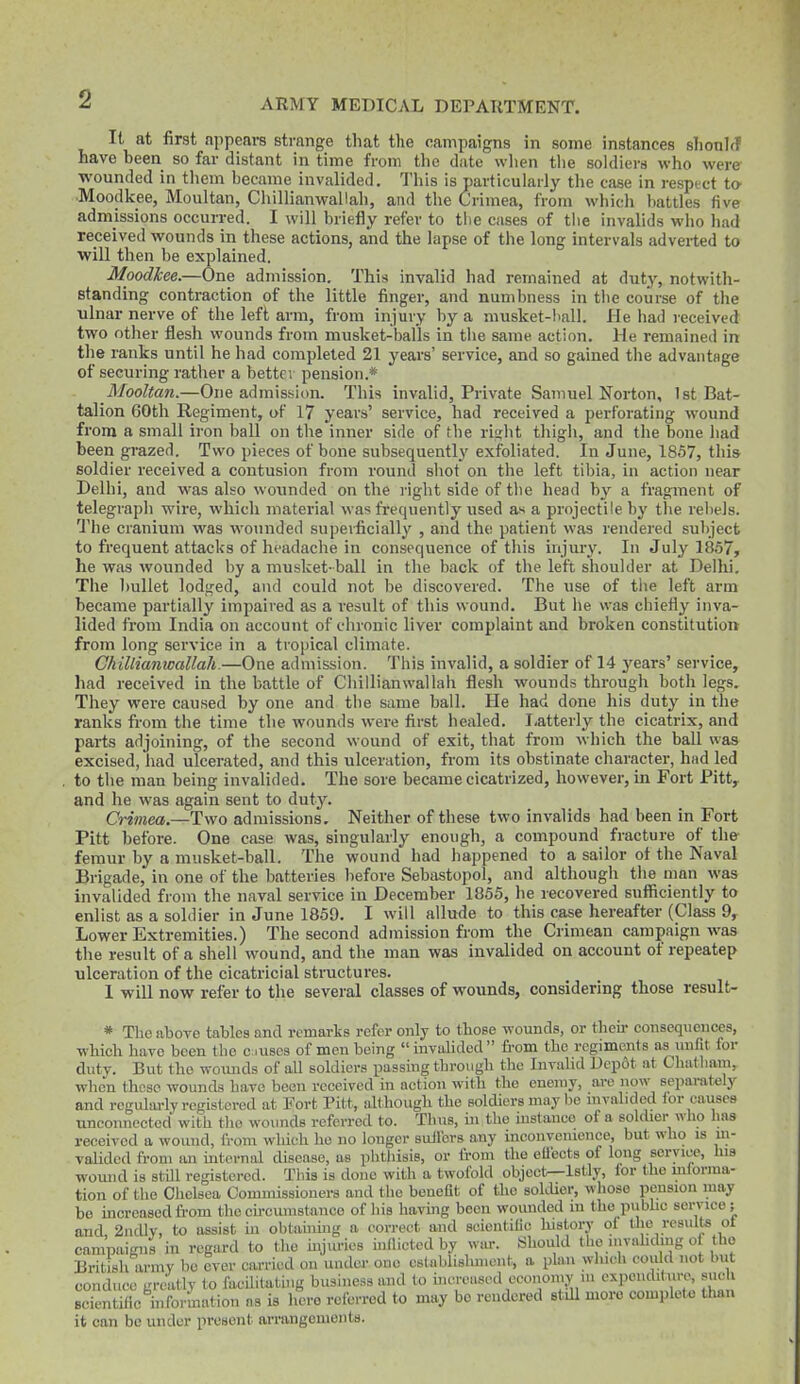 It at first appears strange that the campaigns in some instances slionltf have been so far distant in time from the date wlien the soldiers who were wounded in tliem became invalided. This is particularly the case in respect ta ■Moodkee, Moultan, ChillianwaUah, and the Crimea, from which battles five admissions occurred. I will briefly refer to the cases of the invalids who had received wounds in these actions, and the lapse of the long intervals adverted to will then be explained. Moodkee.—One admission. This invalid had remained at duty, notwith- standing contraction of the little finger, and numbness in the course of the ulnar nerve of the left arm, from injury by a musket-ball. He had received two other flesh wounds from musket-balls in the same action. He remained in the ranks until he had completed 21 years' service, and so gained the advantage of securing rather a bettei pension.* Mooltan.—One admission. This invalid. Private Samuel Norton, 1st Bat- talion 60th Regiment, of 17 years' service, had received a perforating wound from a small iron ball on the inner side of the riirht tliigh, and the bone had been grazed. Two pieces of bone subsequently exfoliated. In June, 1857, this soldier received a contusion from round shot on the left tibia, in action near Delhi, and was also wounded on the right side of the head by a fragment of telegraph wire, which material was frequently used as a projectile by the rebels. The cranium was wounded superficially , and the patient was rendered subject to frequent attacks of headache in consequence of this injury. In July 1857, he was wounded by a musket-ball in the back of the left shoulder at Delhi. The l)ullet lodged, and could not be discovered. The use of the left arm became partially impaired as a result of this wound. But he was chiefly inva- lided from India on account of chronic liver complaint and broken constitution from long service in a tropical climate. ChillianwaUah.—One admission. This invalid, a soldier of 14 years' service, had received in the battle of ChillianwaUah flesh wounds through both legs. They were caused by one and the same ball. He had done his duty in the ranks from the time the wounds were first healed. I-atterly the cicatrix, and parts adjoining, of the second wound of exit, that from wliich the ball was excised, had ulcerated, and this ulceration, from its obstinate character, had led to the man being invalided. The sore became cicatrized, however, in Fort Pitt,, and he was again sent to duty. Crimea.—Two admissions. Neither of these two invalids had been in Fort Pitt before. One case was, singularly enough, a compound fracture of the- femur by a musket-ball. The wound had happened to a sailor of the Naval Brigade, in one of the batteries before Sebastopol, and although the man was invalided from the naval service in December 1855, he recovered sufficiently to enlist as a soldier in June 1859. I will allude to this case hereafter (Class 9, Lower Extremities.) The second admission from the Crimean campaign was the result of a shell wound, and the man was invalided on account of repeatep ulceration of the cicatricial structures. 1 will now refer to the several classes of wounds, considering those result- * The above tables and remarks refer only to those wounds, or thou- consequences, which have been the caises of men being invalided fi-om the regiments as imfit for duty. But the woiuids of aU soldiers passing through the Invalid Dcp6t at Chat ham, when those wounds have been received in action with the enemy, arc now separately and rcgulm-ly registered at Fort Pitt, although the soldiers may be invalided ior causes unconnected with the wounds referred to. Thus, ui the mstauco of a sokher wlio has reneivcd a wound, from which ho no longer suil'ors any incouvemence, but who is m- vaHded from an internal disease, as phthisis, or from the eUects of long service, Ins womid is still registered. This is douo with a twofold object—Istly, lor the uilorma- tion of the Chelsea Commissioners and the benefit of tlio sokUer, whose pension may be mcrcasodfrom thecu-cumstanco of his having been wounded in the pubhc service; and 2ndlv, to assist in obtahimg a correct and seieutilic history of the results ot campaigns in regard to the injuries indicted by war. Should the mvahdmg o the British army bo over carried on under one cslablishmunt, a plan which coidd not but conduce greatly to facilitating business and to hicreasod economy u. expenditure, sue i scientific hiformation as is hero referred to may be rendered stdl more complete than it can bo under present arrangements.