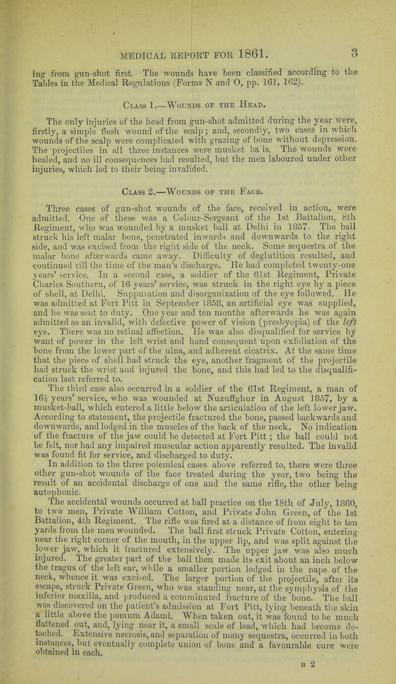 ing from gun-shot first. The wounds have been classified according to the Tables in the Medical Regulations (Forms N and O, pp. 161, 102). Class 1.—Wounds of the Head. The only injuries of the head from guu-shot admitted during the year were, firstly, a simple flesh wound of the scalp; and, secondly, two cases in whicli wounds of the scalp were complicated with grazing of bone without depression. The projectiles in all three instances were musket ba Is. The wounds were healed, and no ill consequences liad resulted, but the men laboured under other injuries, wliich led to their being invalided. Class 2.—Wounds of the Face. Three cases of gun-shot wounds of the face, received in action, were admitted. One of these was a Colour-Sergeant of the 1st Battalion, 8th Regiment, who was wounded by a musket ball at Dellii in 1857- Tlie ball struck his left malar bone, penetrated inwards and downwards to the right side, and was excised from the right side of the neck. Some sequestra of the malar bone afterwards came away. Difficulty of deglutition resulted, and continued till the time of the man's discharge. He had completed twenty-one years' irervice. In a second case, a soldier of the 61st Regiment, Private Charles Southern, of 16 years' service, was struck in the right eye by a piece of shell, at Dellii. Suppuration and disorganization of the eye followed. He was admitted at Fort Pitt in September 1858, an artificial eye was supplied, and lie was sent to duty. One year and ten months afterwards he was again admitted as an invalid, with defective power of vision (presbyopia) of the left eye. Tliei'e was no retinal affection. lie was also disqualified for service by want of power in the left wrist and hand consequent upon exfoliation of the bone from the lower part of the ulna, and adherent cicatrix. At the same time tliat the piece of sliell had struck the eye, anotlier fragment of the projectile had struck the wrist and injured the bone, and this had led to the disqualifi- cation last refeiTed to. The tliird case also occurred in a soldier of the 61st Regiment, a man of 16j years'service, who was wounded at NuzufFghur in August 1857, by a musket-ball, which entered a little below the articulation of the left lower jaw. According to statement, the projectile fractured the bone, passed backwards and downwards, and lodged in tlie muscles of the back of the neck. No indication of the fracture of tlie jaw could be detected at Fort Pitt; the ball could not be felt, nor had any impaired muscular action apparently resulted. The invalid was found fit for service, and discharged to duty. In addition to the three polemical cases above referred to, there were three other gun-shot wounds of the face treated during the year, two being the result of an accidental discharge of one and the same rifle, the other being autophonic. The accidental wounds occurred at ball practice on tlie 18th of July, 1860, to two men. Private William Cotton, and Private John Green, of the 1st Battalion, 4th Regiment. The rifle was fired at a distance of liom eight to ten yards from the men wounded. The ball first struck Private Cotton, entering near the right corner of the mouth, in the upper lip, and was split against the lower jaw, which it fractured extensively. The upper jaw was also much injured. The greater part of the ball then made its exit about an inch below the tragus of the left ear, while a smaller portion lodged in the nape of tlie neck, whence it was excised. The largtT portion of the projectile, after its escape, struck Private Green, who was standing near, at the symphysis of the inferior maxilla, and produced a comminuted fracture of the bone. The hall was discovered on the patient's admission at Fort Fitt, lying beneath tiie skin a little above the ].omum Adanii. When taken out, it was found to be much flattened out, and, lying near it, a small scale of lead, which had become de- tached. Kxtensive necrosis, and separation of many sequestra, occurred in both insbinces, but eventually complete union of bone and a favourable cure were obtained in each. n -2