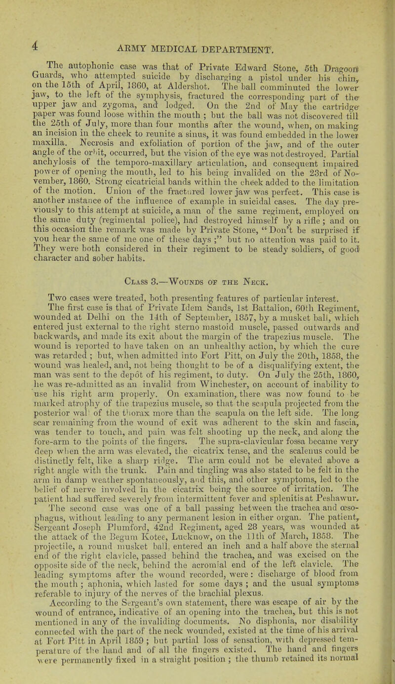 The autophonic case was that of Private Edward Stone, 6th Dragoon Guards, who attempted suicide by dischareing a pistol under liis chin^ on the 16th of April, J860, at Aldershot. the ball comminuted the lower jaw, to the left of the symphysis, fractured the corresponding part of the upper jaw and zygoma, and lodged. On the 2nd of May the cartiidge paper was found loose within the mouth ; but the ball was not discovered till the_ 25th of July, more than four months after the wound, when, on making an incision in the pheek to reunite a sinus, it was found embedded in the lower maxilla. Necrosis and exfoliation of portion of tiie jaw, and of the outer angle of the orMt, occurred, but the vision of the eye was not destroyed. Partial anchylosis of the temporo-maxillary articulation, and consequent iin|iaired power of opening the mouth, led to'his being invalided on tlie 23rd of No- vember, 1860. Strong cicatricial bands within the cheek added to the limitation, of the motion. Union of the fractured lower jaw was perfect. This case is another instance of the influence of example in suicidal cases. The day ])re- viously to this attempt at suicide, a man of the same regin^ent, employed on the same duty (regimental police), had destroyed himself by a rifle; and on this occasion the remark was made by Private Stone,  Don't be surprised if you hear the same of me one of these days ; but no attention was paid to it. They were both considered in their regiment to be steady soldiers, of good character and sober habits. Class 3.—Wounds of the Neck. Two cases were treated, both presenting features of particular interest. The first case is that of Private Idem Sands, 1st Battalion, 60th Regiment, wounded at Delhi on the 11th of September, 1857, by a musket ball, which entered just external to the right sterno mastoid muscle, passed outwards and backwards, and made its exit about tiie margin of the trapezius muscle. The wound is reported to have taken on an unhealthy action, by winch the cure was retarded ; but, when admitted into Fort Pitt, on July the 20th, 1858, the wound was healed, and, not being thoiiglit to be of a disqualifying extent, the man was sent to the depot of his regiment, to duty. On July the 26th, 1860, he was re-admitted as an invalid from Winchester, on account of inability to use his right arm properly. On examination, there was now found to be marked atropliy of tiie trapezius muscle, so that the scnpula projected from the posterior wal' of the t'lorax more than the scapula on the left side. The long scar reniainhig from the wound of exit was adherent to the skin and fascia, was tender to touch, and pain was felt shooting up the neck, and along the fore-arm to the points of the fingers. The supra-clavicular fossa became very dee]) when the arm was elevated, the cicatrix tense, and the scalenus could be distinctly felt, like a sharp rirlge. The arm could not be elevated above a right angle with the trunk. Pain and tingling was also stated to be felt in the arm in damp weather spontaneously, and this, and other symptoms, led to the belief of nerve involved In the cicatrix being the source of irritation. The patient had suffered severely from intermittent fever and splenitis at Peshawur. The second case was one of a ball passing between the trachea and ceso- pliagus, without leading to any permanent lesion in either oigan. The patient^ Sergeant Joseph Plnmford, 42nd Regiment, aged 28 years, was wounded at the attack of the Begum Kotee, Lucknow, on tlie 11th of March, 1858. Tlie projectile, a round musket ball, entered an inch and a half above the sternal end of the right clavicle, passed behind the trachea, and was excised on the opposite side of the neck, behind the acromial end of the left clavicle. The leading symptoms after the wound recorded, were : discharge of blood from the mouth ; aphonia, wliicli lasted for some days ; and the usual symptoms referable to injury of the nerves of the brachial plexus. According to the Sergeant's own statement, there was escape of air by the wound of entrance, indicative of an opening into the trachea, but this is not mentioned in any of the invaliding documents. No disphonia, nor disability connected with the jjart of the neck wounded, existed at the time of his arrival at Fort Pitt in April 1860 ; but partial loss of sensation, with depressed tem- perature of the hand and of all the fingers existed. The hand and fingers >\ ere permanently fixed in a straight position ; the thumb retained its normal