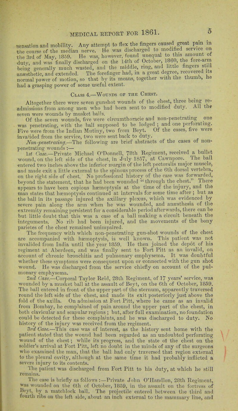 .•sensation and mobility. Any attempt to flex the fingers caused great pain in the coui'se of the median nerve. He was discharged to modified service on the 3rd of May, 1859. He was, however, found unequal to this ainount ot tlutv, and was finaUy discharged on the 14th of October 1860, the fore-avm being generally much wasted, and the middle, ring, and little fingers stiU auffisthetic, and extended. The forefinger had, in a great degree, recovered its normal power of motion, so that by its means, together with the thumb, tie had a grasping power of some useful extent. Class 4.—Wounds of the Chest. Altogether there were seven gunshot wounds of the chest, three being re- admissions from among men who had been sent to modified duty. All the seven were wounds by musket balls. Of the seven wounds, five were circumthoracie and non-penetrating one was penetrating, with the ball supposed to be lodged ; and one perforating. Five were from the Indian Mutiny, two from Beyt. Of the cases, five were invalided from the service, two were sent back to duty. Non-penetrating.—The following are brief abstracts of the cases of non- penetrating wounds :— 1st Case.—Private Michael O'Donnell, 78th Regiment, received a bullet wound, on the left side of the chest, in July 1857, at Cawnpore. _ The ball entered two inches above the inferior margin of the left pectoralis major muscle, and made exit a little external to the spinous process of the 6th dorsal vertebra, on tiie riglit side of chest. No professional history of the case was forwarded, beyond tiie statement, that he had been wounded through the chest. There appears to have been copious haemoptysis at the time of the injury, and the man states that htemoptysis continued at intervals for some time after ; but as the ball in its passage injured the axillary plexus, which was evidenced by severe pain along the arm when he was wounded, and ansesthesia of the extremity remaining persistent for a considerable period afterwards, there can be but little doubt that this was a case of a ball making a circuit beneath the integuments. No ril) had been injured, and the movements of the bony parietes of the chest remained unimpaired. The frequency with which non-penetrating gun-shot wounds of the chest are accompanied with haemoptysis, is well known. This patient was not invalided from India until the j'ear 1859. He then joined tlie depot of his regiment at Aberdeen, and was finally sent to Fort Pitt as an invalid, on account of chronic bronchitis and pulmonary emphysema. It was doubtful whether these symptoms were consequent upon or connected with the gun shot wound. He was discharged from the service chiefly on account of the pul- monary emphysema. 2nd Case.—CoiTioral Taylor Reid, 28th Regiment, of 17 years' service, was wounded by a nuisket ball at the assault of Beyt, on the 6th of October, 1869. The ball entered in front of the upper part of the sternum, apparently traversed round the left side of the chest, and made its exit posteriorly just above the fold of the axilla. On admission at Fort Pitt, where he came as an invalid from Bombay, he complained of pain around the upper part of the chest, in both clavicular and scapular regions ; but, after full examination, no foundation could be detected for these complaints, and he was discharged to duty. No liistory of the injury was received from the regiment. Srd Case.—Tliis case was of interest, as the history sent home with the patient stated that the wound had been regarded as an undoubted perforating wound of the chest; while its progress, and the state ol the chest on the soldier's an-ival at Fort Pitt, left no doubt in the minds of any of the surgeons who examined the man, that the ball had only traversed that region external to the pleural cavity, altlmugh at the same time it had probably inflicted a severe injury to its contents. 'Die patient was discharged from Fort Pitt to his duty, at which he still remains. The case is briefly as follows :—Private Jolin O'llnndlon, 2Rth Regiment, was wounded on tiie' (>th of October, 1859, in tlio assault on the fortress of Beyt, hy a matclilook liall. The projectile entered between tlie third and fourth ribs on the left side, about an incli external to the mammary line, and