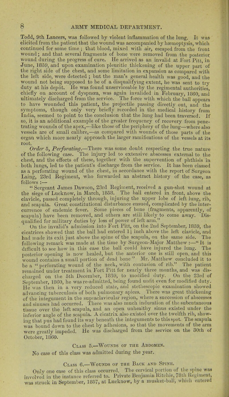 Todd, 9th Lancers, was followed by violent inflammation of the lung. It was elicited from the patient that the wound was accompanied by lisenioptysis, wliich continued for some time ; that blood, mixed with air, escaped from the front wound; and that several fragments of bone were removed from the posterior wound during the progress of cure. He arrived as an invalid at Fort Pitt in June, 1869, and upon examination pleuritic thickening of the upper part of the right side of the chest, and some limitation in expansion as compai-ed with the left side, were detected ; but the man's general health was good, and tlie wound not being supposed to be of a disqualifying extent, he was sent to try duty at his depot. He was found unserviceable by the regimental authorities, chiefly on account of dyspnoea, was again invalided in February, 1860, and ultimately discharged from the service. The force with which the ball aj)pears to have wounded this patient, the projectile passing directly out, and the symptoms, though only very briefly recorded in the medical history from India, seemed to point to the conclusion tliat the lung had been traversed. If BO, it is an additional example of the greater frequency of recovery from pene- trating wounds of the apex,—-like those of the periphery of the lung—where also vessels are of small calibre,—as compared witli wounds of those parts of the organ which more nearly approach the larger ramifications of the vessels at its root. Order 5, Perforating.—There was some doubt respecting the true nature of the following case. The injury led to extensive abscesses external to the chest, and the effects of these, together with the supervention of phthisis in both lungs, led to the patient's discharge from the service. It has been classed as a perforating wound of the chest, in accordance with the report of Surgeon Laing, 23rd Regiment, who forwarded an abstract history of the case, as follows :—  Sergeant James Dawson, 28rd Regiment, received a gun-shot wound at the siege of Lucknow, in March, 1858. The ball entered in front, above the clavicle, passed completely through, injuring the upper lobe of left lung, rib, and scapula. Great constitutional disturbance ensued, complicated by the inter- currence of endemic fever. Some pieces of bone (fragments, apparently, of Bcapuhi) have been removed, and others are still likely to come away. Dis- qualified for military duties by loss of power of left arm. On the invalid's admission into Fort Pitt, on the 2nd September, 1859, the cicatrices sliowed that tlie bail had entered li incli above tlie left clavicle, and had made its exit just above the spine of the scapula, on the same side. The following remark was made at the time by Surgeon-Major Matthew :—It is difficult to see how in tliis case tlie ball could have injured the lung. The posterior opening is now healed, but the anterior one is still open, and this wound contains a small portion of dead bone  Mr. Matthew concluded it to be a  perforating wound of the neck, with contusion of rib. The patient reinfiined under treatment in Fort Pitt for nearly tiiree months, and was dis- charged on the 6th December, 1859, to modified duty. On the 23rd of September, 18C0, he was re-admitted, being found unlit even for modified duty. He was then in a very reduced state, and stetliescopic examination showed advancing tuberculosis of both pulmonary apices. There was great thickening of the integument in the supiaclavicular region, where a succession of abscesses and sinuses had occurred. There was also much induiation of the subcutaneous tissue over the left scapula, and an open unhealthy sinus existed under the inferior angle of the scapula. A cicatrix also existed over the twelfth rib, show- in^' that pus had found its way beneath the integuments to this s|jot. The scapula was bound down to the chest by adhesions, so tiiat the movements of tlie arm were greatly impeded. He was discharged from the service on the 30th of October, 1860. Class 5.—Wounds of the Abdomen. No case of this class was adnritted during the year. Class 6,—Wounds op the Back and Spine. Only one case of this class occurred. The cervical portion of the spine was involved in tiie instance referred to. Private Benjamin Ritchie, 78th Regiment, was struck in September, 1857, at Lucknow, by a musket-bdll, which entered