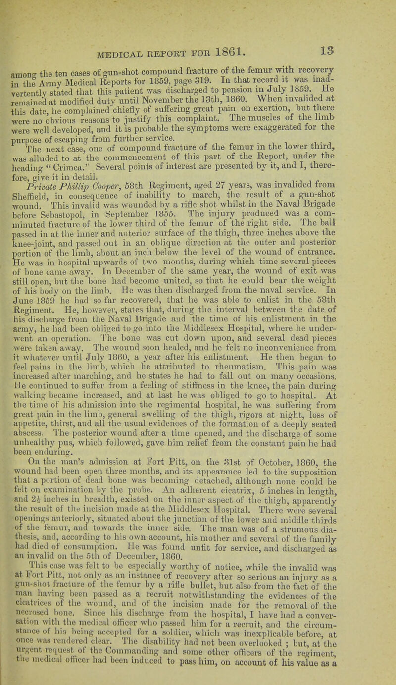 nmon the ten cases o£ gun-shot compound fracture of the femur with recovery in the Aimy Medical Reports for 1869, page 319. In that record it was inad- yertently stated that this patient was discharged to pension in July 1859. He remained at modified duty until November the 13th, 1860. When invalided at this date, he complained chiefly of suffering great pain on exertion, but there were no obvious reasons to justify this complaint. The muscles of the limb were well developed, and it is probable the symptoms were exaggerated for the pm-|)ose of escaping from further service. The next case, one of compound fracture of the femur in the lower third, was alluded to at the commencement of this part of the Report, under the lieadiiig  Crimea. Several points of interest are presented by it, and I, there- fore, give it in detail. Private Phillip Cooper, 68th Regiment, aged 27 years, was invalided from Sheffield, in consequence of inability to march, tlie result of a gun-shot wound. This invalid was wounded by a rifle shot whilst in the Naval Brigade before Sebastopol, in September 1856. The injury produced was a com- minuted fracture of the lower third of the femur of the right side. The ball passed in at the inner and anterior surface of the thigh, three inches above the knee-joint, and passed out in an oblique direction at the outer and posterior portion of the limb, about an inch below the level of the wound of entrance. He was in hospital upwards of two months, during which time several pieces of bone came away. In December of tiie same year, the wound of exit was still open, but the bone had become united, so tliat he could bear the weight of his body on the limb. He was then discharged from the naval service. In June 1869 he had so far recovered, that lie was able to enlist in the 58th Regiment. He, however, states that, during the interval between the date of his discharge from the Naval Brigade and the time of his enlistment in the army, he liad been obliged logo into the Middlesex Hospital, where he under- went an operation. The bone was cut down upon, and several dead pieces were taken away. The wound soon healed, and he felt no inconvenience from it whatever until July 1860, a year after his enlistment. He then began to feel pains in the limb, which he attributed to rheumatism. This pain was increased after marching, and he states he had to fall out on many occasions. He continued to suffer from a feeling of stiffness in the knee, the pain during walking became increased, and at last he was obliged to go to hospital. At the time oF his admission into the regimental hospital, he was suffering from great pain in the limb, general swelling of the thigh, rigors at night, loss of a[)petite, thirst, and all the usual evidences of the formation of a deeply seated abscess. The posterior wound after a time opened, and the discharge of some unhealthy pus, which followed, gave him relief from the constant pain he had been enduring. On the man's admission at Fort Pitt, on the 31st of October, I860, the wound had been open three months, and its appearance led to the supposition tliat a portion of dead bone was becoming detaclied, although none could be felt on examination by tlie probe. An adlierent cicatrix, 5 inclies in length, and 2i inches in breadth, existed on the inner aspect of the tliigh, apparently the result of the incision made at tlie Middlesex Hospital. There were several openings anteriorly, situated about the junction of the lower and middle thirds of the femur, and towards the inner side. The man was of a strumous dia- thesis, and, according to his own account, his motlier and several of the family had died of consumption, lie was found unfit for service, and discharged as an invalid on the olii of December, 1860. This case was felt to be especially worthy of notice, wliile the invalid was at Fort Pitt, not only as an instance of recovery after so serious an injury as a gun-shot fracture of the femur by a rifle bullet, but also from the fact of the man having been passed as a recruit notwithstanding the evidences of tlie cicatrices of the wound, and of the incision made for the removal of the necrosed bone. Since his discharge from the hospital, I havo had a conver- sation with the medical officer who passed him for a recruit, and the circum- stance of his being accepted for a soldier, which was inexplicable before, at once was renderc<l clear. The disability had not been overlooked ; but, at the urgent request of the Commanding and some other officers of the regiment, tlie medical officer had been induced to pass him, on account of his value as a