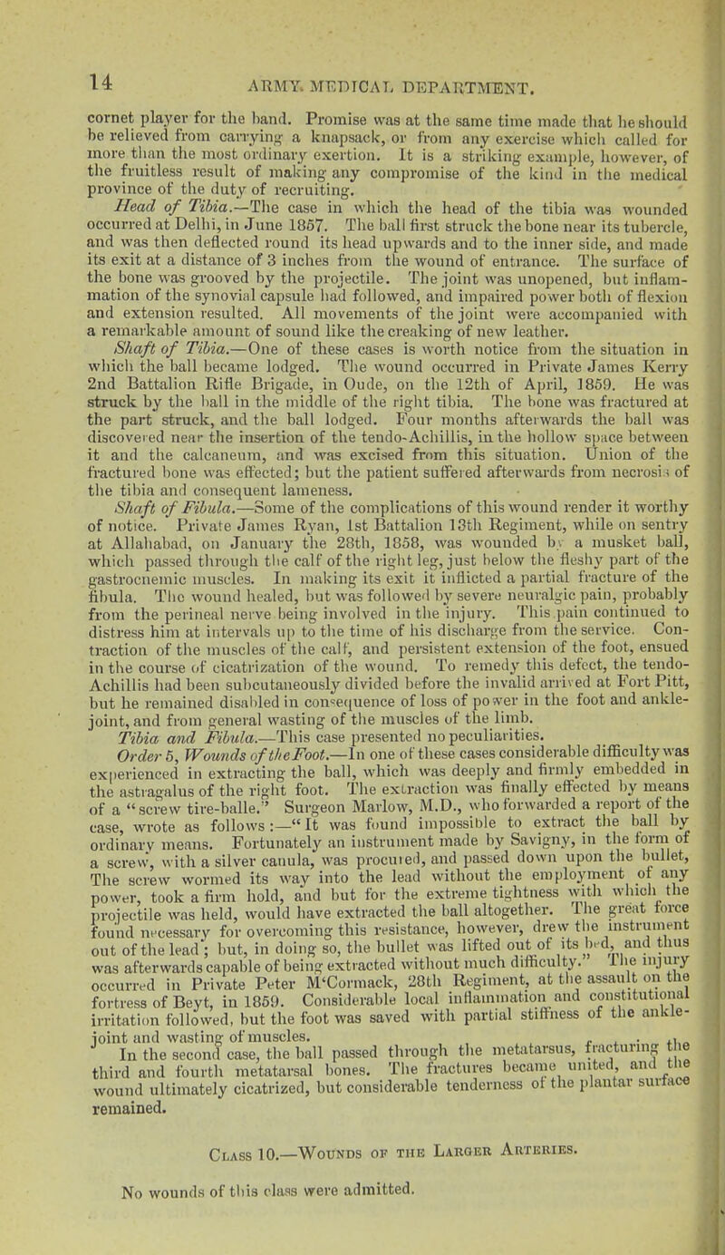 cornet player for the band. Promise was at the same time made that lie should be relieved from carrying a knapsack, or from any exercise which called for more than the most ordinary exertion. It is a striking example, however, of the fruitless result of making any compromise of the kind in tlie medical province of the duty of recruiting. Head of Tibia.—The case in which tiie head of the tibia was wounded occurred at Delhi, in .June 1867. The ball first struck the bone near its tubercle, and was tlien deflected round its head upwards and to the inner side, and made its exit at a distance of 3 inches froui the wound of entrance. The surface of the bone was grooved by the projectile. The joint was unopened, but inflam- mation of the synovial capsule had followed, and impaired power botli of flexion and extension resulted. All movements of the joint were accompanied with a remarkable amount of sound like the creaking of new leather. Shaft of Tibia.—One of these cases is worth notice from the situation in wliich the Imll became lodged. The wound occurred in Private James Kerry 2nd Battalion Rifle Brigade, in Oude, on the 12th of April, 1859. He was struck by the liall in the middle of tlie right tibia. The bone was fractured at the part struck, and the ball lodged. Four months afterwards the ball was discovei ed near tlie insertion of the tendo-Acliillis, in the liollow space between it and the calcaneum, and was excised from this situation. Union of the fi'actured bone was eft'ected; but the patient suffered afterwards from uecrosi.f of tlie tibia and consequent lameness. Shaft of Fibula.—Some of the complications of this wound render it worthy of notice. Private James Ryan, 1st Battalion 13th Regiment, while on sentry at Allahabad, on January the 2Bth, 1858, was wounded by a musket ball, which passed tlirough the calf of the right leg, just helow the fleshy part of the gastrociiemic muscles. In making its exit it inflicted a partial fracture of the fibula. Tiic wound healed, but was followed by severe neuralgic pain, probably from the perineal nerve being involved in the injury. This pain continued to distress him at intervals up to the time of his discharge from the service. Con- traction of the muscles of the calf, and persistent extension of the foot, ensued in the course of cicatrization of the wound. To remedy this defect, the tendo- Achillis had been subcutaneously divided before the invalid arrived at Fort Pitt, but he remained disabled in con«e([uence of loss of power in the foot and ankle- joint, and from general wasting of the muscles of the limb. Tibia and Fibula.—This case presented no peculiarities. Order 6, Wounds of the Foot.—In one of these cases considerable diflBculty was experienced in extracting the ball, which was deeply and firmly embedded in the astragalus of the right foot. The exLraction was finally eff^ected by means of a screw tire-balle.' Surgeon Marlow, M.D., who forwarded a report of the case, wrote as follows :— It was found impossible to extract the ball by ordinary means. Fortunately an instrument made by Savigny, in the form of a screw, with a silver cauula, was procuied, and passed down upon the bullet. The screw wormed its way into the lead without the employment of any power, took a firm hold, and but for the extreme tightness with wliicli the projectile was held, would have extracted the hall altogether. The great force found nncessarv for overcoming this resistance, however, drew the instrument out of the lead'; but, in doing so, the bullet was lifted out of its b.d and thus was afterwards capable of being extracted without much difficulty. 1 lie injury occurred in Private Peter M'Cormack, 28th Regiment, at the assault on the fortress of Beyt, in 186!). Considerable local inflammation and constitutional irritaticm followed, but the foot was saved with partial stiffness of the ankle- joint and wasting of muscles. r . • In the second case, the ball passed through the metatarsus, fracturmg the third and fourth metatarsal bones. The fractures became united and tlie wound ultimately cicatrized, but considerable tenderness of the plantar surtace remained. Class 10.—Wounds of the Larger Artkbihs. No wounds of this class were admitted.