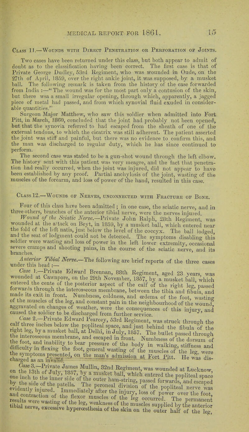 Class 11.—Wounds with Direct Penetration or Perforation of Joints. Two cases have been returned under this class, but both appear to admit of doubt as to the classification having been correct. The first case is that of Private George Dudley, 5.3rd Regiment, who was wounded in Oude, on the 27th of April, 1859, over tlie right ankle joint, it was supposed, by a musket ball. Tlie following remark is taken from the history of the case forwarded from India :—The wound was for the most part only a contusion of the skin, but there wsa a small irregular opening, through which, apparently, a jagged piece of metal liad passed, and from which synovial fluid exuded in consider- able quantities. Surgeon Major Matthew, who saw this soldier when admitted into Fort Pitt, in March, I860, concluded that the joint had probably not been opened, but that tlie synovia referred to had escaped from the sheath of one of the external tendons, to which the cicatrix was still adherent. The patient asserted the joint was stiff and painful, but there was no evidence to confirm this, and the man was discharged to regular duty, which he has since continued to perform. The second case was stated to be a gun-shot wound through the left elbow. The history sent with this patient was very meagre, and the fact that penetra- tion had really occurred, when the joint was injured, did not appear to have been establislied by any proof. Partial anchylosis of the joint, wasting of the muscles of the forearm, and loss of power of the hand, resulted in this case. Class 12.—Wounds of Nerves, unconnected with Fracture of Bone. Four of this class have been admitted ; in one case, the sciatic nerve, and in three others, brandies of the anterior tibial nerve, were the nerves injuied. Wound of the Sciatic iVerwe.—Private John Ralph, 28th Regiment' was wounded at the attack on Beyt, in 1859, by a musket ball, which entered near the fold of the left natis, just below the level of the coccyx. The ball lodged and the seat of lodgment could not be detected. The symptoms disablin°- this soldier were wasting and loss of power in the left lower extremity, occasional severe cramps and shooting pains, in the course of the sciatic nerve, and its Di-anclies. ' Anterior m'a^ iVem.—The following are brief reports of the three cases under this liead :— ^TJT^'''''® Edward Brennan, 88th Regiment, aged 23 years, was wounded at Cawnpore, on the 29th November, 1857, by a musket ball, which entered the cente of the posterior aspect of the calf of the right leg, passed forwards through the interosseous membrane, between the tibia and fibula, and made its exit m front Numbness, coldness, and oedema of the foot, wasting of the muscles of the leg, and constant pain in the neighbourhood of the wound aggravated on changes of weather were the consequences of this injury, and caused tlie soldier to be discharged from further seiwice C'a.ie 2.-Private Edward Pearcey, 63rd Regiment,'was struck throu-h the cal three inches below the popliteal space, and just behind the fibula of l e Z nte'o ''^''l^'' The bullet passed though e W „n?' '''^P''^ Numbness of the dorsum Vf the foot, and inability to bear pressure of the body in walking, stiffness and difficulty in flexing the foot, general wasting of the muscles Kif leg wee ^StTn'SP' on .^flie man:,admission at Fort Pitt. He Ss S on tfettrS'julv'^r.y Wo'' 3f?,^^fg«»t, was wounded at Lucknow, oSe nch to tblfnn-r,'. • f^'t-f^ 'f ^'''^ ^^•^'l popliteal space by tl e side o the n^fS Th' '^T^^^^''^^^' ^''^ forwards, and escaped ev^^dlnfi, • • 1 peroneal division of the popliteal nerve was and contmXn nV ^T'l'^^^ly ^^^f injury, loss of piv^er ovei t le fJo^