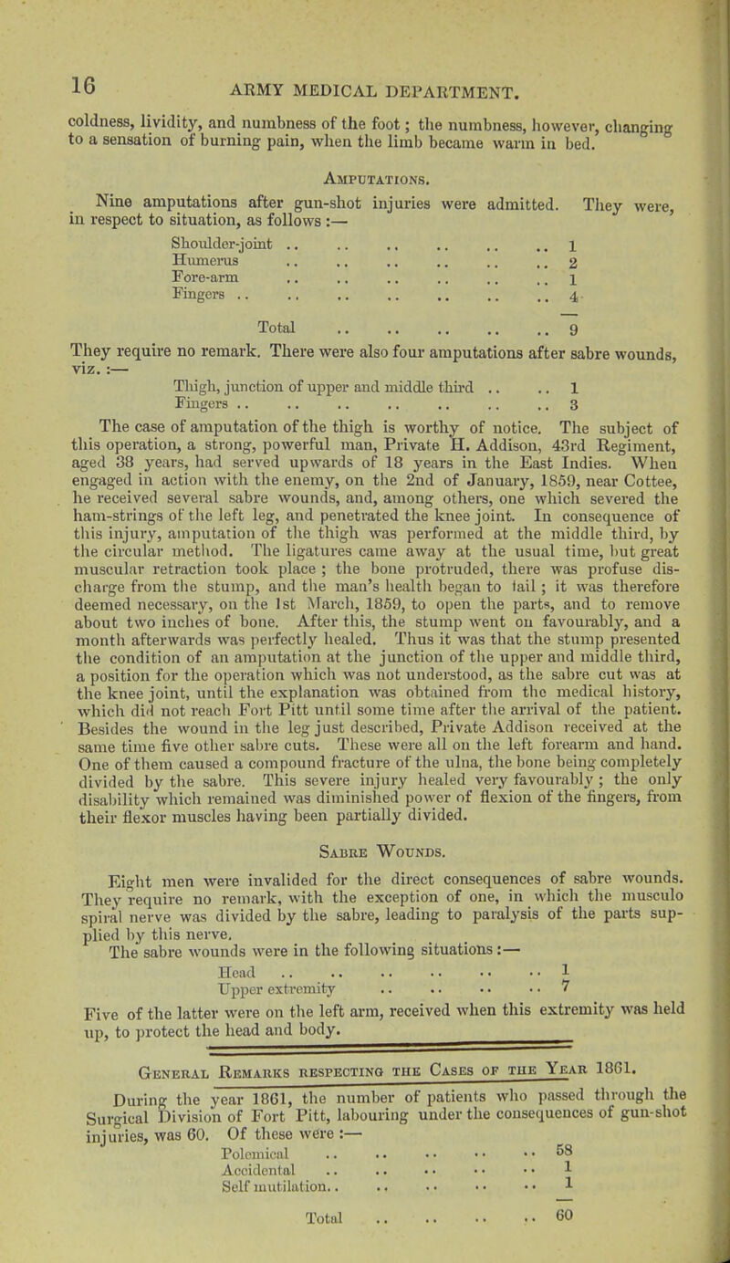 coldness, lividity, and numbness of the foot; the numbness, however, clianging to a sensation of burning pain, when tlie limb became warm in bed. Amputations. Nine amputations after gun-shot injuries were admitted. They were, in respect to situation, as follows :— Shoulder-joint .. .. .. .. ,. .. 1 Hiunerus .. ., .. .. .. .. 2 Fore-arm ,. .. .. .. .. ,. 1 Fingers .. .. .. .. ,. .. .. 4 Total 9 They require no remark. There were also foui- amputations after sabre wounds, viz.:— Thigh, junction of upper and middle thu-d .. .. 1 Fingers .. .. .. ,. .. .. .. 3 The case of amputation of the thigh is worthy of notice. The subject of this operation, a strong, powerful man, Private H. Addison, 43rd Regiment, aged 38 years, had served upwards of 18 years in tlie East Indies. When engaged iu action with the enemy, on the 2nd of January, 1859, near Cottee, he received several sabre wounds, and, among others, one which severed tlie ham-strings of the left leg, and penetrated the knee joint. In consequence of tliis injury, amputation of the thigh was performed at the middle third, by the circular metliod. The ligatures came away at the usual time, ])ut great muscular retraction took place ; the bone protruded, there was profuse dis- charge from tlie stump, and the man's Iiealtli began to tail; it was therefore deemed necessary, on the 1st March, 1859, to open the parts, and to remove about two inches of bone. After this, the stump went on favoui-ably, and a montli afterwards was perfectly healed. Thus it was that the stump presented the condition of an amputation at the junction of the upper and middle third, a position for the operation which was not understood, as the sabre cut was at the knee joint, until the explanation was obtained from the medical history, which did not reach Fort Pitt until some time after the arrival of the patient. Besides the wound in the leg just described, Private Addison received at the same time five other sabre cuts. These were all on the left foreann and hand. One of them caused a compound fracture of the ulna, the bone being comidetely divided by the sabre. This severe injury healed veiy favourably ; the only disaljility which remained was diminished power of flexion of the fingers, from their flexor muscles having been partially divided. Sabee Wounds. Eiglit men were invalided for the direct consequences of sabre wounds. They require no remark, with the exception of one, in which the musculo spiral nerve was divided by the sabre, leading to paralysis of the parts sup- plied by this nerve. The sabre wounds were in the following situations:— Head 1 Upper extremity .. .. .. .. 7 Five of the latter were on the left arm, received when this extremity was held up, to protect the head and body. General Remauks RESPECTiNa tue Cases or tue Year 1861. During the year 1861, the number of patients who passed through the Surgical Division of Fort Pitt, labouring under the consequences of gun-shot injuries, was 60. Of these were :— Polemical .. .. • • • • .. 58 Accidental .. .. • • • • • • 1 Self mutilation.. .. • • • • • • 1 Total 60