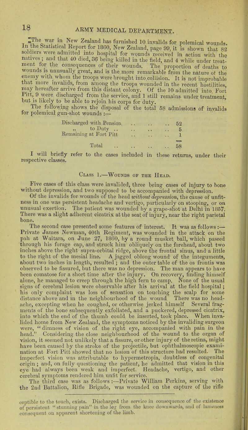 T t!^*^ o^f-'^.-^'^,^^''' has furnished 10 invalids for polemical wounds. In the Statistical Report for 18G0, New Zealand, page 99, it is shown that 82 soldiers were admitted into hospital for wounds received in action with the natives ; and that 40 died, 36 being kUled in the field, and 4 while under treat- ment tor the consequences of their wounds. Tiie proportion of deaths to wounds IS unusually great, and is the more remarkable from the nature ot the enemy with whom the troops were brought into collision. It is not improbable that more invalids, from among the troops wounded in the recent hostilities niay hereafter arrive from this distant colony. Of the 10 admitted into Fort Pitt, 9 were disciiarged from the service, and 1 still remains under treatment, but is likely to be able to rejoin his corps for duty. Tiie following shows the disposal of tlie total 68 admissions of invalids for polemical gun-shot wounds :— Discharged with Pension .. .. .. 52 „ to Duty .. .. .. .. 5 Remaining at Fort Pitt .. .. .. 1 Total 58 I will briefly refer to the cases included in tliese returns, under their respective classes. Class 1.—Wounds of the Head. Five cases of this class were invalided, three being cases of injury to bone without depression, and two supposed to be accompanied with depression. Of the invalids for wounds of the head without depression, the cause of unfit- ness in one was persistent headache and vertigo, particularly on stooping, or on unusual exertion. The patient was wounded by a grape-shot at Delhi in 1867. There was a slight adherent cicatrix at the seat of injury, neai- the right parietal bone. The second case presented some features of interest. It was as follows :— Private James Newman, 40th Regiment, was wounded in the attack on the pah at Waitara, on June 27, I860, by a round musket ball, which paseed through his forage cap, and struck him obliquely on the forehead, about two inches above the right supra-orbital ridge, above the frontal sinus, and a little to the right of the mesial line. A jagged oblong wound of the integuments, about two inches in length, resulted ; and tlie outer table of the os frontis was observed to be fissured, but there was no depression. The man appears to have been comatose for a short time after the injury. On recovery, finding himself alone, he managed to creep through the high fern to camp. None of the usual signs of cerebral lesion were observable after his arrival at the field hospital; his only complaint was loss of sensation on touching the scalp for some distance above and in the neighbourhood of the wound There was no head- ache, excepting when he coughed, or otherwise jerked iiimself Several frag- ments of the bone subsequently exfoliated, and a puckered, depressed cicatrix, into which the end of the thumb could be inserted, took place. When inva- lided home from New Zealand, the symptoms noticed by the invaliding surgeon Avere,  dimness of vision of the right eye, accompanied with pain in the head. Considering the close neiglibourhood of the wound to the organ of vision, it seemed not unlikely that a fissure, or other injury of the retina, might liave been caused by tlie stroke of the projectile, but ophthalmoscopic exami- nation at Fort Pitt showed that no lesion of this structure had resulted. The impeifect vision was attributable to hyperinetropia, doubtless of congenital origin ; and, on fully questioning the patient, he admitted that vision in this eye had always been weak and imperfect. Headache, vertigo, and other cerebral symptoms rendered him unfit for service. The tliird case was as follows :—Private William Perkins, serving with the 2nd Battalion, Rifle Brigade, was wounded on the capture of the rifle coptiblc to the touch, exists. Discharged the sei-vico in coiisequonco of the existence of persistent  Btuiining pain in the leg from tlie knee downwards, and of Iuiucmicbs consequent on apparent shortening of the limb.