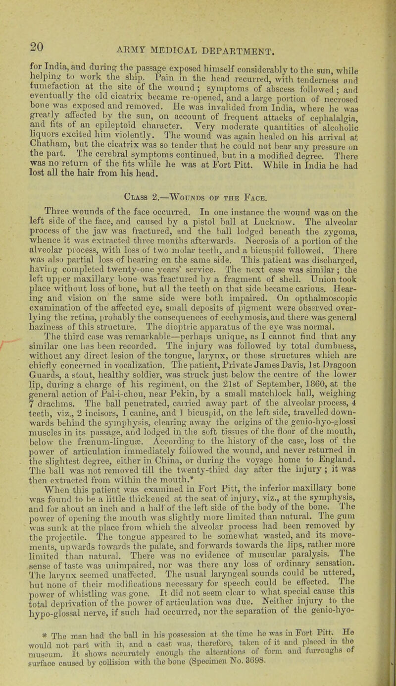 for India, and dunntj the passage exposed himself considerably to the sun wliile helping to work tlie sliip. Pain in the head recurred, with tenderness and tunietaction at the site of the wound ; symptoms of abscess followed ; and eventually the old cicatrix became re-opened, and a large portion of necrosed bone was exposed and removed. He was invalided from India, where he was greatly affected l)y tlie sun, on account of frequent attacks of ce])lialalgia, and fits of an epileptoid character. Very moderate quantities of alcoholic liquors excited him violently. The wound was again healed on liis arrival at Chatham, but the cicatrix was so tender that he could not bear any ])rebsure on the part. The cerebral symptoms continued, but in a modified degi-ee. There was no return of the fits while he was at Fort Pitt. While in India he had lost all the hair from his head. Class 2.—Wounds of the Face. Three wounds of the face occurred. In one instance the wound was on the left side of the face, and caused by a pistol ball at Lucknow. The alveolar process of the jaw was fractured, end the ball lodged beneath the zygoma, whence it was extracted three months afterwards. INecrosis of a portion of tlie alveolar process, with loss of two molar teeth, and a bicusjiid followed. There was also partial loss of hearing on the same side. This patient was discliarged, having completed twenty-one years' service. The next case was similai-; the left upper maxillary bone was fi-actured by a fragment of shell. Union took place without loss of bone, but all the teeth on that side became carious. Hear- ing and vision on the same side were both impaired. On opthalmoscopic examination of the affected eye, small deposits of pigment were observed over- lying the retina, probably tlie consequences of ecchymosis,and there was general haziness of this structure. The dioptric apparatus of the eye was normal. The third case was remarkable—perhaps unique, as I cannot find that any similar one lias been recorded. The injury was followed liy total dumbness, without any direct lesion of the tongue, larynx, or those structures which are chiefly concerned in vocalization. Thepatient, Private James Davis, 1st Dragoon Guards, a stout, healthy soldier, was struck just below the centre of the lower lip, during a charge of his regiment, on the 21st of September, I860, at the general action of Pal-i-chou, near Pekin, by a small matchlock ball, weighing 7 drachms. The ball penetrated, cairied away part of the alveolar process, 4 teeth, viz., 2 incisors, 1 canine, and 1 bicuspid, on tlie left side, travelled down- wards behind the symphysis, clearing away the origins of the genio-hyo-i;lossi muscles in its passage, and lodged in the soft tissues of the floor of the mouth, below the frjenum-linguse. According to the history of the case, loss of the power of articulation immediately followed the wound, and never returned in the slightest degree, either in China, or during the voyage home to England. The ball was not removed till the twenty-third day after the injury ; it was then extracted fi-om within the mouth.* When this patient was examined in Fort Pitt, the inferior maxillary bone was found to be a little thickened at the seat of injury, viz., at the symphysis, and for about an inch and a half of the left side of the body of the bone. The power of opening the mouth was slightly more limited than natural. The gum was sunk at the i)lace from which the alveolar process had been reiiioved by the projectile. The tongue appeared to be somewhat wasted, and its move- ments, upwards towards'the palate, and forwards towards the lips, rather more limited than natural. There was no evidence of muscular paralysis. The sense of taste was unimpaired, nor was there any loss of ordinary sensation. The larynx seemed unaffected. The usual laryngeal sounds could be uttered, but none of their modifications necessary for speech could be effected. Ihe power of whistling was gone. It did not seem clear to what special cause this total deprivation of the power of articulation was due. Neither injury to the hypo-glossal nerve, if such had occurred, nor the separation of the genio-liyo- * The man had the ball in his possession at tbo time ho was in Fort Pitt. He would not part with it, and a cast was, therefore, taken of it and placed in tlto museum. It shows ot-curatcly euoiigb the alterations of form and lurrougha ot surface caused by collision with the bone (Specunen No. 3698.