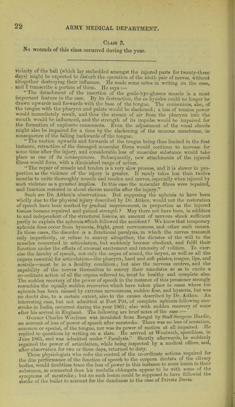 Class 3. No wounds of this class occuvred during the year. ncmity of the hall (wliich lay emhedded amongst tlie injured parts for twenty-three days) might he expected to distui-b the operation of the ninth pan- of nerves, without ahogether destroying their influence. He made some notes in wi-itmg on the case, and I transcribe a portion of them. He says :—  The detachment of the insertion of the genio-hyo-glossus muscle is a most important featm-e in the case. By its desti-uction, tlie os hyoides could no longer be drawn upwards and forwards with the base of the tongue. The connexions, also, of the tongiie with the phaiynx and palate would be slackened; a loss of tension power would immediately result, and thus the stream of air fi-om the phaiynx into the mouth would be influenced, and the strength of its impulse would be impati-ed for the formation of explosive consonants. Even the adjustment of the vocal chords- might also be impahed for a time by the slackening of the mucovis membrane, in consequence of the faUing backwards of the tongue.  The motion upwards and forwards of the tongue being thus limited in the first instance, reti-action of the damaged muscular fibres would continiie to increase for some time after the injury, and considerable loss of muscular substance would take place as one of its consequences. Subsequently, new attachments of the injured fibres woidd form, with a diminished range of action.  The repair of muscle and tendon is a very slow process, and it is slower in pro- portion as the violence of the injury is greater. It rarely takes less than twelve months to unite thoroughly muscle and tendon and nerves, csjjecially when injm-ed by such violence as a gunshot implies. In tliis case the muscular fibres were repahed, and function restored in about eleven months after the injmy. Such are Dr. Aitken's observations. But supposing the aphonia to have been ■wholly due to the physical injiu-y described by Dr. Aitken, would not the restoration of speech have been marked by gradual improvement, in proportion as the injured tissues became repaired and gained strength ? May there not have been, in addition to and independent of the stractviral lesions, an amoimt of neiTOUs shock sufficient partly to explain the aphonia which followed the accident ? We know that temporary aphonia does occvu fi-om hysteria, fright, great nervousness, and other such causes. In these cases, the disorder is a functional paralysis, in which the nerves transmit only unperfectly, or refuse to convey altogether, tlie dictates of the vriU to the muscles concerned in articulation, but suddenly become obedient, and fulfil their function under the effects of unusual excitement and intensity of vohtion. To exer- cise the faculty of speech, not only the organ of soimd, the laiynx, as well as aU the organs essential for ai'ticulation—the pharynx, hard and soft palates, tongue, hps, and nostrils—must be in a healthy condition; but also the nervous centres, and the capability of the nerves themselves to convey their mandates so as to excite a co-ordinate action of all the organs refen'ed to, must be healthy and complete also. The sudden recovery of the power of speech in the instance of this pensioner sh-ongly resembles the equally sudden recoveries which have taken place in cases where tlie aphonia has been caused by extreme nervousness, sudden fcai-, and hysteria, but was no doubt due, to a certain extent, also to the causes described by Dr. Aitken. An interesting case, but not admitted at Fort Pitt, of complete aphonia IbllowHng sun- stroke in India, occurred diu-uig the year 1861; also with sudden recovery of voice after his arrival in England. The following are brief notes of the case :— Gunner Charles Wmdram was inv.ahded fi-om Bengal by Stafl'-Sm-geon Hardie, on accoimt of loss of power of speech after sunstroke. There was no loss of sensation, common or special, of the tongue, nor was its power of motion at aU impaired. lie rophed to questions by writing on a slate. Ho arrived at Woolwich, speechless, in June 1861, and was admitted under  Paralysis. Shortly afterwards, he suddenly regained the power of articulation, whUe being inspected by a medical officer, and, after obsoiwation for two or tlu'eo days, retm-ned to duty. Those physiologists who refer the control of the co-ordmato actions rcqmred for the duo performance of the function of speech to the coi-pora dentata of the ohyary bodies, would doubtless trace the loss of power in this instance to some lesion in their substance, so connected does his medulla oblongata appear to bo with some ol the symptoms of sunstroke ; but no such lesion could be supposed to have follo\\ed tho stroke of tho bullet to account for the dumbness m the case of Private Davis.