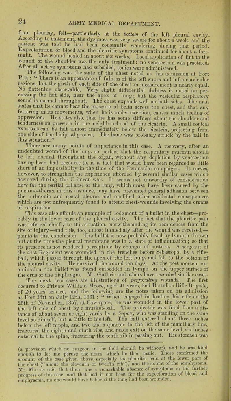 from pleurisy, felt—particularly at the bottom of the left pleural cavity. According to statement, the dyspnoea was very severe for about a week, and the patient was told he had been constantly wanderin|? during that period, iixpectoratiou of blood and the pleuritic symptoms continued for about a fort- night. The wound healed in about six weeks. Local application of lint to the wound of the shoulder was the only treatment: no venesection was practised. After all active symptoms had subsided, tonics were administered. The following was the state of the chest noted on his admission at Fort Pitt:  There is an appearance of fulness of the left supra and infra clavicular regions, but the girth of each side of the cliest on measurement is nearly equal. No flattening observable. Very slight differential dulness is noted on per- cussing the left side, near the apex of lung; but the vesicular respiratory sound is normal throughout. The chest expands well on botli sides. Tlie man states that he cannot bear the pressure of belts across the chest, and that any fettering in its movements, when he is under exertion, causes much feeling of oppression. He states also, that he has some stiflFness about the shoulder and tenderness on pressure in tlie neighbourhood of the cicatrix. A small conical exostosis can be felt almost immediately below the cicatrix, projecting from one side of the bicipital groove. The bone was probably struck by the ball in this situation. There are many points of importance in this case. A recovery, after an undoubted wound of the lung, so perfect that the respiratory murmur sliouId be left normal throughout the organ, without any depletion by venesection having been liad recourse to, is a fact that would have been regarded as little short of an impossibility in the time of the Peninsular campaigns. It serves, however, to strengthen the experience afforded by several similar cases which occurred during the Crimean war. It seems not unworthy of consideration how far the partial collapse of the lung, whicli must have been caused by the pneumo-thorax in this instance, may have prevented general adhesion between the pulmonic and costal pleui'EB, and modified other accidental consequences which are not unfrequently found to attend chest-wounds involving the organs of respiration. This case also affords an example of lodgment of a bullet in the chest—pro- bably in the lower part of the pleural cavity. The fact that the pleuiitic pain was referred chiefly to this situation, notwitiistanding its remoteness from the site of injury—and this, too, almost immedialy after the wound was received,— points to this conclusion. The bullet is now probably fixed by lympth thrown out at the time the pleural membrane was in a state of inflammation ; so that its presence is not rendered perceptible by changes of posture. A sergeant of the 4Ist Regiment was wounded in the trenches before Sebastopol by a rifle- ball, which passed through the apex of the left lung, and fell to the bottom of the pleural cavity. He survived the wound ten days. At the post mortem ex- amination the bullet was found embedded in lymph on the upper surface of the cms of the diaphragm. Mr. Guthrie and others have recorded similar cases. The next two cases are illustrations of perforating wounds. The first occurred to Private William Moore, aged 41 years, 2nd Battalion Rifle Brigade, of 20 years' service, and the i'ollowing are the notes taken on his aduiission at Fort Pitt on July ]2th, 1861 :  When engaged in loading his rifle on the 28th of November, 1857, at Cawnpore, lie was wounded in the lower part of the left side of chest by a musket-ball. The projectile was fired from a dis- tance of about seven or eight yards by a Sepoy, who was standing on the same level as himself, but a little to his left. The ball entered about three inches below the left nipple, and two and a quarter to the left of the mamillary line, fractured the eighth and ninth ribs, and made exit on the same level, six inches external to the spine, fracturing the tenth rib in passing out. His stomach was (a provision which no surgeon in tlie field should be without), and he was kind enough to lot me peiiise tlio notes which ho then made. These confirmed tlio accoimt of the case given above, especially tlio pleuritic pain at the lower part of the chest (about the eleventh or twelflh rib), and tho extent of the cmpli.ysoma. Mr. Murray said tliat there was a ronmrkablo abscuoo of symptoms in tho liirther progi-ess of'this case, and that had it not boon for (ho expectoration of blood and emphysema, no one woidd linvo believed tho lung had boon woimdod.