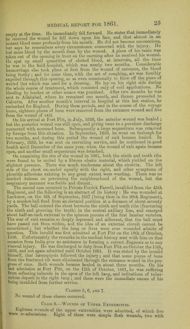 empty at the time. He immediatel}' fell forward. He states that immediately he received the wound he fell down upon his face, and that almost in an instant blood came profusely from his mouth. He did not become unconscious, but says he remembers every circumstance connected with the injury. He lost more blood by the mouth than by the wound. A piece of his tunic was taken out of the opening in front on the morning after he received his wound. He spat up small quantities of clotted blood, at intervals, all the time he was in the field-hospital, which was nearly two months. Considerable hiemorrhage also took place at first from the wound of entrance, the blood being frotliy; and for some time, with the act of coughing, air was forcibly expelled through this opening, so as even occasionally to blow off the piece of wetted lint which was used for a dressing. He lay on his right side during the whole course of treatment, which consisted only of cold applications. No bleeding by leeches or other means was practised. After two months he was sent to Allahabad, where he remained one month, and thence proceeded to Calcutta. After another month's interval in hospital at this last station, he embarked for England. During these periods, and in the course of the voyage home, eighteen pieces of bone were removed from the entrance wound and five from the wound of exit. On his arrival at Fort Pitt, in July, 1858, the anterior wound was healed ; but the posterior wound was still open, and giving issue to a purulent discharge connected with necrosed bone. Subsequently a large sequestrum was removed by forceps from this situation. In September, 1858, he went on furlough for two months, and during this period the wound of exit became healed. In February, 1859, he was sent on recruiting service, and he continued in good health until December of the same year, when the wound of exit again became open, and another small sequestrum was detached. On examining the site of the wound in 1861, both the ninth and tenth ribs were found to be united by a fibrous elastic material, which yielded on the slightest pressure. There was much tenderness about the cicatrix. The left side of the chest exi anded equally with the right, and other symptoms of pleuritic adhesions existing to any great extent were wanting. There was no marked dulness on percussing the neighboui-hood of the wound, but the respiratory murmur wasfeel)le and distant. The second case occurred to Private Patrick Farrell, invalided from the 46th Regiment, and the following is an abstract of its history : He was wounded at Lucknow, on the 8th of September, 1857 (being then in the 90th Regiment), by a musket-ball fired from an elevated position at a distance of about seventy yards. The ball entered the chest between the ninth and tenth ribs (fracturing the ninth and gi-ooving the tenth) in the central axillary line, and emerged about half-an-inch external to the spinous process of the first lumbar vertebra. The scar of exit remains so deeply depressed and adherent, that the ball must have passed out from within, and the idea of an external circuit cannot be entertained ; but whether the lung or liver were ever wounded admits of question. This invalid was first admitted at Fort Pitt on the 10th of October, 1858. Unfortunately the remarks in the medical history sent with him on that occasion from India give no assistance in forming a correct diagnosis as to any visceral injury. He was discharged to duty fi-oin Fort Pitt on October the 15th, 1858, and not again admitted until October 18G1. It was stated by the invalid himself, that haemo|)tysis followed the injury; and that some pieces of bone from the fractured rib were eliminated through the entrance-wound in the pro- gress of cure. Both wounds became healed in about three months. On liis last admission at Fort Pitt, on the 12th of October, 1861, he was suffering from softening tubercle in the apex of the left lung, and indications of tuber- culous deposit in the right lung ; and these were the immediate causes of his being invalided from further service. Classes 5, 6, and 7. No wound of these classes occurred. Class 8.—Wounds or Upper Extremities. Eighteen wounds of the upper extremities were admitted, of which five were re-aduiissions. Eight of these were simple flesh wounds, two with