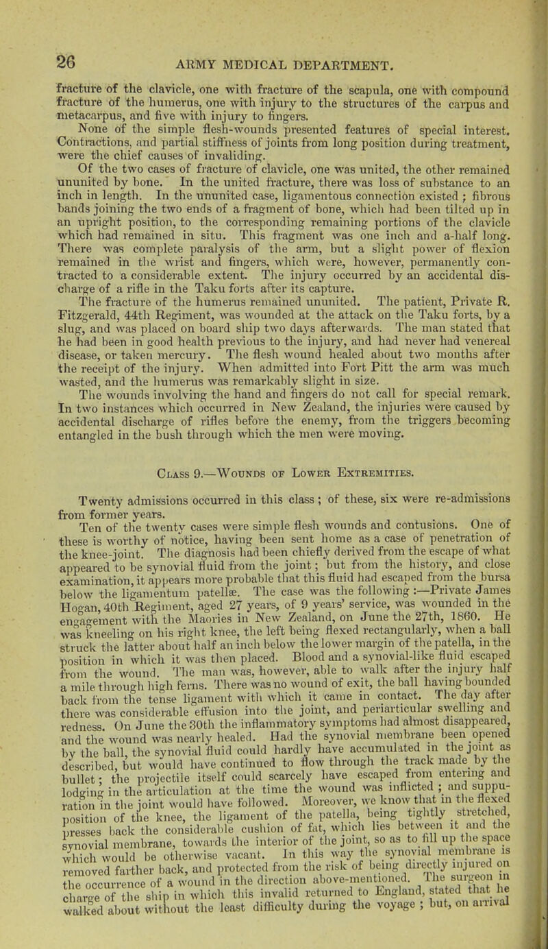 fracture of the clavicle, one with fracture of the scapula, on6 with compound fracture of the humerus, one with injury to the structures of the carpus and metacarpus, and five witli injury to fingers. None of the simple flesh-wounds presented features of special interest. Contractions, and partial stiffness of joints from long position during treatment, were the chief causes of invaliding. Of the two cases of fracture of clavicle, one was united, the other remained ununited by bone. In the united fi-acture, there was loss of substance to an inch in length. In the ununited case, ligamentous connection existed ; fibrous bands joining the two ends of a ft'agment of bone, which had been tilted up in an upright position, to the corresponding remaining portions of the clavicle which had remained in situ. This fragment was one inch and a-half long. There was complete paralysis of the arm, but a slight power of flexion remained in the wrist and fingers, which were, however, permanently con- tracted to a considerable extent. Tlie injury occurred by an accidental dis- charge of a rifle in the Taku forts after its capture. Tiie fracture of the humerus remained ununited. The patient. Private R. Fitzgerald, 44th Regiment, was wounded at the attack on the Taku forts, by a slug, and was placed on board ship two days afterwai-ds. The man stated that he had been in good health previous to the injury, and had never had venereal disease, or taken mercury. The flesh wound healed aliout two months after the receipt of the injury. When admitted into Fort Pitt the arm was much wasted, and the humeras was remarkalily slight in size. Tlie wounds involving the hand and fingers do not call for special remark. In two instances which occurred in New Zealand, the injuries were caused by accidental discharge of rifles before the enemy, from tlie triggers becoming entangled in the bush through which the men were moving. Class 9.—Wounds of Lower Extremities. Twenty admissions occurred in this class ; of these, six were re-admissions from former yeai's. Ten of tlie twenty cases were simple flesh wounds and contusions. One of these is wortliy of notice, having been sent home as a case of penetration of the knee-joint. Tlie diagnosis had been chiefly derived from the escape of what appeared to be synovial fluid from the joint; but from the history, and close examination, it appears more probable that this fluid had escaped from the bursa below the ligamentum patellse. The case was the following :—Private James Hogan,40th Regiment, aged 27 years, of 9 years' service, was wounded in the enx-ao-ement with the Maories in New Zealand, on June the 27th, 1860. He was kneeling on his right knee, the left being flexed rectangularly, when a ball struck the latter about half an inch below the lower margin of tlie patella, in the position in which it was then placed. Blood and a synovial-like fluid escaped from the wound Tlie man was, however, aide to walk after the injury half a mile througli liigh ferns. There was no wound of exit, the ball having bounded back from the tense ligament with whicli it came in contact. The day after there was considerable effusion into the joint, and periarticular swelhng and redness On June the 30th the inflammatory symptoms liad almost disappeared, and the wound was nearly healed. Had the synovial membrane been opened by the ball, the synovial fluid could hardly have accumulated m the joint as described, but would have continued to flow through the track made_ by tlie bullet; the projectile itself could scarcely have escaped from entering and lodKing in the articulation at tlie time the wound was inflicted ; and suppu- ration in tlie joint would have followed. Moreover, we know that in the flexed position of the knee, the ligament of tlie patella being tightly stretched presses back the considerable cushion of fat, winch lies between it and the synovial membrane, towards the interior of the joint so as to fill up the space which would be otherwise vacant. In tliis way the synovial membrane is mnoved farther back, and protected from the risk of being direc ly injured on the occurrence of a wound in the direction above-mentioned. The surgeon m SarS of he Bhip in which this invalid returned to England, stated that lie wS about witkout the least difiiculty during the voyage ; but, on an-ival