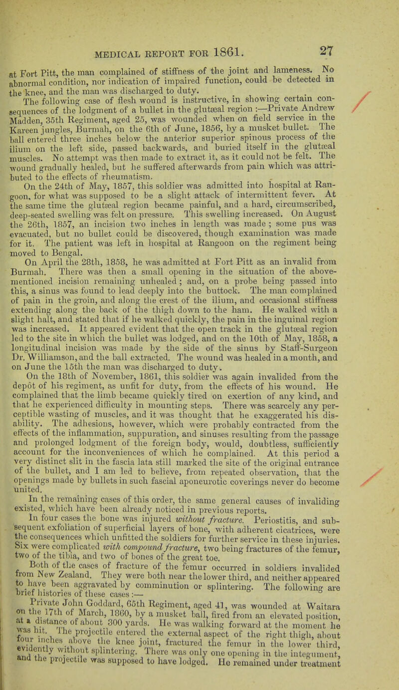 at Fort Pitt, the man complained of stiffness of the joint and lameness. No nhnormal condition, nor indication of impaired function, could be detected m the knee, and the man was discharged to duty. The following case of flesh wound is instructive, in showing certain con- Bequences of the lodgment of a bullet in the glutseal region :—Private Andrew Madden, 35th Regiment, aged 25, was wounded when on field service m the Kareen jungles, Burmah, on the 6th of June, 1856, by a musket bullet. The ball entered three inches below the anterior superior spinous process of tlie ilium on the left side, passed backwards, and buried itself in the glutseal muscles. No attempt was then made to extract it, as it could not be felt. The wound gradually healed, but he suffered afterwards from pain which was attri- buted to the effects of rheumatism. On the 24th of May, 1857, this soldier was admitted into hospital at Ran- goon, for what was supposed to be a slight attack of intermittent fever. At the same time the glutseal region became painful, and a hard, circumscribed, deep-seated swelling was felt on pressure. This swelling increased. On August the 26th, 1857, an incision two inches in length was made ; some pus was evacuated, but no bullet could be discovered, though examination was made for it. The patient was left in hospital at Rangoon on the regiment being moved to Bengal. On April the 28th, 1858, he was admitted at Fort Pitt as an invalid from Burmah. There was then a small opening in the situation of the above- mentioned incision remaining unhealed ; and, on a probe being passed into this, a sinus was found to lead deeply into the buttock. The man complained of pain in the groin, and along the crest of the ilium, and occasional stiffness extending along the back of the thigh down to the ham. He walked with a slight halt, and stated that if he walked quickly, the pain in the inguinal region was increased. It appeared evident that the open track in the glutseal region led to the site in which the bullet was lodged, and on the 10th of May, 1858, a longitudinal incision was made by the side of the sinus by Staff-Surgeon Dr. Williamson, and the ball extracted. The wound was healed in a month, and on June the 15th the man was discharged to duty. On the 18th of November, 1861, this soldier was again invalided from the depot of his regiment, as unfit for duty, from the effects of his wound. He complained that the limb became quickly tired on exertion of any kind, and that he experienced difficulty in mounting steps. There was scarcely any per- ceptible wasting of muscles, and it was thought that he exaggerated his dis- ability. The adhesions, however, which were probably contracted from the effects of the inflammation, suppuration, and sinuses resulting from the passage and prolonged lodgment of the foreign body, would, doubtless, sufficiently account for the inconveniences of which he complained. At this period a very distinct slit in the fascia lata still marked the site of the original entrance of the bullet, and I am led to believe, from repeated observation, that the openings made by bullets in such fascial aponem-otic coverings never do become united. In the remaining cases of this order, the same general causes of invaliding existed, which have been already noticed in previous reports. In four cases the bone was injured without fracture. Periostitis, and sub- sequent exfoliation of sujierficial layers of bone, with adherent cicatrices, were the consequences which unfitted the soldiers for furtiier service in these injuries. Six were complicated with compound fracture, two being fractures of the femur, two of the tibia, and two of bones of the great toe. Both of the cases of fracture of the femur occurred in soldiers invalided from New Zealand. They were both near the lower third, and neither appeared to liave been aggravated by comminution or splintering. The following are brief liistories of these cases :— q o Private John Goddard, 65th Regiment, aged 41, was wounded at Waitara on tlie 17th of March, 1860, by a musket ball, fired from an elevated i)osition, at a distance of about 300 yards. He was walking forward at the moment he • 1. ^'i^ProjK'^tilf entered the external aspect of the right thigh, about four inches above the knee joint, fractured the femur in the lower third, evidently vvithout splintering. There was only one opening in the integ.unent and the projectile was supposed to have lodged. He remained under treatment