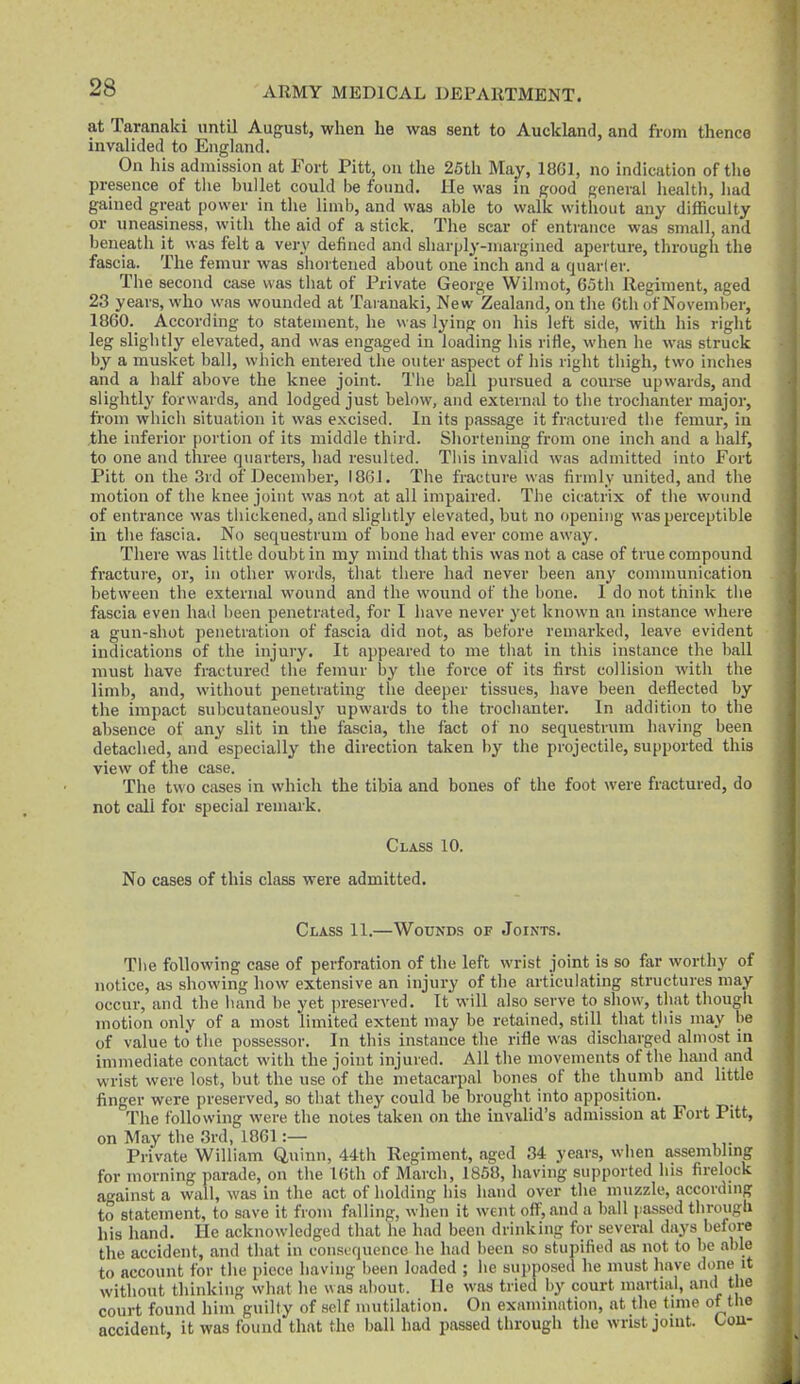 at Taranaki until August, when he was sent to Auckland, and from thence invalided to England. On his admission at Fort Pitt, on the 25th May, 1861, no indication of the presence of the h\i]let could be found. He was in good general health, had gained great power in the limb, and was able to walk without any diflaculty or uneasiness, with the aid of a stick. The scar of entrance was small, and beneath it was felt a very defined and sharply-margined aperture, through the fascia. The femur was shortened about one inch and a quarler. The second case was that of Private George Wilmot, 65th Regiment, aged 23 years, who was wounded at Taranaki, New Zealand, on the 6th of November, 1860. According to statement, he was lying on his left side, with his right leg slightly elevated, and was engaged in loading his rifle, when he was struck by a musket ball, which entered the outer aspect of his right thigh, two inches and a half above the knee joint. The ball pursued a course upwards, and slightly forwards, and lodged just below, and external to the troclianter major, from which situation it was excised. In its passage it fractured the femur, in the inferior portion of its middle third. Shortening from one inch and a half, to one and three quarters, had resulted. This invalid was admitted into Fort Pitt on the 3rd of December, 186J. The fracture was firmly united, and the motion of the knee joint was not at all impaired. The cicatrix of the wound of entrance was thickened, and slightly elevated, but no opening was perceptible in the fascia. No sequestrum of bone had ever come away. There was little doubt in my mind that this was not a case of true compound fracture, or, in other words, that there had never been any communication between the external wound and the wound of the bone. 1 do not think the fascia even had been penetrated, for I have never yet known an instance where a gun-shot penetration of fascia did not, as before remarked, leave evident indications of the injury. It appeared to me that in this instance the ball must have fractured the femur by the force of its first collision with the limb, and, without penetrating the deeper tissues, have been deflected by the impact snbcutaneously upwards to the trochanter. In addition to the absence of any slit in the fascia, the fact of no sequestrum having been detached, and especially the direction taken by the projectile, supported this view of the case. The two cases in which the tibia and bones of the foot were fractured, do not call for special remark. Class 10. No cases of this class were admitted. Class 11.—Wounds of Joints. The following case of perforation of the left wrist joint is so far worthy of notice, as showing how extensive an injury of the articulating structures may occur, and the liand be yet preserved. It will also serve to show, that though motion only of a most limited extent may be retained, still that tins may be of value to the possessor. In this instance the rifle was discharged almost in immediate contact with the joint injured. All the movements of the hand and wrist were lost, but the use of the metacarpal bones of the thumb and little finger were preserved, so that they could be brought into apposition. The following were the notes taken on the invalid's admission at Fort Pitt, on May the 3rd, 1861:— Private William Q,ninn, 44th Regiment, aged 34 years, when assembling for morning parade, on the 16th of March, 1858, having supported his firelock against a wall, was in the act of holding his hand over the muzzle, accordmg to statement, to save it from falling, when it went off, and a ball passed through his hand. He acknowledged that he had been drinking for several days before the accident, and that in coiisi^quence he had been so stupified f>s not to be able to account for the piece having been loaded ; he supposed he must have done it without thinking what he was about. He was tried by court martial, ami the court found him guilty of self mutilation. On examination, at the time of the accident, it was found that the ball had passed through the wrist jomt. Con-
