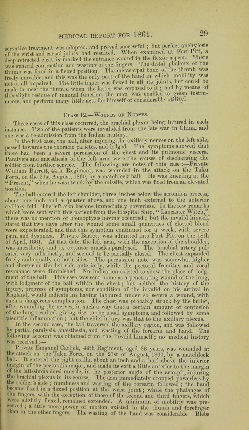 sorvative treatment was adopted, and proved successful; but perfect anchylosis of the wrist and carpal joints had resulted. When examined at J^ortl'itt, a deep retracted cicatrix marked tlie entrance wound in the flexor aspect, iiiere was E'eneral contraction and wasting of the fingei s. The distal phalanx of the thumb was fixed in a flexed position. The metacarpal bone ot the thumb was freely movable, and this was the only part of the hand m which mobility was not at all impaired. The little finger was flexed in all its joints but could be made to meet the tliumb, when tlie latter was opposed to it ; and by means ot tliis slight residue of manual function, the man was enabled to grasp instru- ments, and perforin many little acts for himself of considerable utility. Class 12.—Wounds of Nerves. Tiiree cases of this class occurred, the brachial plexus being injured in each instance. Two of the patients were invalided from the late war in China, and one was a re-admission from the Indian mutiny. In the first case, the ball, after injuring the axillary nerves on the left side, passed towards the thoracic parietes, and lodged. The symptoms showed that there had been a severe percussion of the chest and its pulmonic viscera. Paralysis and ansesthesia of tlie left arm were the causes of discharging the soldier from further service. The following are notes of this case :—Private William Barrett, 44th Regiment, was wounded in the attack on the Taku Forts, on the 21st August, 1860, by a matchlock ball. He was kneeling at the *' Present, when he was struck by the missile, which was fired fi-om an elevated position. The ball entered the left shoulder, three inches below the acromion process, about one inch and a quarter above, and one inch external to the anterior axillary fold. The left arm became immediately powerless. In the few remarks which were sent with this patient from the Hospital Ship,  Lancaster Witch, there was no mention of haemoptysis having occurred ; but the invalid himself stated that two days after the wound some small quantities of clotted blood were expectorated, and that this sj'mptom continued for a week, with severe pain, and dyspnoea. Private Barrett was admitted into Fort Pitt on the 18th of April, 1861. At that date, the left arm, with the exception of the shoulder, was ansestlietic, and its extensor muscles paralysed. The brachial artery pul- sated very indistinctly, and seemed to be partially closed. The chest expanded freely and equally on both sides. The percussion note was somewhat higher and sliorter on the left side anteriorly, while the pectoral fremitus and vocal resonance were diminished. No indication existed to show the place of lodg- ment of the ball. This case was sent home as a penetrating wound of the lung, with lodgment of the ball within the chest; but neither the history of the injury, progress of symptoms, nor condition of the invalid on his arrival in England, would indicate his having laboured under so severe a wound, with sucli a dangerous complication. The chest was probably struck by the bullet, after wounding the nerves, in such a way that a certain amount of contusion of the lung resulted, giving rise to the usual symptoms, and followed by some pleuritic inflammation ; but the chief injury was that to the axillary plexus. In the second case, the ball traversed the axillary region, and was followed by partial paralysis, ancesthesia, and wasting of the forearm and hand. The following account was obtained from the invalid himself; no medical history was received :— Private Emanuel Carlick, 44th Regiment, aged 28 years, was wounded at the attack on the Taku Forts, on the 21st of August, 1800, by a matchlock ball. It entered the right axilla, about an inch and a half above the inferior margin of the pectoralis major, and made its exit a little anterior to the margin of the latissimus dorsi muscle, in the posterior angle of the arm-pit, injuring the brachial plexus in its course. The arm immediately dropped powerless by the soldier's side ; numbness and wasting of the forearm followed ; the hand became fixed in a flexed position at the wrist joint; while the phalanges of the fingers, with the exception of those of the second and third fingers, which were slightly flexed, remained extended. A minimum of mobility was pre- «ei vefl ; a little more power of motion existed in the thumb and forefinger tlian in the other fingers. The wasting of the hand was considerable Blebs
