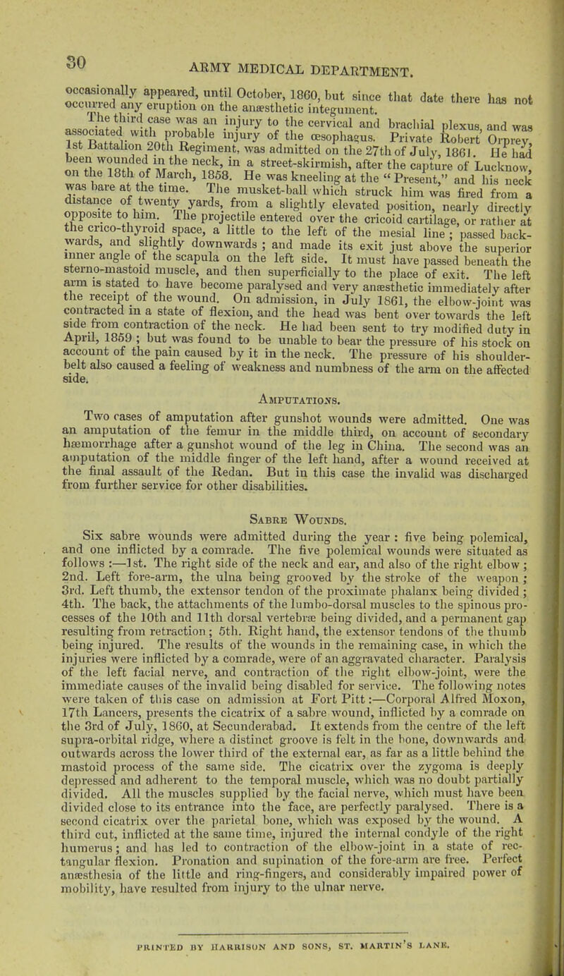 occasionally appeared, until October, 1860, but since that date there has not occurred any eruption on the aiiffsthetic integument. ? *J'''lf'*' 'T.r .'j'''^ *° brachial plexus and wa8 as ociated with probable injury of the oesophagus. Private Robert O.p.^y 1st Jiattalion 20th Regiment, was admitted on the 27th of July, 1861 He had been ^o^'/ded in the neck, in a street-skirmish, after the capture of Luckno^ on the 18th of March, 1858. He was kneeling at the « Present, and his neck was hare at the time. The musket-ball which struck him was fired from a distance of twenty yards from a sliglitly elevated position, nearly directly opposite to him The projectile entered over the cricoid cartilage, o^ratlier at the crico-tliyroid space, a little to the left of the mesial line ; passed back- wards, and slightly downwards ; and made its exit just above the superior inner angle of the scapula oii the left side. It must have passed beneath the sterno-mastoid muscle, and then superficially to the place of exit. The left arm is stated to have become paralysed and very antesthetic immediately after the receipt^ of the wound. On admission, in July 1861, the elbow-ioint was contracted m a state of flexion, and the head was bent over towards the left side from contraction of the neck. He had been sent to try modified duty in April, 1869 ; but was found to be unable to bear the pressure of his stock on account of the pain caused by it in the neck. The pressure of his shoulder- belt also caused a feeling of weakness and numbness of the arm on the affected side. Amputatio.vs. Two cases of amputation after gunshot wounds were admitted. One was an amputation of tiie femui- in the middle third, on account of secondary hajmorrhage after a gunshot wound of the leg in China. The second was an amputation of the middle finger of the left hand, after a wound received at the final assault of the Redan. But in tliis case the invalid was discharged from further service for other disabilities. Sabre Wounds. Six sabre wounds were admitted during the year : five being polemical, and one inflicted by a comrade. The five polemical wounds were situated as follows :—1st. The right side of the neck and ear, and also of the right elbow ; 2nd. Left fore-arm, the ulna being grooved by the stroke of the weapon ; 3rd. Left thumb, the extensor tendon of the jsroximate phalanx being divided ; 4th. The back, the attachments of the lunibo-dorsal muscles to the spinous pro- cesses of the 10th and lltli dorsal vertebrse being divided, and a permanent gap resulting from retraction ; 5th. Right hand, the extensor tendons of tlie thumb being injured. The results of the wounds in tlie remaining case, in which the injuries were inflicted by a comrade, were of an aggravated character. Paralysis of the left facial nerve, and contraction of the right elbow-joint, were the immediate causes of the invalid being disabled for service. The following notes were taken of tiiis case on admission at Fort Pitt:—Corporal Alfred Moxon, 17th Lancers, presents the cicatrix of a sabre wound, inflicted by a comrade on the 3rd of July, 1860, at Secunderabad. It extends from the centre of the left supra-orbital ridge, where a distinct groove is felt in the bone, do\vnwai-ds and outwards across the lower third of the external ear, as far as a little behind the mastoid process of the same side. The cicatrix over the zygoma is deeply depressed and adherent to the temporal muscle, wliich was no doubt partially divided. All the muscles supplied by the facial nerve, which must have been divided close to its entrance into the face, are perfectly j^aralysed. There is a second cicatrix over the parietal bone, which was exposed by tlie wound. A third cut, inflicted at the same time, injured the internal condyle of the right humerus; and has led to contraction of the eli)ow-joint in a state of rec- tangular flexion. Pronation and supination of the fore-arm are free. Perfect ancesthesia of the little and ring-fingers, and considerably impaired power of mobility, have resulted from injury to the ulnar nerve. PHINTEO BY HARRISON AND SONS, ST. MABTIN'S LANK.