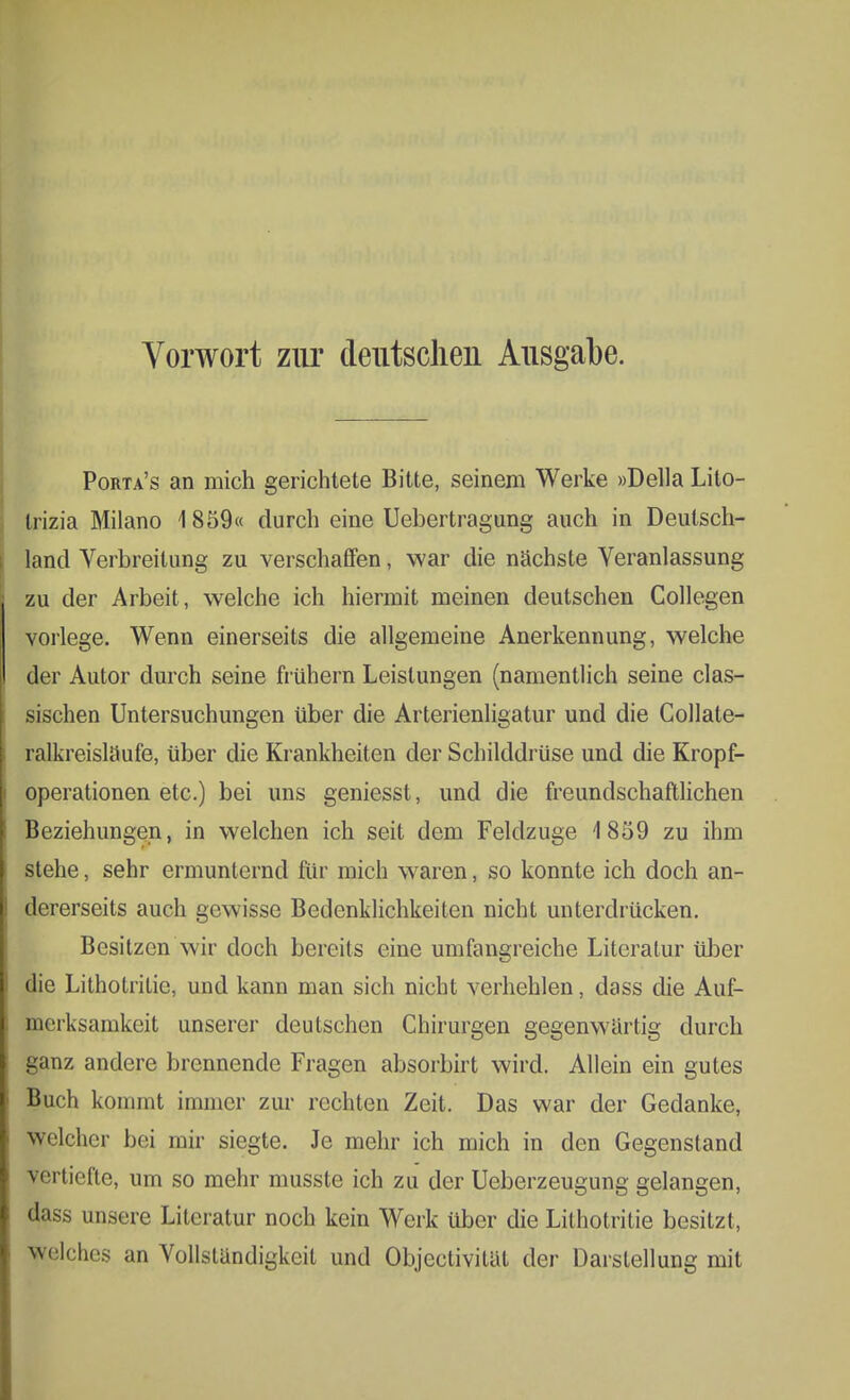 Vorwort zur deutschen Ausgabe. Porta's an mich gerichtete Bitte, seinem Werke »Deila Lito- trizia Milano 1859« durch eine Uebertragung auch in Deutsch- land Verbreitung zu verschaffen, war die nächste Veranlassung zu der Arbeit , welche ich hiermit meinen deutschen Collegen vorlege. Wenn einerseits die allgemeine Anerkennung, welche der Autor durch seine frühern Leistungen (namentlich seine clas- sischen Untersuchungen über die Arterienligatur und die Collate- ralkreisläufe, über die Krankheiten der Schilddrüse und die Kropf- operationen etc.) bei uns geniesst, und die freundschaftlichen Beziehungen, in welchen ich seit dem Feldzuge 1859 zu ihm stehe, sehr ermunternd für mich waren, so konnte ich doch an- dererseits auch gewisse Bedenklichkeiten nicht unterdrücken. Besitzen wir doch bereits eine umfangreiche Literatur über die Lithotritie, und kann man sich nicht verhehlen, dass die Auf- merksamkeit unserer deutschen Chirurgen gegenwartig durch ganz andere brennende Fragen absorbirt wird. Allein ein gutes Buch kommt immer zur rechten Zeit. Das war der Gedanke, welcher bei mir siegte. Je mehr ich mich in den Gegenstand vertiefte, um so mehr musste ich zu der Ueberzeugung gelangen, dass unsere Literatur noch kein Werk über die Lithotritie besitzt, welches an Vollständigkeit und Objeetivitat der Darstellung mit