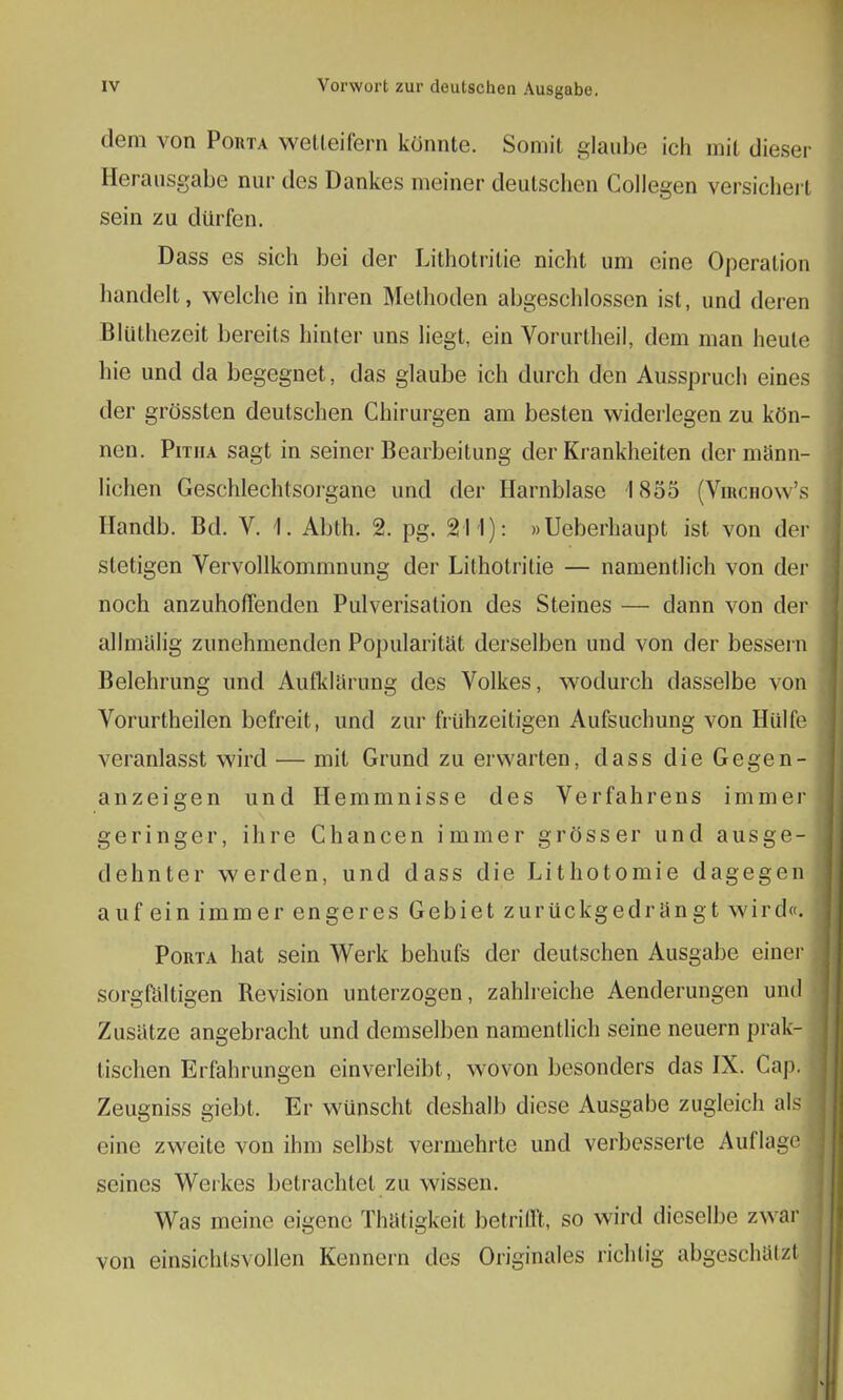 dem von Porta wetteifern könnte. Somit glaube ich mit dieser Herausgabe nur des Dankes meiner deutschen Collegen versichert sein zu dürfen. Dass es sich bei der Lithotritie nicht um eine Operation handelt, welche in ihren Methoden abgeschlossen ist, und deren BJüthezeit bereits hinter uns liegt, ein Vorurtheil, dem man heule hie und da begegnet, das glaube ich durch den Ausspruch eines der grössten deutschen Chirurgen am besten widerlegen zu kön- nen. Pitiia sagt in seiner Bearbeitung der Krankheiten der männ- lichen Geschlechtsorgane und der Harnblase 1855 (Virchow's Handb. Bd. V. f- Abth. 2. pg. 211): »Ueberhaupt ist von der stetigen Vervollkommnung der Lithotritie — namentlich von der noch anzuhoffenden Pulverisation des Steines — dann von der allmälig zunehmenden Popularität derselben und von der bessern Belehrung und Aufklärung des Volkes, wodurch dasselbe von Vorurtheilen befreit, und zur frühzeitigen Aufsuchung von Hülfe veranlasst wird — mit Grund zu erwarten, dass die Gegen- anzeigen und Hemmnisse des Verfahrens immer geringer, ihre Chancen immer grösser und ausge- dehnter werden, und dass die Lithotomie dagegen auf ein immer engeres Gebiet zurückgedrängt wird«. Porta hat sein Werk behufs der deutschen Ausgabe einer sorgfältigen Revision unterzogen, zahlreiche Aenderungen und Zusätze angebracht und demselben namentlich seine neuern prak- tischen Erfahrungen einverleibt , wovon besonders das IX. Cap. Zeugniss giebt. Er wünscht deshalb diese Ausgabe zugleich als eine zweite von ihm selbst vermehrte und verbesserte Auflage seines Werkes betrachtet zu wissen. Was meine eigene Thätigkeit betrifft, so wird dieselbe zwar von einsichtsvollen Kennern des Originales riehIig abgeschätzt