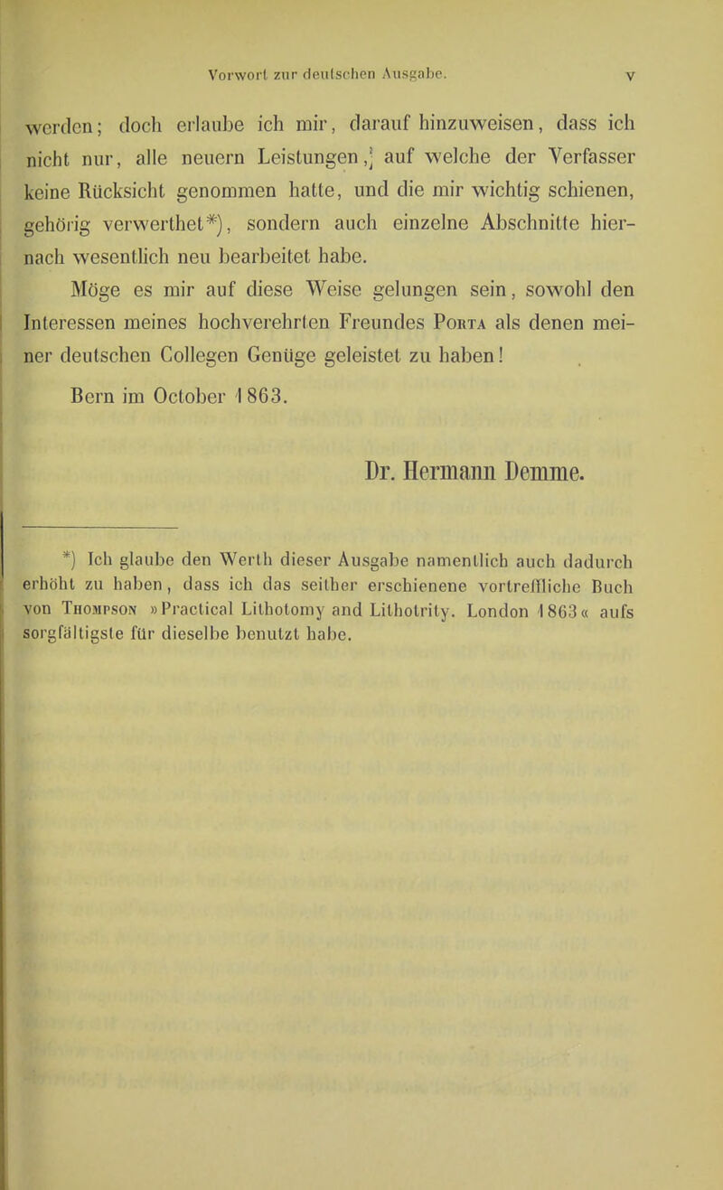 werden; doch erlaube ich mir, daraufhinzuweisen, dass ich nicht nur, alle neuern Leistungen,] auf welche der Verfasser keine Rücksicht genommen hatte, und die mir wichtig schienen, gehörig verwerthet*'), sondern auch einzelne Abschnitte hier- nach wesentlich neu bearbeitet habe. Möge es mir auf diese Weise gelungen sein, sowohl den Interessen meines hochverehrten Freundes Poiita als denen mei- ner deutschen Collegen Genüge geleistet zu haben! Bern im October 1863. Dr. Hermann Demme. *) Ich glaube den Werth dieser Ausgabe namentlich auch dadurch erhöht zu haben, dass ich das seither erschienene vortreffliche Buch von Thompson »Praclical Lithotomy and Lilholrily. London 1863« aufs sorgfältigste für dieselbe benutzt habe.