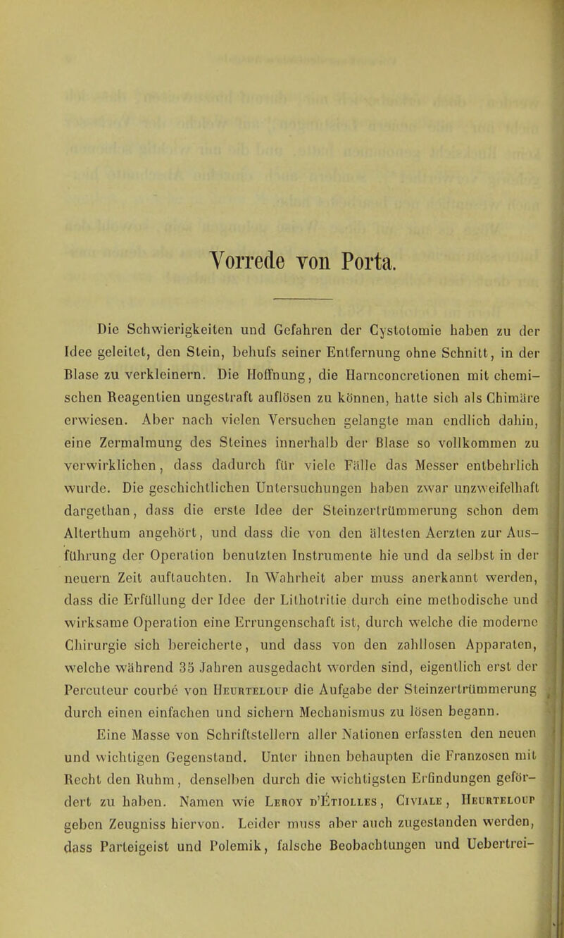 Vorrede von Porta. Die Schwierigkeiten und Gefahren der Cyslolomie haben zu der Idee geleilet, den Stein, behufs seiner Entfernung ohne Schnitt, in der Blase zu verkleinern. Die Hoffnung, die Harnconcretionen mit chemi- schen Reagenlien ungestraft auflösen zu können, hatte sich als Chimäre erwiesen. Aber nach vielen Versuchen gelangle man endlich dahin, eine Zermalmung des Steines innerhalb der Blase so vollkommen zu verwirklichen, dass dadurch für viele Fälle das Messer entbehrlich wurde. Die geschichtlichen Untersuchungen haben zwar unzweifelhaft dargethan, tlass die erste Idee der Sleinzerlrtlmmerung schon dem Allerthum angehört, und dass die von den ältesten Aerzten zur Aus- führung der Operation benutzten Instrumente hie und da selbst in der neuern Zeit auftauchten. In Wahrheit aber muss anerkannt werden, dass die Erfüllung der Idee der Lithotritie durch eine methodische und wirksame Operation eine Errungenschaft ist, durch welche die moderne Chirurgie sich bereicherte, und dass von den zahllosen Apparaten, welche während 35 Jahren ausgedacht worden sind, eigentlich erst der Percuteur courbe von Heurteloup die Aufgabe der Sleinzertrümmerung durch einen einfachen und sichern Mechanismus zu lösen begann. Eine Masse von Schriftstellern aller Nationen erfassten den neuen und wichtigen Gegenstand. Unter ihnen behaupten die Franzosen mit Recht den Ruhm, denselben durch die wichtigsten Erfindungen geför- dert zuhaben. Namen wie Leroy d'Etiolles , Civiale , Heurteloup geben Zeugniss hiervon. Leider muss aber auch zugestanden werden, dass Parleigeist und Polemik, falsche Beobachtungen und Ucbertrci-