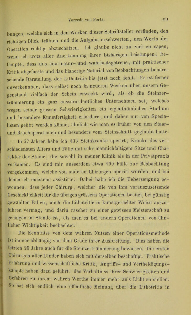 bangen, welche sich in den Werken dieser Schriftsteller vorfinden, den richtigen Blick trübten und die Aufgabe erschwerten, den Werth der Operation richtig abzuschätzen. Ich glaube nicht zu viel zu sagen, wenn ich trotz aller Anerkennung ihrer bisherigen Leistungen, be- haupte, dass uns eine natur-und wahrheitsgetreue, mit praktischer Kritik abgefasste und das bisherige Material von Beobachtungen beherr- schende Darstellung der Lithotritie bis jetzt noch fehlt. Es ist ferner unverkennbar, dass selbst noch in neueren Werken über unsern Ge- genstand vielfach der Schein erweckt wird, als ob die Steinzer- Irüinraerung ein ganz ausserordentliches Unternehmen sei, welches wegen seiner grossen Schwierigkeilen ein eigentümliches Studium und besondere Kunstfertigkeit erfordere, und daher nur von Specia- listen geübt werden könne, ähnlich wie man es früher von den Staar- und Bruchoperationen und besonders vom Steinschnitl geglaubt hatte. In 27 Jahren habe ich 133 Sleinkranke operirt, Kranke des ver- schiedensten Alters und Fälle mit sehr mannichfaltigem Sitze und Cha- rakter der Steine, die sowohl in meiner Klinik als in der Privatpraxis vorkamen. Es sind mir ausserdem etwa 100 Fälle zur Beobachtung vorgekommen, welche von anderen Chirurgen operirt wurden, und bei denen ich meistens assistirle. Dabei habe ich die Ueberzeugung ge- wonnen, dass jeder Chirurg, welcher die von ihm vorauszusetzende Geschicklichkeit für die übrigen grössern Operationen besitzt, bei günstig gewählten Fällen, auch die Lithotritie in kunstgerechter Weise auszu- führen vermag, und darin rascher zu einer gewissen Meisterschaft zu gelangen im Stande ist, als man es bei andern Operationen von ähn- licher Wichtigkeit beobachtet. Die Kennlniss von dem wahren Nutzen einer Operationsmethode ist immer abhängig von dem Grade ihrer Ausbreitung. Dies haben die letzten 25 Jahre auch für die Sleinzertrümmerung bewiesen. Die ersten Chirurgen aller Länder haben sich mit derselben beschäftigt. Praktische Erfahrung und wissenschaftliche Kritik, Angriffs- und Vcrtheidigungs- kämpfe haben dazu geführt, das Verhällniss ihrer Schwierigkeiten und Gefahren zu ihrem wahren Werthe immer mehr an's Licht zu stellen. So hat sich endlich eine öffentliche Meinung über die Lithotritie in