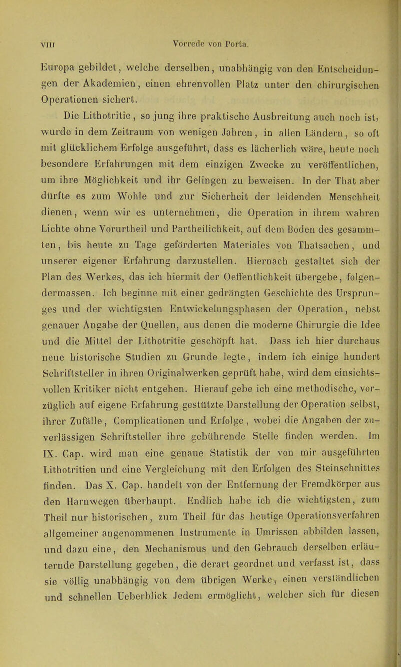 Europa gebildet, welche derselben, unabhängig von den Entscheidun- gen der Akademien, einen ehrenvollen Platz unter den chirurgischen Operationen sichert. Die Litholritie , so jung ihre praktische Ausbreitung auch noch ist, wurde in dem Zeilraum von wenigen Jahren, in allen Ländern, so oft mit glücklichem Erfolge ausgeführt, dass es lächerlich wäre, heute noch besondere Erfahrungen mit dem einzigen Zwecke zu veröffentlichen, um ihre Möglichkeit und ihr Gelingen zu beweisen. In der That aber dürfte es zum Wohle und zur Sicherheil der leidenden Menschheil dienen, wenn wir es unternehmen, die Operation in ihrem wahren Lichte ohne Vorurtheil und Partheilichkeit, auf dem Boden des gesamm- ten, bis heute zu Tage geförderten Materiales von Thatsachen, und unserer eigener Erfahrung darzustellen. Hiernach gestallet sich der Plan des Werkes, das ich hiermit der Oeffentlichkeit übergebe, folgen- dermassen. Ich beginne mit einer gedrängten Geschichte des Ursprun- ges und der wichtigsten Enlwickelungsphasen der Operation, nebst genauer Angabe der Quellen, aus denen die moderne Chirurgie die Idee und die Mittel der Litholritie geschöpft hat. Dass ich hier durchaus neue historische Studien zu Grunde legte, indem ich einige hundert Schriftsteller in ihren Originalwerken geprüft habe, wird dem einsichts- vollen Kritiker nicht entgehen. Hierauf gebe ich eine methodische, vor- züglich auf eigene Erfahrung gestützte Darstellung der Operation selbst, ihrer Zufälle, Complicalionen und Erfolge, wobei die Angaben der zu- verlässigen Schriftsteller ihre gebührende Stelle finden werden. Im IX. Cap. wird man eine genaue Statistik der von mir ausgeführten Lithotritien und eine Vergleichung mit den Erfolgen des Steinschnitles finden. Das X. Cap. handelt von der Entfernung der Fremdkörper aus den Harnwegen überhaupt. Endlich habe ich die wichtigsten, zum Theil nur historischen, zum Theil für das heutige Operationsverfahren allgemeiner angenommenen Instrumente in Umrissen abbilden lassen, und dazu eine, den Mechanismus und den Gebrauch derselben erläu- ternde Darstellung gegeben, die derart geordnet und verfasst ist, dass sie völlig unabhängig von dem übrigen Werke, einen versländlichen und schnellen Ueberblick Jedem ermöglicht, welcher sich für diesen