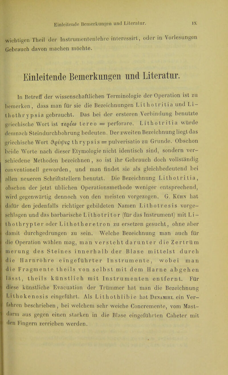 Einleitende Bemerkungen und Literatur. wichtigen Theil der Inslrumenlenlehie fnleressirt, oder in Vorlesungen Gebrauch davon machen möchte. Einleitende Bemerkungen nnd Literatur. In Betreff der wissenschaftlichen Terminologie der Operation ist zu bemerken, dass man für sie die Bezeichnungen Lithotritia und Li- thothrypsia gebraucht. Das bei der ersleren Verbindung benutzte griechische Wort ist teqho tereo = perforare. Lithotritia würde demnach Steindurchbohrung bedeuten. Der zweiten Bezeichnung liegt das griechische Wort d-gvipig th rypsis = pulverisatio zu Grunde. Obschon beide Woi te nach dieser Etymologie nicht identisch sind, sondern ver- schiedene Methoden bezeichnen, so ist ihr Gebrauch doch vollständig conventioneil geworden, und man findet sie als gleichbedeutend bei allen neueren Schriftstellern benutzt. Die Bezeichnung Lithotritia, obschon der jetzt üblichen Operationsinethode weniger entsprechend, wird gegenwärtig dennoch von den meisten vorgezogen. G. Künx hat dafür den jedenfalls richtiger gebildeten Namen Lithotresis vorge- schlagen und das barbarische Litholritor (für das Instrument) mit Li- Ihothrypter oder Lithotheretron zu ersetzen gesucht, ohne aber damit durchgedrungen zu sein. Welche Bezeichnung man auch für die Operation wählen mag, man versteht da runter die Zertrüm meiung des Steines innerhalb der Blase mittelst durch die Harnröhre eingeführter Instrumente, wobei man die Fragmente theils von selbst mit dem Harne abgehen lässt, theils künstlich mit Instrumenten entfernt. Für diese künstliche Evacuation der Trümmer hat man die Bezeichnung Lithokenosis eingeführt. Als Lilholhlibie hat Denamiel ein Ver- fahren beschrieben, bei welchem sehr weiche Concremente, vom Mast- darm aus gegen einen starken in die Blase eingeführten Caheler mit den Fingern zerrieben werden.