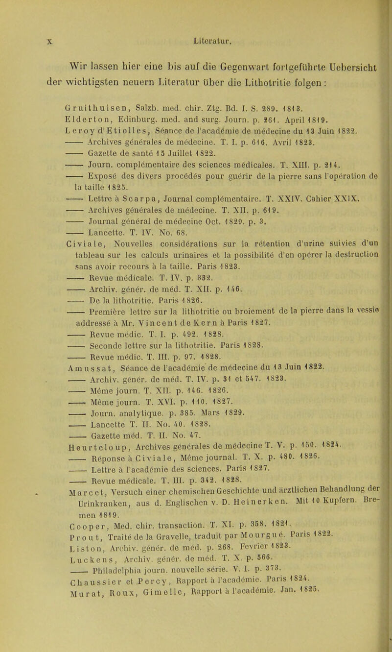 Wir lassen liier eine bis auf die Gegenwart fortgeführte Uebersichl der wichtigsten neuern Literatur über die Lilholrilie folgen: G r(.Uthuisen, Salzb. med. chir. Ztg. Bd. I. S. 289. 181 3. Elderton, Edinburg. med. and surg. Journ. p. 261. April 1819. Leroy d' E ti oll es, Seance de l'acadömie de medecine du 1 3 Juin 1822. Archivcs generales de medecine. T. I. p. Gl 6. Avril 1823. Gazette de sante 15 Juillet 1822. Journ. complcmentaire des sciences medicales. T. XIII. p. 214. Expose des divers procedes pour guerir de la pierre sans l'operalion de la taille 1825. Lettre ä Scarpa, Journal complemcntaire. T. XXIV. Cahier XXIX. Archives gönerales de medecine. T. XII. p, 619. Journal general de mödecine Oct. 1829. p. 3. Lancette. T. IV. No. 68. Civiale, Nouvelles considörations sur la relention d'urinc suivies d'un tableau sur les calculs urinaires et la possibilitc d'en operer la deslruction sans avoir recours ä la taille. Paris 1823. Revue medicale. T. IV. p. 332. Archiv, genör. de möd. T. XII. p. 146. De la litholritie. Paris 1826. Premiere leide sur la litholritie ou broiement de la pierre dans la vessie addressö ä Mr. Vincent de Kern ä Paris 1827. Revue medic. T. I. p. 492. 1828. Seconde lettre sur la litholritie. Paris 1S28. Revue mödic. T. III. p. 97. 1828. Amussat, Söance de l'academie de medecine du 13 Juin 1822. Archiv, genör. de möd. T. IV. p. 31 et 547. 1823. Meme journ. T. XII. p. 146. 1826. Meme journ. T. XVI. p. 1 10. 1827. Journ. analytique. p. 385. Mars 1829. Lancette T. II. No. 40. 1828. Gazette med. T. II. No. 47. Heurteloup, Archives generales de mödecinc T. V. p. 150. 1824. Reponse ä Civiale, Möme journal. T. X. p. 480. 1826. Lettre a l'acadtfmie des sciences. Paris 1827. Revue mödicale. T. III. p. 342. 1828. M a r c e t, Versuch einer chemischen Geschichte und ärztlichen Behandlung der Urinkranken, aus d. Englischen v. D. Heinerken. Mit 10 Kupfern. Bre- men 1819. Gooper, Med. chir. transaction. T. XI. p. 358. 1821. Prout, Trait6 de la Gravelle, traduit par Mourgue. Paris 1822. Liston, Archiv. göner. de möd. p. 268. Fevrier 1823. Luckens, Archiv. g6n6r. de med. T. X. p. 566. Philadelphia journ. nouvelle sörie. V. I. p. 373. Chaussier et.Percy, Rapport ä l'acade-mic. Paris 1824. Murat, Roux, Gimcllc, Rapport h l'acadömic. Jan. 1 825.