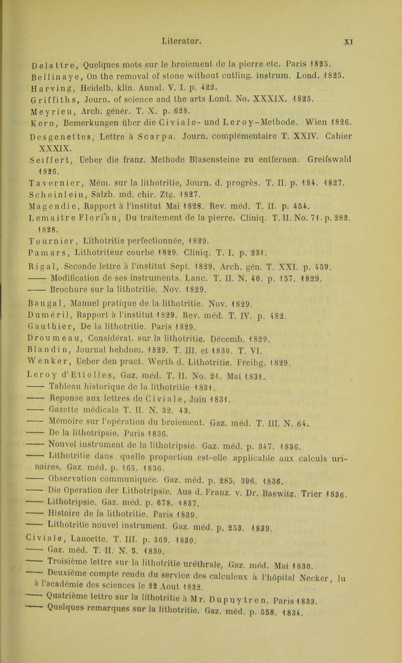 Dela ttrc, Quelques mots sur le broiement de la pierre etc. Paris 1825. Bcllinaye, On the removal of stone without cutling. instrum. Lond. 1825. Harving, Heidelb. klin. Annai. V. I. p. 422. Griffiths, Journ. of science and the arts Lond. No. XXXIX. 1825. Meyrieu, Arch. gener. T. X. p. 628. Kern, Bemerkungen über die Civialc-und Leroy-Methode. Wien 1826. Desgenettes, Lettre ä Scarpa. Journ. complementairc T. XXIV. Cahier XXXIX. Seiffert, Ueber die franz. Methode Blasensteine zu entfernen. Greifswald 1826. Tavernicr, M6m. sur la lithotritie, Journ. d. progres. T. II. p. 184. 1827. Scheinlein, Salzb. md. chir. Ztg. 1827. Magendie, Rapportä l'institut Mai 1828. Rev. med. T. II. p. 454. Lemaitre Florian, Du traitement de la pierre. Cliniq. T. II. No. 71. p. 282. 1828. Tournier, Lithotritie perfectionnee, 1829. Pamars, Lithotriteur courbe 1829. Cliniq, T. I. p. 231. Rigal, Seconde lettre ä l'institut Sept. 1829. Arch. gen. T. XXI. p. 459. Modification de ses instruments. Lanc. T. II. N. 40. p. 157. 4 829. Brochure sur la lithotritie. Nov. 1829. Bangal, Manuel pralique de la lithotritie. Nov. 1829. Dumeril, Rapport ä Tinstitut 1829. Rev. med. T. IV. p. 4 82. Gauthier, De la lithotritie. Paris 1829. Droumeau, Consideral. sur la lithotritie. Decemb. 1829. Blandin, Journal hebdom. 1829. T. III. et 1830. T. VI. Wenker, Ueber den pract. Werth d. Lithotritie. Frcibg. 1829. Leroy d'EtiolIes, Gaz. med. T. II. No. 21. Mai 1831. Tableau historique de la lithotritie 1831. Reponse aux lettres de C i vi a 1 e, Juin 1831. Gazette medicale T. II. N. 32. 4 3. Memoire sur l'operation du broiement. Gaz. m6d. T. III. N. 64. De la lithotripsie. Paris 1836. Nouvel instrument de la lithotripsie. Gaz. med. p. 34 7. 1836. Lithotritie dans quelle proportion est-elle applicable aux calculs uri- naires. Gaz. med. p. 165. 1836. Observation communiquee. Gaz. med. p. 285. 396. 1836. Die Operation der Lithotripsie. Aus d. Franz. v. Dr. Baswitz. Trier 1836. Lithotripsie. Gaz. med. p. 678. 1 837. Iiisloire de la lithotritie. Paris 1839. Lithotritie nouvel instrument. Gaz. med. p. 253. 1839. Civiale, Lancettc. T. III. p. 369. 1830. Gaz. med. T. II. N. 5. 1830. Troisieme lettre sur la lithotritie urethrale, Gaz. med. Mai 1830. — Dcuxicmo comple rendu du service des calculcux ä l'höpital Ncckcr lu a l'acadömie des scicnccs lc 22 Aout 1832. • Quatriemc lettre sur la lithotritie a Mr. Dupuytren. Paris 1833 Quelques remarques sur la lithotritie. Gaz. med. p. 558. 183*.