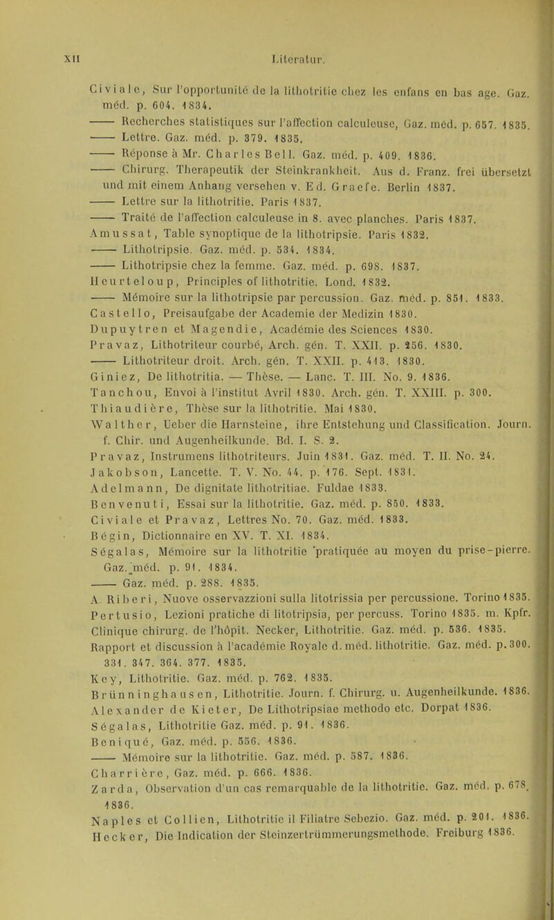 Civiale, Sur l'opportunifce de la lithotritie chez les enfans en bas age. Gaz. möd. p. C04. 1834. Rechorches statisli([ucs sur l'aflection calculcusc, (Jaz. med. p. 657. 1835. Lettre. Gaz. möd. p. 379. 1835. Reponse ä Mr. Charles Bell. Gaz. med. p. 409. 1836. Chirurg. Therapeutik der Steinkrankheit, Aus d. Franz. frei übersetzt und mit einem Anhang versehen v. Ed. Graefe. Berlin 1837. Lettre sur la lithotritie. Paris ls:i7. Traite de l'afieclion calculeuse in 8. avcc planches. Paris 1837. Amussal, Table synoptiquc de la litholripsie. Paris 1832. Litholripsie. Gaz. möd. p. 534. 1 834. Lithotripsie chez la femme. Gaz. med. p. 69S. 1837. llcurteloup, Principles of lithotritie. Lond. 1832. Memoire sur la lithotripsie par percussion. Gaz. möd. p. 851. 1833. C a s t e 11 o, Preisaufgabe der Academie der Medizin 1830. Dupuytren et Magendie, Academie des Sciences 1830. Pravaz, Lithotriteur courbö, Arch. gön. T. XXII. p. J56. 1830. Lithotriteur droit. Arch. gön. T. XXII. p. 413. 1830. Giniez, De lithotritia. — These. — Lanc. T. III. No. 9. 1836. Tanchou, Envoi ä 1'instifut Avril 1830. Arch. gen. T. XXIII. p. 300. Thiaudiere, These, sur la lithotritie. Mai 1830. Walthcr, Ueber die Harnsteine, ihre Entstehung und Classification. Journ. f. Chir. und Augenheilkunde. Bd. I. S. 2. Pravaz, Instrumens Mlhotriteurs. Juin 1831. Gaz. med. T. II. No. 24. Jakobson, Lancette. T. V. No. 44. p. 176. Sept. 1884. Adel mann, De dignilale Iithotritiae. Fuldae 1833. Benvenuti, Essai sur la lithotritie. Gaz. med. p. 850. 1833. Civiale et Pravaz, Lettres No. 70. Gaz. möd. 1833. Bcgin, Dictionnaire en XV. T. XI. 1834. Sögalas, Memoire sur la lithotritie 'pratiquöe au moyen du prise-pierre. Gaz. jnöd. p. 91. 1 834. Gaz. med. p. 288. 1835. A. Riberi, Nuove osservazzioni sulla litotrissia per pcrcussione. Torino 1835. Pertusio, Lezioni pratiche di litotripsia, per percuss. Torino 1S35. m. Kpfr. Clinique Chirurg, de l'höpit. Necker, Lithotritie. Gaz. med. p. 536. 1835. Rapport et discussion ä l'acadömie Royalc d. med. lithotritie. Gaz. möd. p. 300. 331. 347. 364. 377. 1835. Key, Lithotritie. Gaz. med. p. 762. 1 835. Brünninghausen, Lithotritie. Journ. f. Chirurg, u. Augenheilkunde. 1836. Alexander de Kieter, De Lithotripsiae mcthodo etc. Dorpat 1836. Sögalas, Lithotritie Gaz. möd. p. 91. 1S36. Benique, Gaz. möd. p. 556. 1836. Memoire sur la lithotritie. Gaz. med. p. 587. 1S36. Charrierc, Gaz. möd. p. 666. 1836. Zarda, Observation d un cas remarquahle de la lithotritie. Gaz. möd. p. 678, 1836. Naples et Collicn, Lithotritie il Filiatre Sebczio. Gaz. med. p. 201. 1S36. Heck er, Die Indicalion der Stcinzerlrümmcrungsmethode. Freiburg 1836.