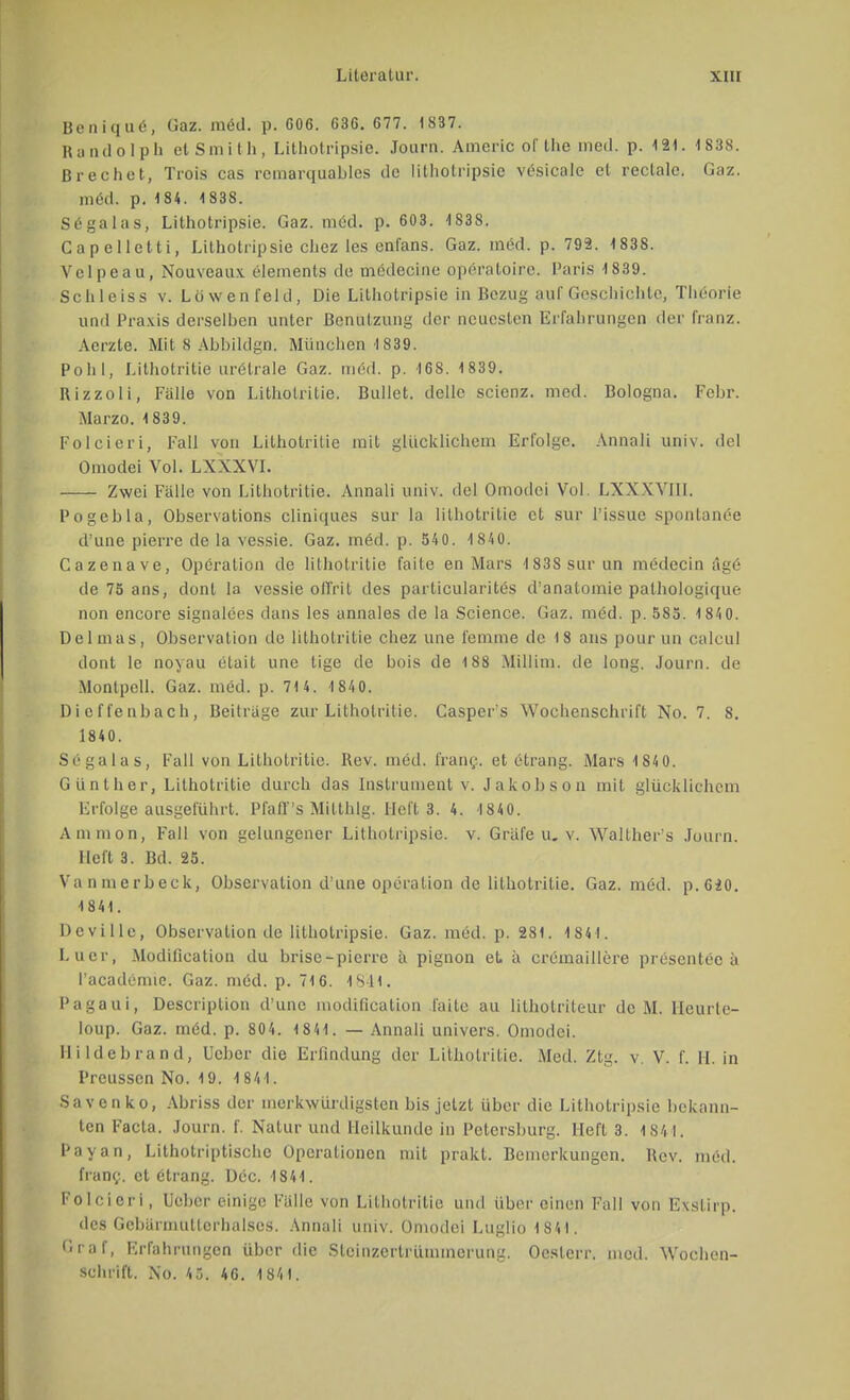 Benique, Üaz. med. p. 606. 636. 677. 1S37. Randolph et Smith, Lithotripsie. .Tourn. Americ of the med. p. 121. 1838. Brechet, Trois cas remarquables de litliotripsie vesicale et rectale. Gaz. med. p. 184. 1838. Sega las, Lithotripsie. Gaz. med. p. 603. 1838. Capellctti, Lithotripsie chez les enfans. Gaz. med. p. 792. 1838. Vclpeau, Nouveaux. elements de medecine operatoire. Paris 1839. Schleiss v. Lowenfeld, Die Lithotripsie in Bezug auf Geschichte, Theorie und Praxis derselben unter Benutzung der neuesten Erfahrungen der franz. Aerzte. Mit 8 AbbildgO'. München 1839. Pohl, Lithotritie urClrale Gaz. med. p. 16S. 1839. Rizzoli, Falle von Lithotritie. Bullet, delle scienz. med. Bologna. Febr. Marzo. 1839. Folcieri, Fall von Lithotritie mit glücklichem Erfolge. Annali univ. del Omodei Vol. LXXXVI. Zwei Fälle von Lithotritie. Annali univ. del Omodei Vol \ Will. Pogebla, Observation cliniques sur la lithotritie et sur l'issue spontanee d'une pierre de la vessie. Gaz. med. p. 540. 1840. Cazenave, Operation de lithotritie faite en Mars 1838 sur un medecin äge de 75 ans, donl la vessie oil'rit des particularites d'anatomie palhologique non encore signalees dans les annales de la Science. Gaz. möd. p. 585. 184 0. Delmas, Observation de lithotritie chez une femme de 18 ans pour im calcul dont le noyau etait une tige de bois de 188 Millini. de long. Journ. de Montpcll. Gaz. med. p. 71 4. 1 840. Dieffenbach, Beilrage zur Lithotritie. Casper's Wochenschrift No. 7. S. 1840. Segalas, Fall von Lithotritie. Rev. med. franc. et etrang. Mars 1 840. Günther, Lithotritie durch das Instrument v. Jakobson mit glücklichem Erfolge ausgeführt. Pfafl's Mitthlg. Heft 3. 4. 1840. Amnion, Fall von gelungener Lithotripsie. v. Gräfe u. v. Walther's Journ. Heft 3. Bd. 25. Vannierbeck, Observation d'une Operation de lithotritie. Gaz. med. p.620. 1841. Deville, Observation de lithotripsie. Gaz. med. p. 281. 1841. Laer, Modification du brise-pierre ä pignon et. a cremaillere presentec a l'academie. Gaz. niöd. p. 716. 18*41. Pagaui, Descriplion d'une moditication faite au lithotriteur de M. Ileurle- Ioup. Gaz. möd. p. 804. 1 84 1. — Annali univers. Omodei. Iii ldebrand, Leber die Erfindung der Lithotritie. Med. Ztg. v V. f. 11. in I'reusscn No. 19. 1841. Savenko, Abriss der merkwürdigsten bis jetzt über die Lithotripsie bekann- ten Facta. Journ. f. Natur und Heilkunde in Petersburg. Heft 3. 1841. Payan, Lithotriptische Operationen mit prakt. Bemerkungen. Rev. med. franc. et etrang. Dec. 1841. Folcieri, Ueber einige Fülle von Lithotritie und über einen Fall von Exstirp. des Gcbarmutlcrhalses. Annali univ. Omodei Luglio 1841. Graf, Erfahrungen über die Stcinzertrümmerung. Oeslcrr. med. Wochen- schrift. No. 45. 46. 1841.
