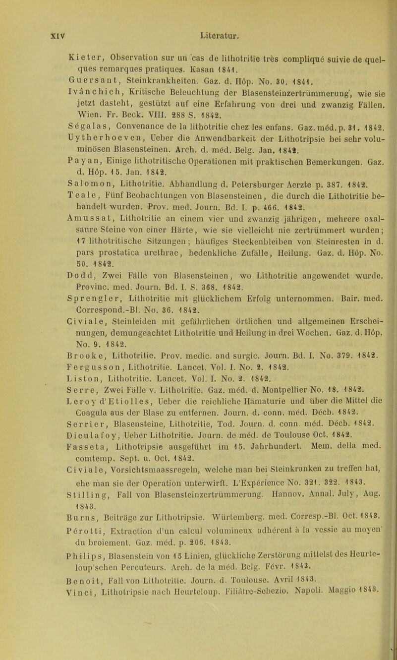 Kietcr, Observation sur un cas de lithotritie tres complique suivie de quel- ques remarques pratiques. Kasan 1841. Guersant, Steinkrankheiten. Gaz. d. Höp. No. 30. 4841. Ivanchich, Kritische Beleuchtung der Blasensteinzertrümmerung', wie sie jetzt dasteht, gestützt auf eine Erfahrung von drei und zwanzig Fallen. Wien. Fr. Beck. VIII. 288 S. 1842. Sögalas, Convenance de la lithotritie chez les enfans. Gaz. möd.p. 31. 4 842. Uytherhoeven, lieber die Anwendbarkeit der Lithotripsie bei sehr volu- minösen Blasensteinen. Arch. d. med. Belg. Jan. 1842. Payan, Einige lithotritische Operationen mit praktischen Bemerkungen. Gaz. d. Höp. 15. Jan. 1842. Salomon, Lithotritie. Abhandlung d. Petersburger Aerzte p. 387. 1842. Teale, Fünf Beobachtungen von Blasensteinen, die durch die Lithotritie be- handelt wurden. Prov. med. Journ. Bd. I. p. 466. 1842. Amussat, Lithotritie an einem vier und zwanzig jährigen, mehrere Oxal- säure Steine von einer Harte, wie sie vielleicht nie zertrümmert wurden; 17 lithotritische Sitzungen; häufiges Steckenbleiben von Steinresten in d. pars prostatica urethrae, bedenkliche Zufälle, Heilung. Gaz. d. Höp. No. 50. 1 842. Dodd, Zwei Fälle von Blasensteinen, wo Lithotritie angewendet wurde. Provinc. med. Journ. Bd. I. S. 368. 1842. Sprengier, Lithotritie mit glücklichem Erfolg unternommen. Bair. med. Correspond.-Bl. No. 36. 1842. Civiale, Steinleiden mit gefährlichen örtlichen und allgemeinen Erschei- nungen, demungeachtet Lithotritie und Heilung in drei Wochen. Gaz. d. Höp. No. 9. 1842. Brooke, Lithotritie. Prov. media and surgic. Journ. Bd. I. No. 379. 1842. Fergusson, Lithotritie. Lancet. Vol. I. No. 2. 1842. Liston, Lithotritie. Lancet. Vol. I. No. 2. 1842. Serre, Zwei Fälle v. Lithotritie. Gaz. möd. d. Montpellier No. 18. 1 842. Leroy d'Etiolles, Ueber die reichliche Hämaturie und über die Mittel die Coagula aus der Blase zu entfernen. Journ. d. conn. med. Dücb. 1 842. Serrier, Blasensteinc, Lithotritie, Tod. Journ. d. conn. möd. D(5cb. 1S42. Dieulafoy, Uebcr Lithotritie. Journ. de med. de Toulouse Oct. 1842. Fasseta, Lithotripsie ausgeführt im 15. Jahrhundert. Mem. della med. comtemp. Sept. u. Oct. 1 842. Civiale, Vorsichtsmaassregcln, welche man bei Sleinkranken zu treffen hat, ehe riian sie der Operation unterwirft. L'Experience No. 321. 322. 1 843. Stilling, Fall von Blasensteinzertrümmerung. Hannov. Annal. July, Aug. 1 843. Burns, Beiträge zur Lithotripsie. Würlemberg. med. Corresp.-Bl. Oct, 1S43. Pörotti, Extraction d'un calcul volumineux adbirentä la vessie au moyen- du broiement, Gaz. med. p. 206. 1843. Philips, Blascnstein von 15 Linien, glückliche Zerstörung mittelst des Heurle- loup'schcn Percuteurs. Arch. de la med. Belg. Fevr. 1S43. Bcnoit, Fall von Lithotritie. Journ. d. Toulouse. Avril 1843. Vinci, Lithotripsie nach Hcurtcloup. Filiälrc-Sebezio. Napoli. Maggio 1S43.