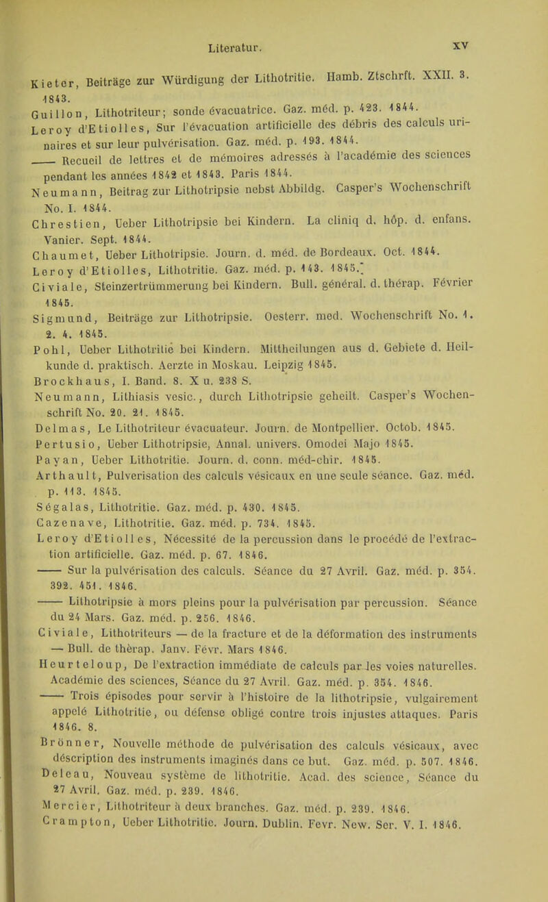 Kietor, Beiträge zur Würdigung der Lithotritie. Hamb. Ztschrft. XXII. 3. -1843. Guillon, Lithotriteur; sondc evacuatrice. Gaz. med. p. 423. 1844. Leroy d'Etiolles, Sur l'evacuation artificielle des debris des calculs un- naires et sur leur pulverisation. Gaz. med. p. 493. 1 844. Recueil de lettres et de memoires adresses ä l'academie des scicnces pendant les annöes 1842 et 1843. Paris 1 844. Neumann, Beitrag zur Lithotripsic nebst Abbildg. Casper's Wocbenschrift No. I. 1844. Chrestien, Ueber Lithotripsie bei Kindern. La cliniq d. höp. d. enfans. Vanier. Sept. 1844. Chaumet, Ueber Lithotripsie. Journ. d. möd. de Bordeaux. Oct. 1844. Leroy d'Etiolles, Lithotritie. Gaz. med. p. 1 43. 1 845.; Civiale, Steinzertrümmerung bei Kindern. Bull, general. d. therap. Fevrier 1 845. Sigmund, Beiträge zur Lithotripsie. Oesterr. med. Wochenschrift No. 1. 2. 4. 1845. Pohl, Ueber Lilhotrilie bei Kindern. Mittheilungen aus d. Gebiete d. Heil- kunde d. praktisch. Aerzte in Moskau. Leipzig 1845. Brockhaus, I. Band. 8. X u. 238 S. Neu mann, Lithiasis vesic., durch Lithotripsie geheilt. Casper's Wochen- schrift No. 20. 21. 1845. Delmas, Le Lithotriteur evacuateur. Journ. de Montpellier. Octob. 1845. Pertusio, Ueber Lithotripsie, Annal. univers. Omodei Majo 1845. Payan, Ueber Lithotritie. Journ. d. conn. med-chir. 1845. Arthaul t, Pulverisation des calculs vesicaux en une seule seance. Gaz. m6d. p. 113. 1845. Sögalas, Lithotritie. Gaz. möd. p. 430. 1845. Cazenave, Lithotritie. Gaz. med. p. 734. 1845. Leroy d'Etiolles, Nöcessitö de la percussion dans lo procede de l'extrac- tion artificielle. Gaz. mC'd. p. 67. 184 6. Sur la pulverisation des calculs. Seance du 27 Avril. Gaz. möd. p. 354. 392. 451. 1846. Lithotripsie ä mors pleins pour la pulvörisation par percussion. Seance du 24 Mars. Gaz. mdd. p. 256. 1846. Civiale, Lithotriteurs —de la fracture et de la döformation des inslruments — Bull, de therap. Janv. Fevr. Mars 1 846. Heurteloup, De l'extraction immediate de calculs par Jes voies naturelles. Acadämic des sciences, Seance du 27 Avril. Gaz. möd. p. 354. 1846. Trois üpisodes pour servir ä l'histoire de la lithotripsie, vulgairement appclö Lithotritie, ou defense obligö contre trois injustes attaques. Paris 1846. 8. Brünn er, Nou volle melhode de pulverisation des calculs vösicaux, avec d6scription des 'Instruments imagines dans ce but. Gaz. möd. p. 507. 1 846. Delcau, Nouveau Systeme de lithotritie. Acad. des science, Seance du 27 Avril. Gaz. m6d. p. 239. 1846. Mercier, Lithotriteur ä deux branches. Gaz. m6d. p. 239. 1846. Crampton, Ueber Lithotritie. Journ. Dublin. Fevr. New. Scr. V. I. 1846.